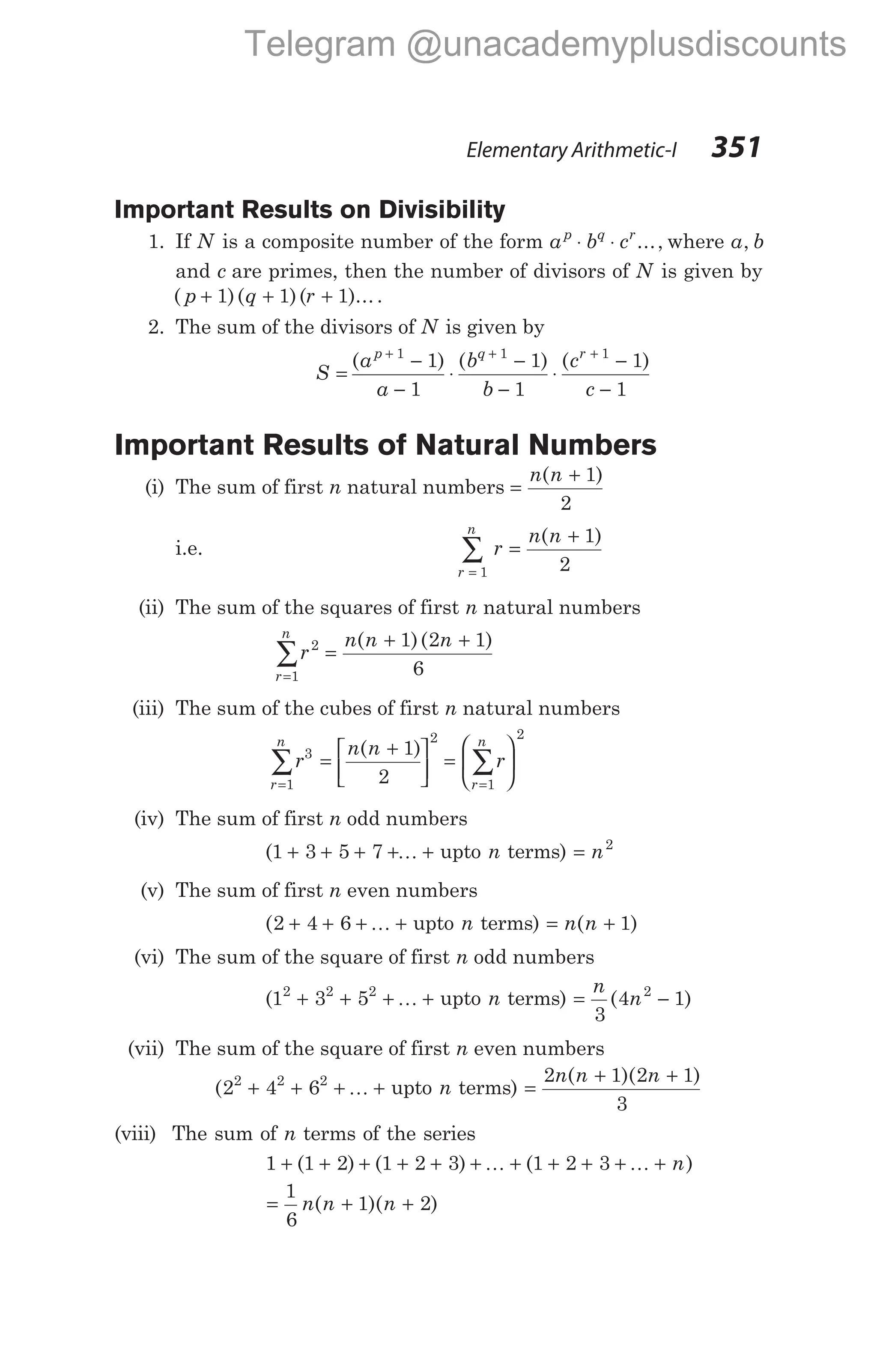 Important Results on Divisibility
1. If N is a composite number of the form a b c
p q r
⋅ ⋅ ..., where a b
,
and c are primes, then the number of divisors of N is given by
( )( )( )...
p q r
+ + +
1 1 1 .
2. The sum of the divisors of N is given by
S
a
a
b
b
c
c
p q r
=
−
−
⋅
−
−
⋅
−
−
+ + +
( ) ( ) ( )
1 1 1
1
1
1
1
1
1
Important Results of Natural Numbers
(i) The sum of first n natural numbers =
+
n n
( )
1
2
i.e.
r
n
r
n n
=
∑ =
+
1
1
2
( )
(ii) The sum of the squares of first n natural numbers
r
n n n
r
n
2
1
1 2 1
6
=
∑ =
+ +
( )( )
(iii) The sum of the cubes of first n natural numbers
r
n n
r
r
n
r
n
3
1
2
1
2
1
2
= =
∑ ∑
=
+





 =






( )
(iv) The sum of first n odd numbers
(1 3 5 7
+ + + + +
K upto n terms) = n2
(v) The sum of first n even numbers
(2 4 6
+ + + +
K upto n terms) = +
n n
( )
1
(vi) The sum of the square of first n odd numbers
(1 3 5
2 2 2
+ + + +
K upto n terms) = −
n
n
3
4 1
2
( )
(vii) The sum of the square of first n even numbers
(2 4 6
2 2 2
+ + + +
K upto n terms) =
+ +
2 1 2 1
3
n n n
( )( )
(viii) The sum of n terms of the series
1 1 2 1 2 3 1 2 3
+ + + + + + + + + + +
( ) ( ) ( )
K K n
= + +
1
6
1 2
n n n
( )( )
Elementary Arithmetic-I 351
Telegram @unacademyplusdiscounts
 
