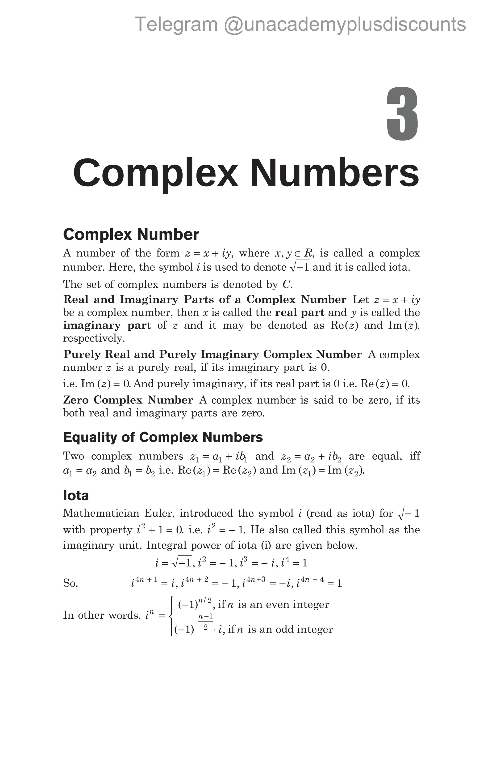 3
Complex Numbers
Complex Number
A number of the form z x iy
= + , where x y R
, ∈ , is called a complex
number. Here, the symbol i is used to denote −1 and it is called iota.
The set of complex numbers is denoted by C.
Real and Imaginary Parts of a Complex Number Let z x iy
= +
be a complex number, then x is called the real part and y is called the
imaginary part of z and it may be denoted as Re( )
z and Im( )
z ,
respectively.
Purely Real and Purely Imaginary Complex Number A complex
number z is a purely real, if its imaginary part is 0.
i.e. Im ( ) .
z = 0 And purely imaginary, if its real part is 0 i.e. Re( )
z = 0.
Zero Complex Number A complex number is said to be zero, if its
both real and imaginary parts are zero.
Equality of Complex Numbers
Two complex numbers z a ib
1 1 1
= + and z a ib
2 2 2
= + are equal, iff
a a
1 2
= and b b
1 2
= i.e. Re( ) Re( )
z z
1 2
= and Im ( ) Im ( )
z z
1 2
= .
Iota
Mathematician Euler, introduced the symbol i (read as iota) for − 1
with property i2
1 0
+ = . i.e. i2
1
= − . He also called this symbol as the
imaginary unit. Integral power of iota (i) are given below.
i i i i i
= − = − = − =
1 1 1
2 3 4
, , ,
So, i i i i i i
n n n n
4 1 4 2 4 3 4 4
1 1
+ + + +
= = − = − =
, , ,
In other words, i
i
n
n
n
=
−
− ⋅
−
( ) ,
( ) ,
/
1
1
2
1
2
if is an even integer
if
n
n is an odd integer





Telegram @unacademyplusdiscounts
 