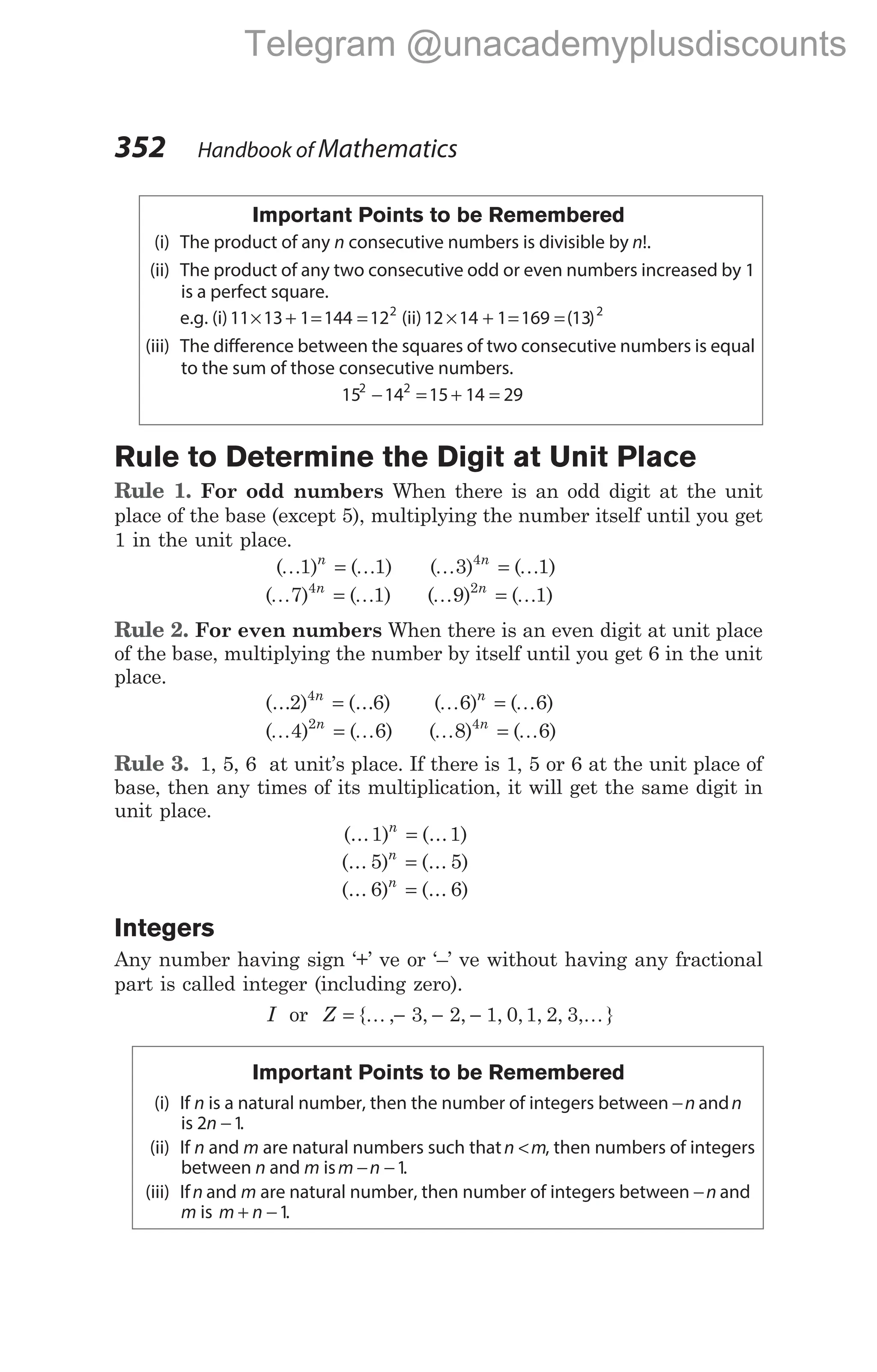Important Points to be Remembered
(i) The product of any n consecutive numbers is divisible by n!.
(ii) The product of any two consecutive odd or even numbers increased by 1
is a perfect square.
e.g. (i)11 13 1 144 122
× + = = (ii)12 14 1 169 13 2
× + = =( )
(iii) The difference between the squares of two consecutive numbers is equal
to the sum of those consecutive numbers.
15 14 15 14 29
2 2
− = + =
Rule to Determine the Digit at Unit Place
Rule 1. For odd numbers When there is an odd digit at the unit
place of the base (except 5), multiplying the number itself until you get
1 in the unit place.
( ) ( )
K K
1 1
n
= ( ) ( )
K K
3 1
4n
=
( ) ( )
K K
7 1
4n
= ( ) ( )
K K
9 1
2n
=
Rule 2. For even numbers When there is an even digit at unit place
of the base, multiplying the number by itself until you get 6 in the unit
place.
(... ) (... )
2 6
4n
= ( ) ( )
K K
6 6
n
=
( ) ( )
K K
4 6
2n
= ( ) ( )
K K
8 6
4n
=
Rule 3. 1, 5, 6 at unit’s place. If there is 1, 5 or 6 at the unit place of
base, then any times of its multiplication, it will get the same digit in
unit place.
(... ) (... )
1 1
n
=
(... ) (... )
5 5
n
=
(... ) (... )
6 6
n
=
Integers
Any number having sign ‘+’ ve or ‘–’ ve without having any fractional
part is called integer (including zero).
I or Z = − − −
{ , , , , , , , , }
K K
3 2 1 0 1 2 3
Important Points to be Remembered
(i) If n is a natural number, then the number of integers between −n andn
is 2 1
n − .
(ii) If n and m are natural numbers such thatn m
< , then numbers of integers
between n and m ism n
− −1.
(iii) Ifn and m are natural number, then number of integers between −n and
m is m n
+ −1.
352 Handbook of Mathematics
Telegram @unacademyplusdiscounts
 