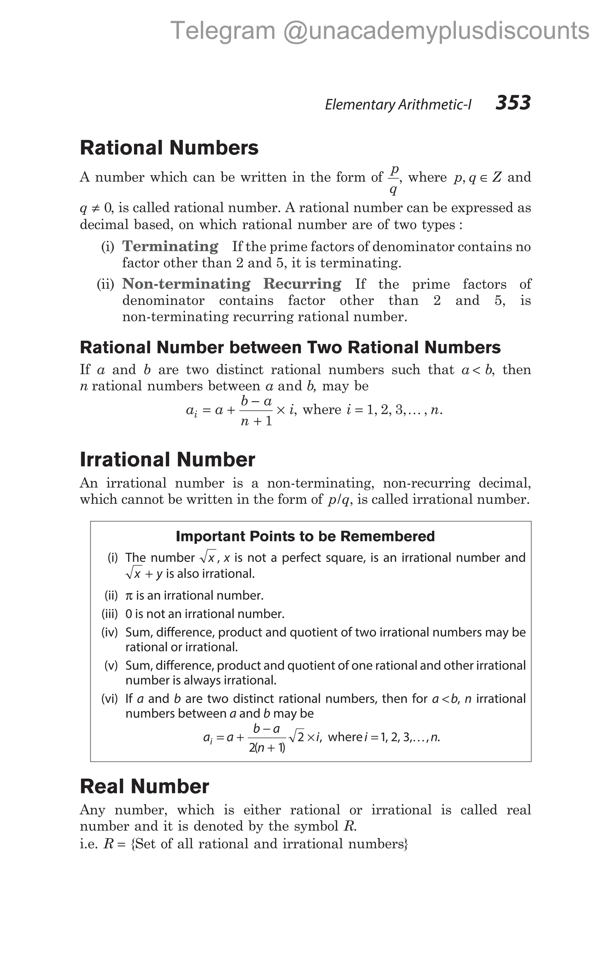 Rational Numbers
A number which can be written in the form of
p
q
, where p q Z
, ∈ and
q ≠ 0, is called rational number. A rational number can be expressed as
decimal based, on which rational number are of two types :
(i) Terminating If the prime factors of denominator contains no
factor other than 2 and 5, it is terminating.
(ii) Non-terminating Recurring If the prime factors of
denominator contains factor other than 2 and 5, is
non-terminating recurring rational number.
Rational Number between Two Rational Numbers
If a and b are two distinct rational numbers such that a b
< , then
n rational numbers between a b
and , may be
a a
b a
n
i
i = +
−
+
×
1
, where i n
= 1 2 3
, , , ,
K .
Irrational Number
An irrational number is a non-terminating, non-recurring decimal,
which cannot be written in the form of p q
/ , is called irrational number.
Important Points to be Remembered
(i) The number x , x is not a perfect square, is an irrational number and
x y
+ is also irrational.
(ii) π is an irrational number.
(iii) 0 is not an irrational number.
(iv) Sum, difference, product and quotient of two irrational numbers may be
rational or irrational.
(v) Sum, difference, product and quotient of one rational and other irrational
number is always irrational.
(vi) If a and b are two distinct rational numbers, then for a b
< , n irrational
numbers between a and b may be
a a
b a
n
i
i = +
−
+
×
2 1
2
( )
, wherei n
=1 2 3
, , , ,
K .
Real Number
Any number, which is either rational or irrational is called real
number and it is denoted by the symbol R.
i.e. R = {Set of all rational and irrational numbers}
Elementary Arithmetic-I 353
Telegram @unacademyplusdiscounts
 