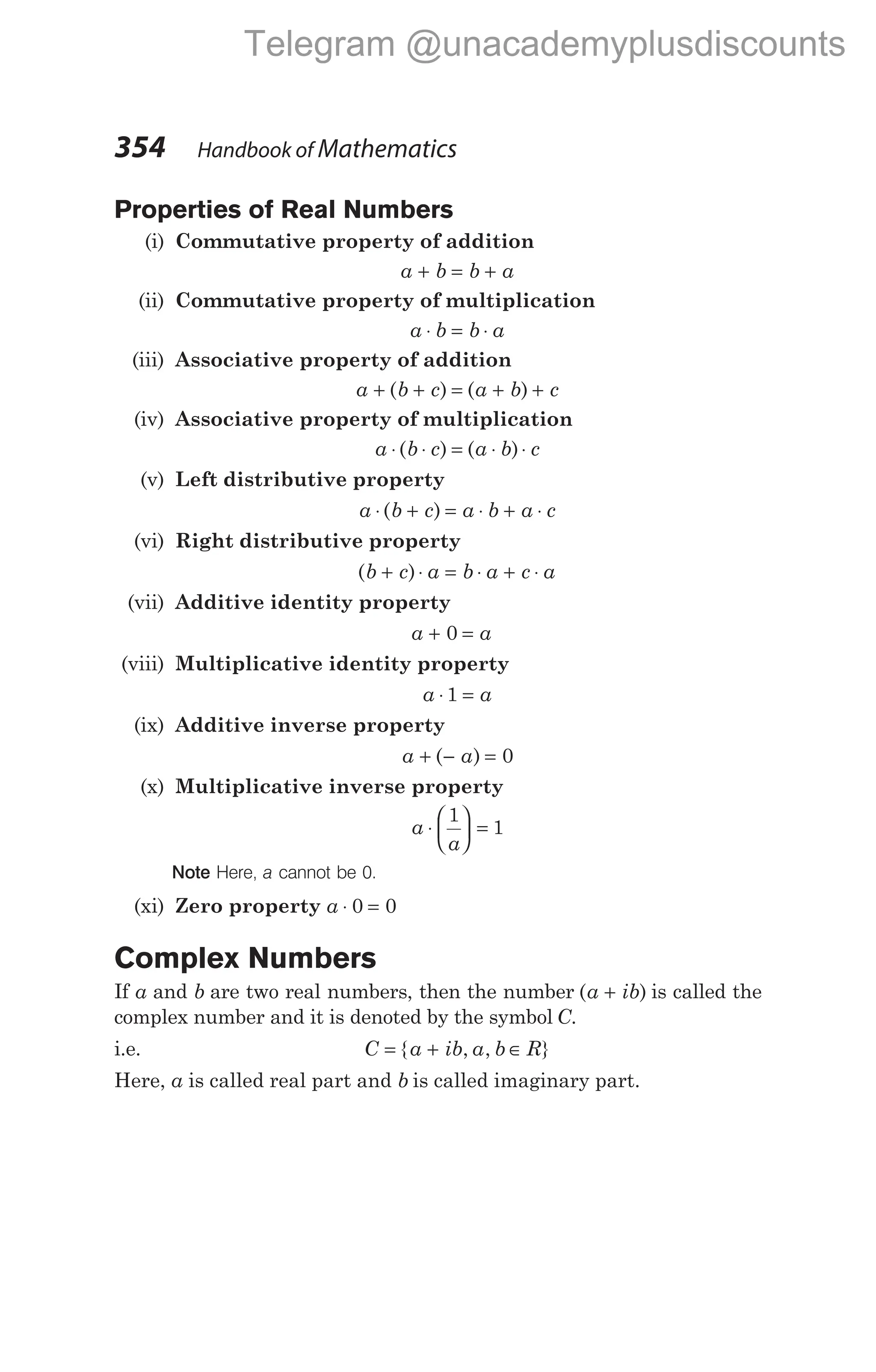 Properties of Real Numbers
(i) Commutative property of addition
a b b a
+ = +
(ii) Commutative property of multiplication
a b b a
⋅ = ⋅
(iii) Associative property of addition
a b c a b c
+ + = + +
( ) ( )
(iv) Associative property of multiplication
a b c a b c
⋅ ⋅ = ⋅ ⋅
( ) ( )
(v) Left distributive property
a b c a b a c
⋅ + = ⋅ + ⋅
( )
(vi) Right distributive property
( )
b c a b a c a
+ ⋅ = ⋅ + ⋅
(vii) Additive identity property
a a
+ =
0
(viii) Multiplicative identity property
a a
⋅ =
1
(ix) Additive inverse property
a a
+ − =
( ) 0
(x) Multiplicative inverse property
a
a
⋅





 =
1
1
Note Here, a cannot be 0.
(xi) Zero property a ⋅ =
0 0
Complex Numbers
If a and b are two real numbers, then the number ( )
a ib
+ is called the
complex number and it is denoted by the symbol C.
i.e. C a ib a b R
= + ∈
{ , , }
Here, a is called real part and b is called imaginary part.
354 Handbook of Mathematics
Telegram @unacademyplusdiscounts
 