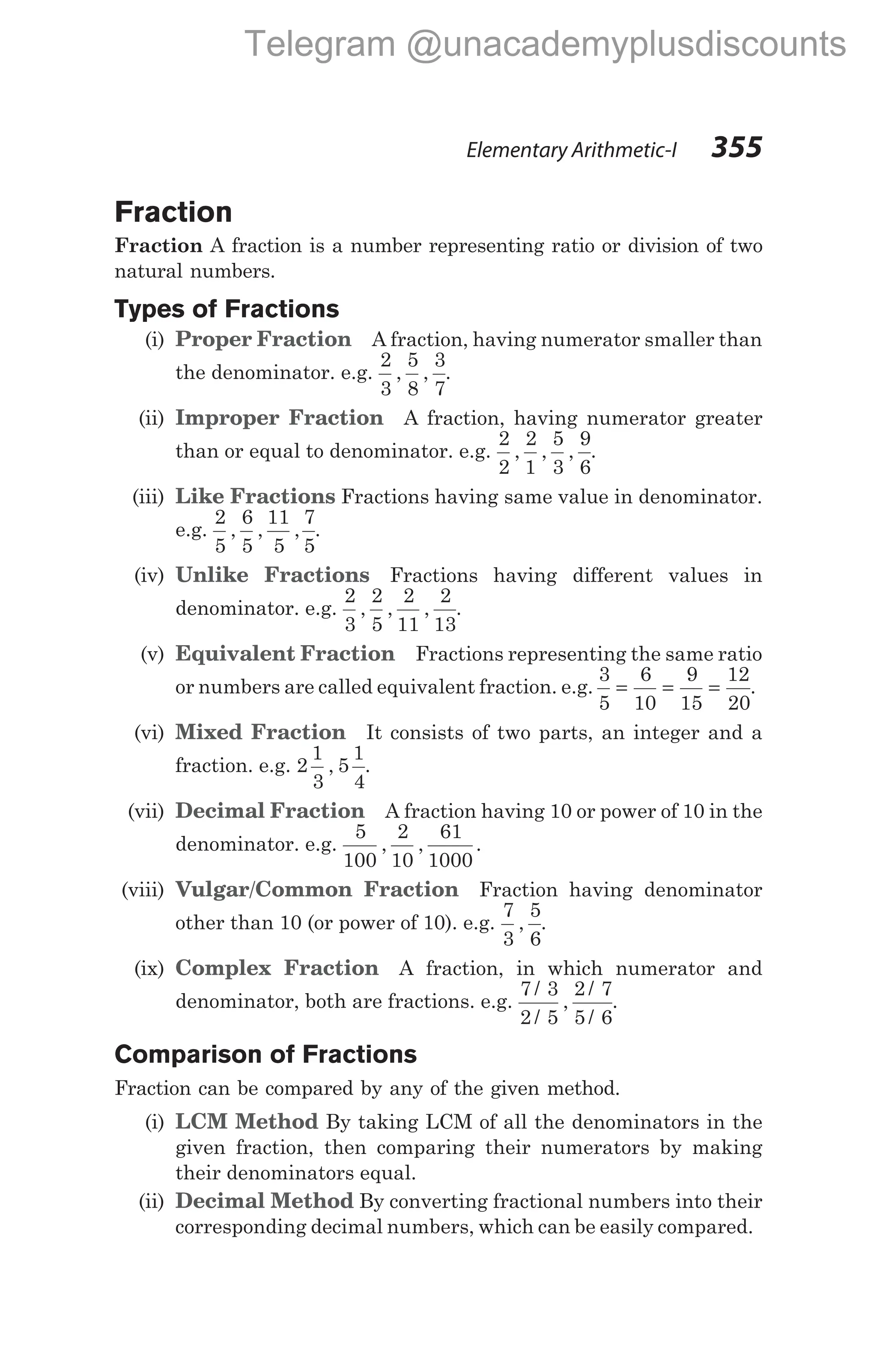 Fraction
Fraction A fraction is a number representing ratio or division of two
natural numbers.
Types of Fractions
(i) Proper Fraction A fraction, having numerator smaller than
the denominator. e.g.
2
3
5
8
3
7
, , .
(ii) Improper Fraction A fraction, having numerator greater
than or equal to denominator. e.g.
2
2
2
1
5
3
9
6
, , , .
(iii) Like Fractions Fractions having same value in denominator.
e.g.
2
5
6
5
11
5
7
5
, , , .
(iv) Unlike Fractions Fractions having different values in
denominator. e.g.
2
3
2
5
2
11
2
13
, , , .
(v) Equivalent Fraction Fractions representing the same ratio
or numbers are called equivalent fraction. e.g.
3
5
6
10
9
15
12
20
= = = .
(vi) Mixed Fraction It consists of two parts, an integer and a
fraction. e.g. 2
1
3
5
1
4
, .
(vii) Decimal Fraction A fraction having 10 or power of 10 in the
denominator. e.g.
5
100
2
10
61
1000
, , .
(viii) Vulgar/Common Fraction Fraction having denominator
other than 10 (or power of 10). e.g.
7
3
5
6
, .
(ix) Complex Fraction A fraction, in which numerator and
denominator, both are fractions. e.g.
7 3
2 5
2 7
5 6
/
/
,
/
/
.
Comparison of Fractions
Fraction can be compared by any of the given method.
(i) LCM Method By taking LCM of all the denominators in the
given fraction, then comparing their numerators by making
their denominators equal.
(ii) Decimal Method By converting fractional numbers into their
corresponding decimal numbers, which can be easily compared.
Elementary Arithmetic-I 355
Telegram @unacademyplusdiscounts
 