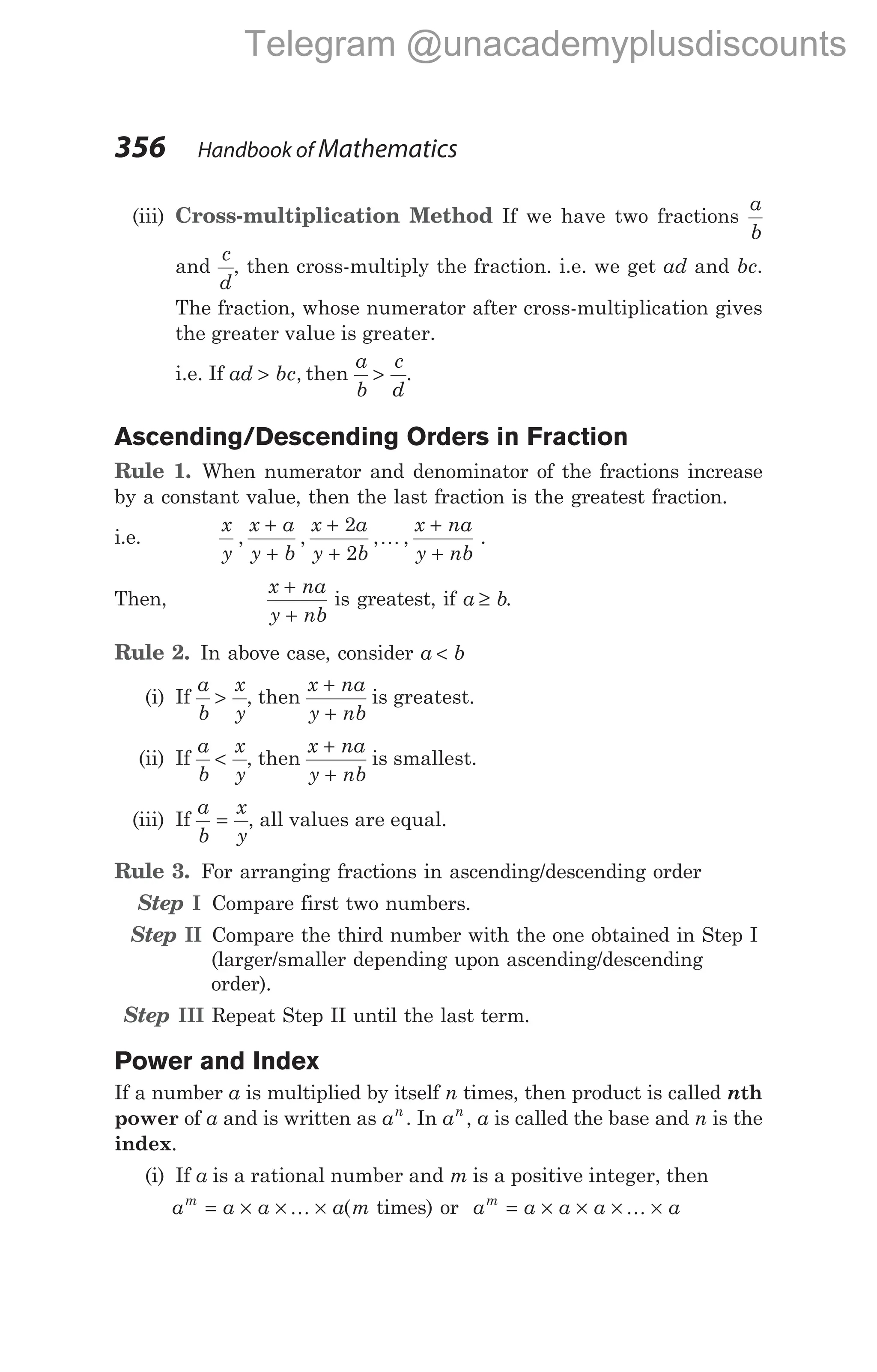 (iii) Cross-multiplication Method If we have two fractions
a
b
and
c
d
, then cross-multiply the fraction. i.e. we get ad and bc.
The fraction, whose numerator after cross-multiplication gives
the greater value is greater.
i.e. If ad bc
> , then
a
b
c
d
> .
Ascending/Descending Orders in Fraction
Rule 1. When numerator and denominator of the fractions increase
by a constant value, then the last fraction is the greatest fraction.
i.e.
x
y
x a
y b
x a
y b
x na
y nb
, , , ,
+
+
+
+
+
+
2
2
K .
Then,
x na
y nb
+
+
is greatest, if a b
≥ .
Rule 2. In above case, consider a b
<
(i) If
a
b
x
y
> , then
x na
y nb
+
+
is greatest.
(ii) If
a
b
x
y
< , then
x na
y nb
+
+
is smallest.
(iii) If
a
b
x
y
= , all values are equal.
Rule 3. For arranging fractions in ascending/descending order
Step I Compare first two numbers.
Step II Compare the third number with the one obtained in Step I
(larger/smaller depending upon ascending/descending
order).
Step III Repeat Step II until the last term.
Power and Index
If a number a is multiplied by itself n times, then product is called nth
power of a and is written as an
. In an
, a is called the base and n is the
index.
(i) If a is a rational number and m is a positive integer, then
a a a a m
m
= × × ×
K ( times) or a a a a a
m
= × × × ×
K
356 Handbook of Mathematics
Telegram @unacademyplusdiscounts
 