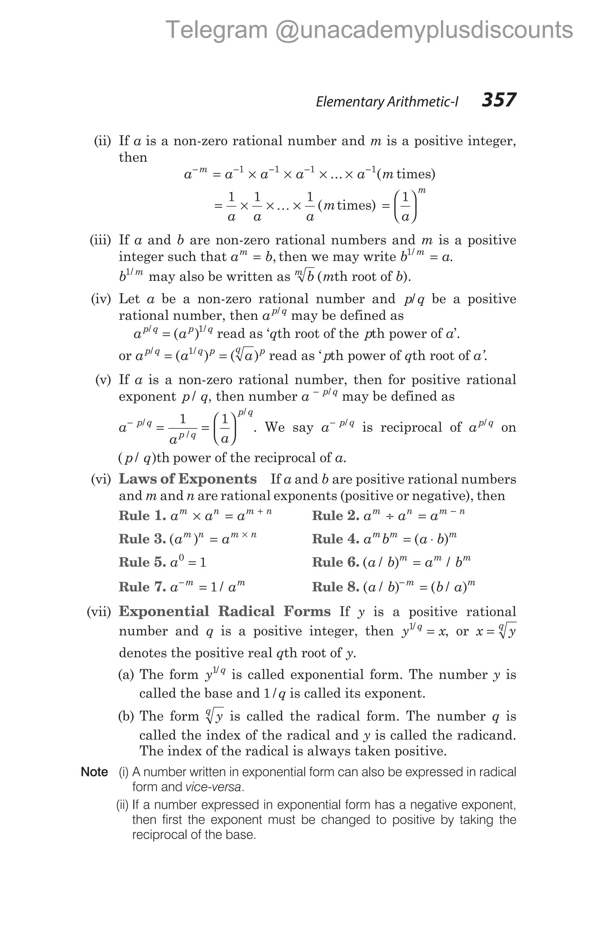 (ii) If a is a non-zero rational number and m is a positive integer,
then
a a a a a m
m
− − − − −
= × × × ×
1 1 1 1
... ( times)
= × × ×
1 1 1
a a a
K (mtimes) =






1
a
m
(iii) If a and b are non-zero rational numbers and m is a positive
integer such that a b
m
= , then we may write b a
m
1/
.
=
b m
1/
may also be written as b
m
(mth root of b).
(iv) Let a be a non-zero rational number and p q
/ be a positive
rational number, then ap q
/
may be defined as
a a
p q p q
/ /
( )
= 1
read as ‘qth root of the pth power of a’.
or a a a
p q q p q p
/ /
( ) ( )
= =
1
read as ‘ pth power of qth root of a’.
(v) If a is a non-zero rational number, then for positive rational
exponent p q
/ , then number a p q
− /
may be defined as
a
a a
p q
p q
p q
−
= =






/
/
/
1 1
. We say a p q
− /
is reciprocal of ap q
/
on
( / )
p q th power of the reciprocal of a.
(vi) Laws of Exponents If a and b are positive rational numbers
and m and n are rational exponents (positive or negative), then
Rule 1. a a a
m n m n
× = +
Rule 2. a a a
m n m n
÷ = −
Rule 3. ( )
a a
m n m n
= ×
Rule 4. a b a b
m m m
= ⋅
( )
Rule 5. a0
1
= Rule 6. ( / ) /
a b a b
m m m
=
Rule 7. a a
m m
−
= 1 / Rule 8. ( / ) ( / )
a b b a
m m
−
=
(vii) Exponential Radical Forms If y is a positive rational
number and q is a positive integer, then y x
q
1/
= , or x y
q
=
denotes the positive real qth root of y.
(a) The form y q
1/
is called exponential form. The number y is
called the base and 1 /q is called its exponent.
(b) The form y
q
is called the radical form. The number q is
called the index of the radical and y is called the radicand.
The index of the radical is always taken positive.
Note (i) A number written in exponential form can also be expressed in radical
form and vice-versa.
(ii) If a number expressed in exponential form has a negative exponent,
then first the exponent must be changed to positive by taking the
reciprocal of the base.
Elementary Arithmetic-I 357
Telegram @unacademyplusdiscounts
 