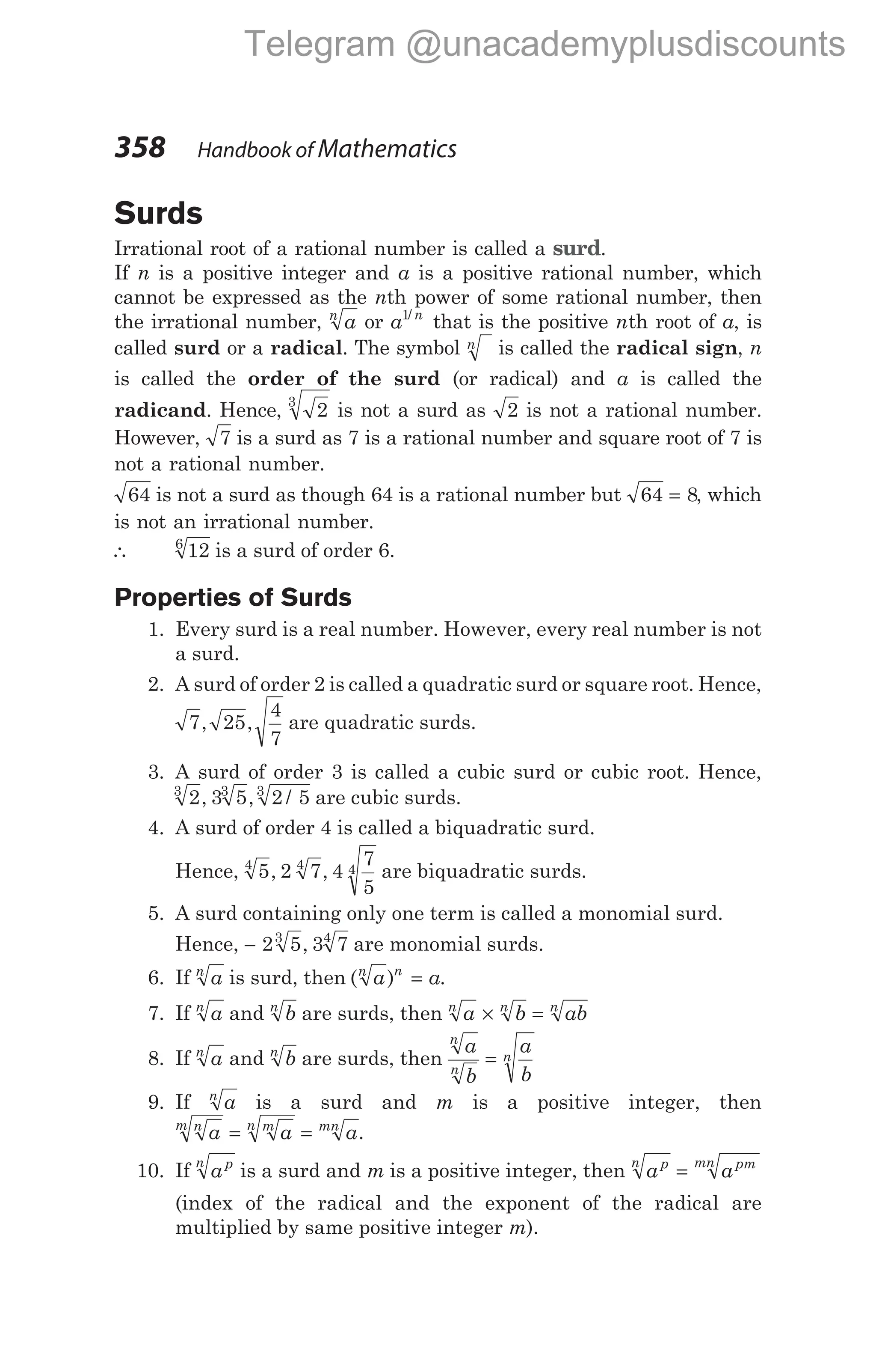 Surds
Irrational root of a rational number is called a surd.
If n is a positive integer and a is a positive rational number, which
cannot be expressed as the nth power of some rational number, then
the irrational number, a
n
or a n
1/
that is the positive nth root of a, is
called surd or a radical. The symbol n is called the radical sign, n
is called the order of the surd (or radical) and a is called the
radicand. Hence, 2
3
is not a surd as 2 is not a rational number.
However, 7 is a surd as 7 is a rational number and square root of 7 is
not a rational number.
64 is not a surd as though 64 is a rational number but 64 8
= , which
is not an irrational number.
∴ 12
6
is a surd of order 6.
Properties of Surds
1. Every surd is a real number. However, every real number is not
a surd.
2. A surd of order 2 is called a quadratic surd or square root. Hence,
7 25
4
7
, , are quadratic surds.
3. A surd of order 3 is called a cubic surd or cubic root. Hence,
2 3 5 2 5
3 3 3
, , / are cubic surds.
4. A surd of order 4 is called a biquadratic surd.
Hence, 5 2 7 4
7
5
4 4 4
, , are biquadratic surds.
5. A surd containing only one term is called a monomial surd.
Hence, − 2 5 3 7
3 4
, are monomial surds.
6. If a
n
is surd, then ( )
a a
n n
= .
7. If a
n
and b
n
are surds, then a b ab
n n n
× =
8. If a
n
and b
n
are surds, then
a
b
a
b
n
n
n
=
9. If a
n
is a surd and m is a positive integer, then
a a a
n
m m
n mn
= = .
10. If ap
n
is a surd and m is a positive integer, then a a
p
n pm
mn
=
(index of the radical and the exponent of the radical are
multiplied by same positive integer m).
358 Handbook of Mathematics
Telegram @unacademyplusdiscounts
 