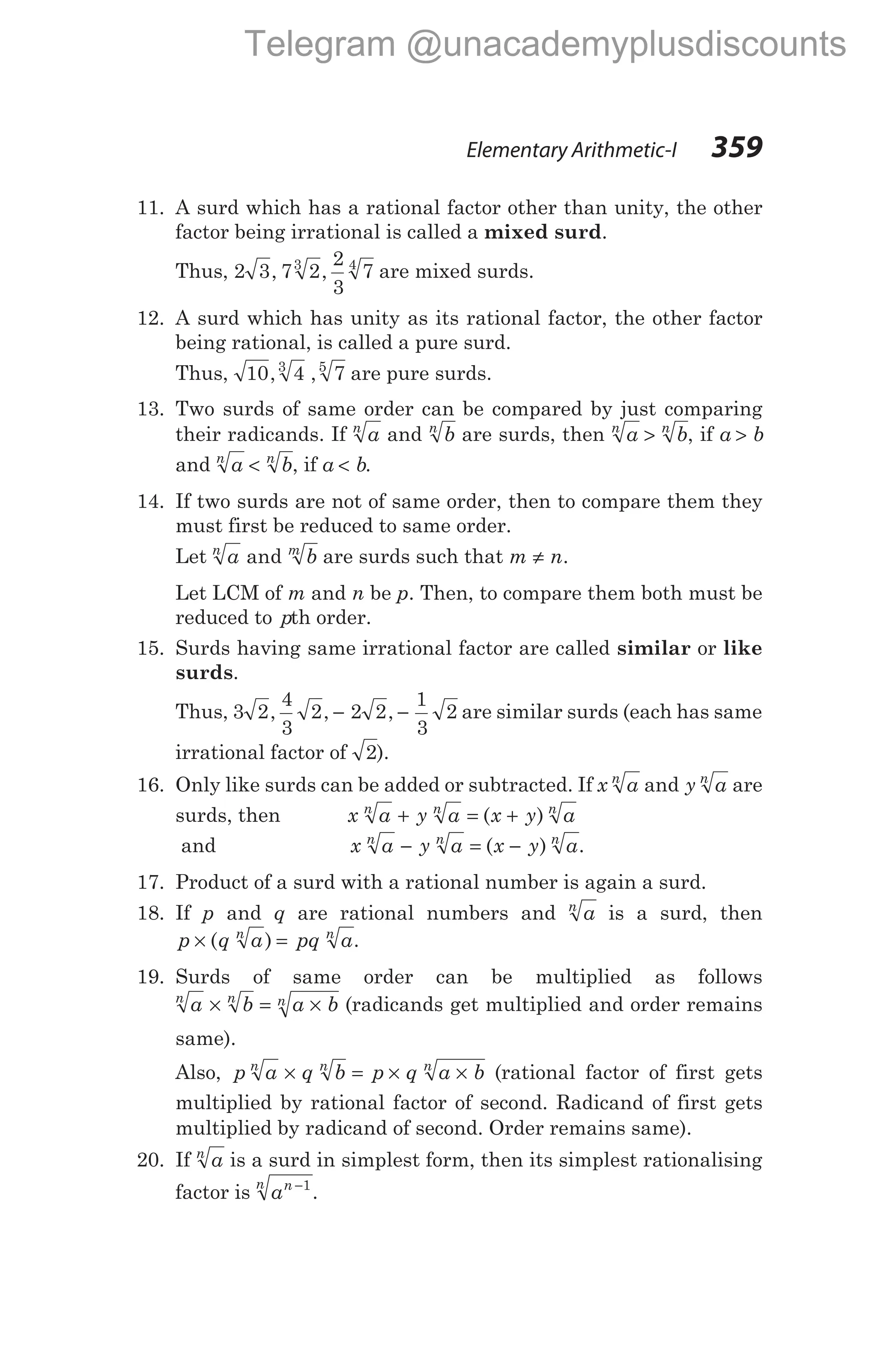 11. A surd which has a rational factor other than unity, the other
factor being irrational is called a mixed surd.
Thus, 2 3 7 2
2
3
7
3 4
, , are mixed surds.
12. A surd which has unity as its rational factor, the other factor
being rational, is called a pure surd.
Thus, 10 4 7
3 5
, , are pure surds.
13. Two surds of same order can be compared by just comparing
their radicands. If a
n
and b
n
are surds, then a b
n n
> , if a b
>
and a b
n n
< , if a b
< .
14. If two surds are not of same order, then to compare them they
must first be reduced to same order.
Let a b
n m
and are surds such that m n
≠ .
Let LCM of m and n be p. Then, to compare them both must be
reduced to pth order.
15. Surds having same irrational factor are called similar or like
surds.
Thus, 3 2
4
3
2 2 2
1
3
2
, , ,
− − are similar surds (each has same
irrational factor of 2).
16. Only like surds can be added or subtracted. If x a
n
and y a
n
are
surds, then x a y a x y a
n n n
+ = +
( )
and x a y a x y a
n n n
− = −
( ) .
17. Product of a surd with a rational number is again a surd.
18. If p and q are rational numbers and a
n
is a surd, then
p q a pq a
n n
× =
( ) .
19. Surds of same order can be multiplied as follows
a b a b
n n n
× = × (radicands get multiplied and order remains
same).
Also, p a q b p q a b
n n n
× = × × (rational factor of first gets
multiplied by rational factor of second. Radicand of first gets
multiplied by radicand of second. Order remains same).
20. If a
n
is a surd in simplest form, then its simplest rationalising
factor is an
n −1
.
Elementary Arithmetic-I 359
Telegram @unacademyplusdiscounts
 