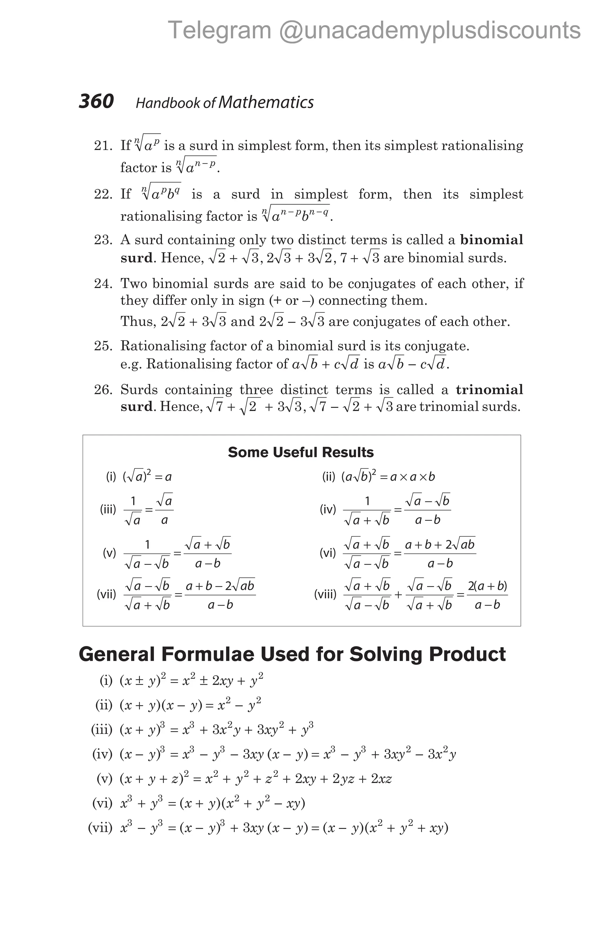 21. If ap
n
is a surd in simplest form, then its simplest rationalising
factor is an p
n −
.
22. If a b
p q
n
is a surd in simplest form, then its simplest
rationalising factor is a b
n p n q
n − −
.
23. A surd containing only two distinct terms is called a binomial
surd. Hence, 2 3 2 3 3 2 7 3
+ + +
, , are binomial surds.
24. Two binomial surds are said to be conjugates of each other, if
they differ only in sign (+ or –) connecting them.
Thus, 2 2 3 3 2 2 3 3
+ −
and are conjugates of each other.
25. Rationalising factor of a binomial surd is its conjugate.
e.g. Rationalising factor of a b c d
+ is a b c d
− .
26. Surds containing three distinct terms is called a trinomial
surd. Hence, 7 2 3 3 7 2 3
+ + − +
, are trinomial surds.
Some Useful Results
(i) ( )
a a
2
= (ii) ( )
a b a a b
2
= × ×
(iii)
1
a
a
a
= (iv)
1
a b
a b
a b
+
=
−
−
(v)
1
a b
a b
a b
−
=
+
−
(vi)
a b
a b
a b ab
a b
+
−
=
+ +
−
2
(vii)
a b
a b
a b ab
a b
−
+
=
+ −
−
2
(viii)
a b
a b
a b
a b
a b
a b
+
−
+
−
+
=
+
−
2( )
General Formulae Used for Solving Product
(i) ( )
x y x xy y
± = ± +
2 2 2
2
(ii) ( )( )
x y x y x y
+ − = −
2 2
(iii) ( )
x y x x y xy y
+ = + + +
3 3 2 2 3
3 3
(iv) ( ) ( )
x y x y xy x y x y xy x y
− = − − − = − + −
3 3 3 3 3 2 2
3 3 3
(v) ( )
x y z x y z xy yz xz
+ + = + + + + +
2 2 2 2
2 2 2
(vi) x y x y x y xy
3 3 2 2
+ = + + −
( )( )
(vii) x y x y xy x y x y x y xy
3 3 3 2 2
3
− = − + − = − + +
( ) ( ) ( )( )
360 Handbook of Mathematics
Telegram @unacademyplusdiscounts
 