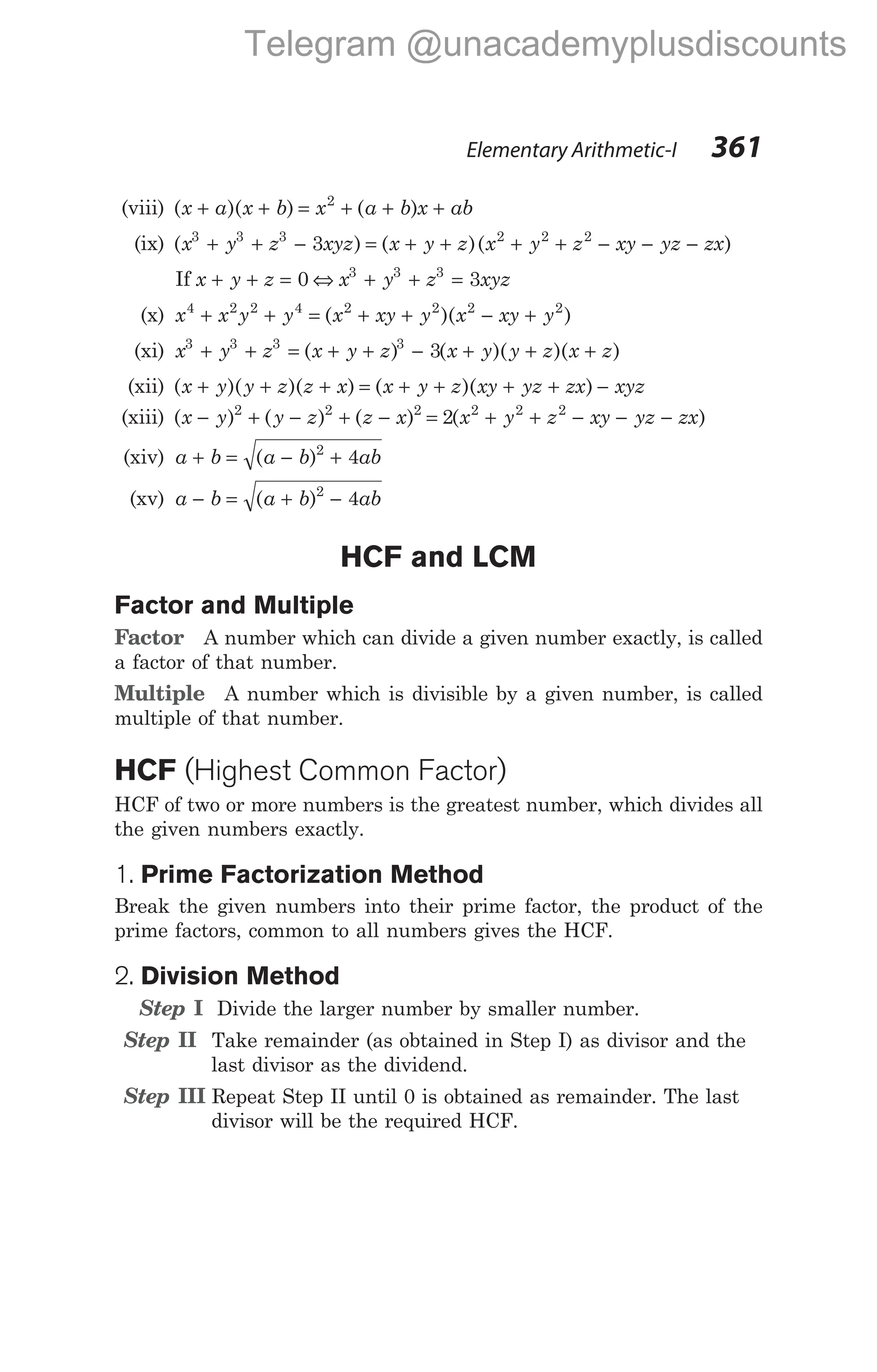 (viii) ( )( ) ( )
x a x b x a b x ab
+ + = + + +
2
(ix) ( ) ( )
x y z xyz x y z
3 3 3
3
+ + − = + + ( )
x y z xy yz zx
2 2 2
+ + − − −
If x y z
+ + = 0 ⇔ x y z xyz
3 3 3
3
+ + =
(x) x x y y x xy y x xy y
4 2 2 4 2 2 2 2
+ + = + + − +
( )( )
(xi) x y z x y z x y y z x z
3 3 3 3
3
+ + = + + − + + +
( ) ( )( )( )
(xii) ( )( )( ) ( )( )
x y y z z x x y z xy yz zx xyz
+ + + = + + + + −
(xiii) ( ) ( ) ( ) ( )
x y y z z x x y z xy yz zx
− + − + − = + + − − −
2 2 2 2 2 2
2
(xiv) a b a b ab
+ = − +
( )2
4
(xv) a b a b ab
− = + −
( )2
4
HCF and LCM
Factor and Multiple
Factor A number which can divide a given number exactly, is called
a factor of that number.
Multiple A number which is divisible by a given number, is called
multiple of that number.
HCF (Highest Common Factor)
HCF of two or more numbers is the greatest number, which divides all
the given numbers exactly.
1. Prime Factorization Method
Break the given numbers into their prime factor, the product of the
prime factors, common to all numbers gives the HCF.
2. Division Method
Step I Divide the larger number by smaller number.
Step II Take remainder (as obtained in Step I) as divisor and the
last divisor as the dividend.
Step III Repeat Step II until 0 is obtained as remainder. The last
divisor will be the required HCF.
Elementary Arithmetic-I 361
Telegram @unacademyplusdiscounts
 