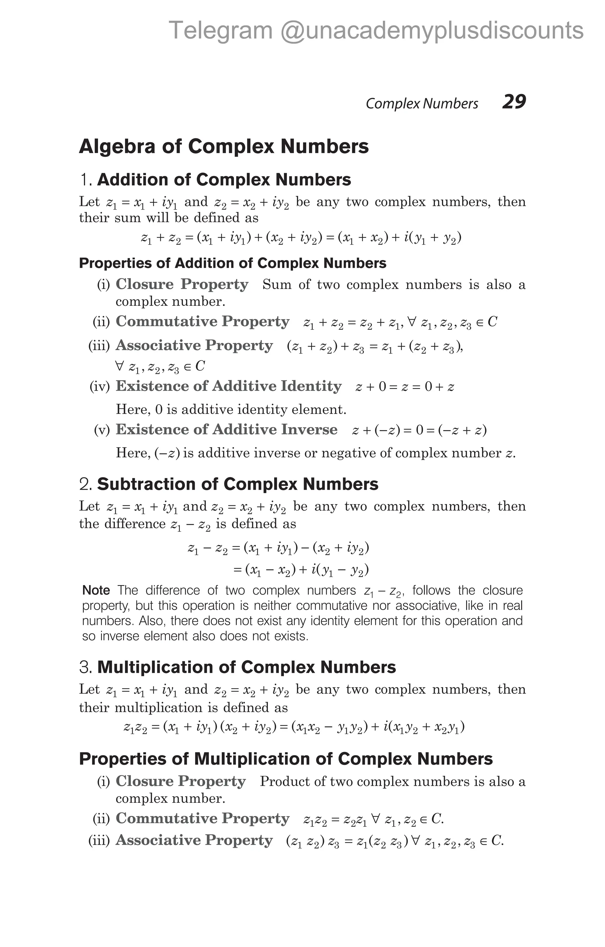 Algebra of Complex Numbers
1. Addition of Complex Numbers
Let z x iy
1 1 1
= + and z x iy
2 2 2
= + be any two complex numbers, then
their sum will be defined as
z z x iy x iy
1 2 1 1 2 2
+ = + + +
( ) ( ) = + + +
( ) ( )
x x i y y
1 2 1 2
Properties of Addition of Complex Numbers
(i) Closure Property Sum of two complex numbers is also a
complex number.
(ii) Commutative Property z z z z
1 2 2 1
+ = + , ∀ ∈
z z z C
1 2 3
, ,
(iii) Associative Property ( ) ( )
z z z z z z
1 2 3 1 2 3
+ + = + + ,
∀ ∈
z z z C
1 2 3
, ,
(iv) Existence of Additive Identity z z z
+ = = +
0 0
Here, 0 is additive identity element.
(v) Existence of Additive Inverse z z z z
+ − = = − +
( ) ( )
0
Here, ( )
−z is additive inverse or negative of complex number z.
2. Subtraction of Complex Numbers
Let z x iy z x iy
1 1 1 2 2 2
= + = +
and be any two complex numbers, then
the difference z z
1 2
− is defined as
z z x iy x iy
1 2 1 1 2 2
− = + − +
( ) ( )
= − + −
( ) ( )
x x i y y
1 2 1 2
Note The difference of two complex numbers z z
1 2
− , follows the closure
property, but this operation is neither commutative nor associative, like in real
numbers. Also, there does not exist any identity element for this operation and
so inverse element also does not exists.
3. Multiplication of Complex Numbers
Let z x iy
1 1 1
= + and z x iy
2 2 2
= + be any two complex numbers, then
their multiplication is defined as
z z x iy x iy x x y y i x y x y
1 2 1 1 2 2 1 2 1 2 1 2 2 1
= + + = − + +
( )( ) ( ) ( )
Properties of Multiplication of Complex Numbers
(i) Closure Property Product of two complex numbers is also a
complex number.
(ii) Commutative Property z z z z z z C
1 2 2 1 1 2
= ∀ ∈
, .
(iii) Associative Property ( ) ( ) , ,
z z z z z z z z z C
1 2 3 1 2 3 1 2 3
= ∀ ∈ .
Complex Numbers 29
Telegram @unacademyplusdiscounts
 