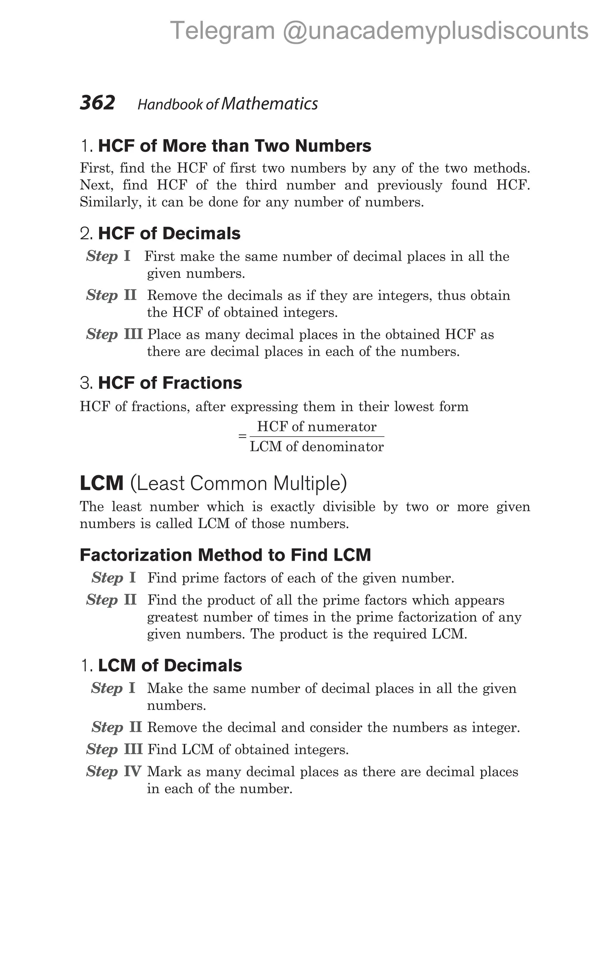 1. HCF of More than Two Numbers
First, find the HCF of first two numbers by any of the two methods.
Next, find HCF of the third number and previously found HCF.
Similarly, it can be done for any number of numbers.
2. HCF of Decimals
Step I First make the same number of decimal places in all the
given numbers.
Step II Remove the decimals as if they are integers, thus obtain
the HCF of obtained integers.
Step III Place as many decimal places in the obtained HCF as
there are decimal places in each of the numbers.
3. HCF of Fractions
HCF of fractions, after expressing them in their lowest form
=
HCF of numerator
LCM of denominator
LCM (Least Common Multiple)
The least number which is exactly divisible by two or more given
numbers is called LCM of those numbers.
Factorization Method to Find LCM
Step I Find prime factors of each of the given number.
Step II Find the product of all the prime factors which appears
greatest number of times in the prime factorization of any
given numbers. The product is the required LCM.
1. LCM of Decimals
Step I Make the same number of decimal places in all the given
numbers.
Step II Remove the decimal and consider the numbers as integer.
Step III Find LCM of obtained integers.
Step IV Mark as many decimal places as there are decimal places
in each of the number.
362 Handbook of Mathematics
Telegram @unacademyplusdiscounts
 