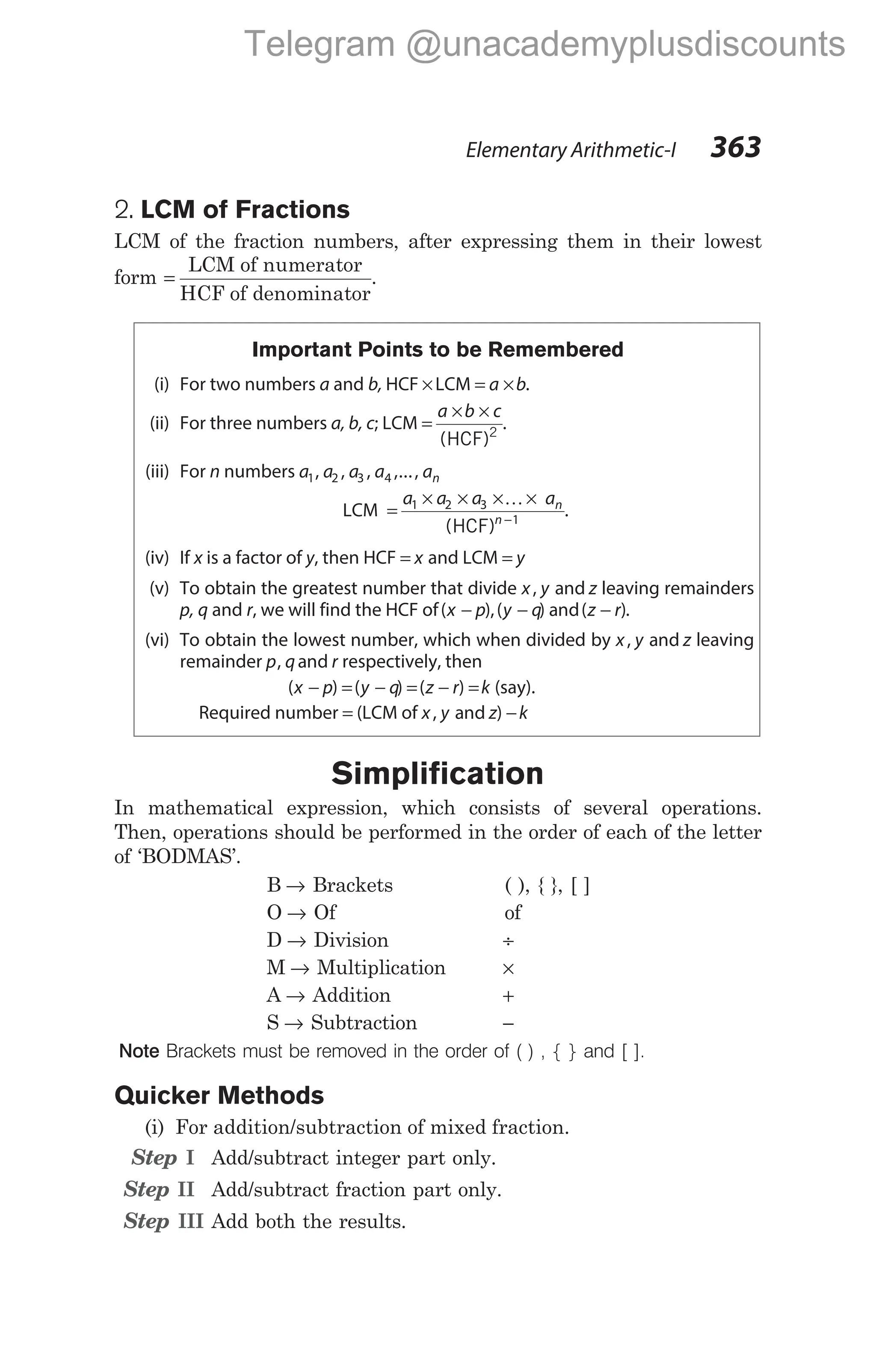 2. LCM of Fractions
LCM of the fraction numbers, after expressing them in their lowest
form =
LCM of numerator
HCF of denominator
.
Important Points to be Remembered
(i) For two numbers a and b, HCF ×LCM = ×
a b.
(ii) For three numbers a, b, c; LCM =
× ×
a b c
(HCF)2
.
(iii) For n numbers a a a a an
1 2 3 4
, , , ,...,
LCM =
× × × ×
−
a a a an
n
1 2 3
1
K
(HCF)
.
(iv) If x is a factor of y, then HCF = x and LCM = y
(v) To obtain the greatest number that divide x y z
, and leaving remainders
p, q and r, we will find the HCF of( ),( ) and( )
x p y q z r
− − − .
(vi) To obtain the lowest number, which when divided by x y z
, and leaving
remainder p q r
, and respectively, then
( ) ( ) ( )
x p y q z r k
− = − = − = (say).
Required number = (LCM of x y z k
, and ) −
Simplification
In mathematical expression, which consists of several operations.
Then, operations should be performed in the order of each of the letter
of ‘BODMAS’.
B → Brackets ( ), { }, [ ]
O → Of of
D → Division ÷
M → Multiplication ×
A → Addition +
S → Subtraction −
Note Brackets must be removed in the order of ( ) , { } and [ ].
Quicker Methods
(i) For addition/subtraction of mixed fraction.
Step I Add/subtract integer part only.
Step II Add/subtract fraction part only.
Step III Add both the results.
Elementary Arithmetic-I 363
Telegram @unacademyplusdiscounts
 