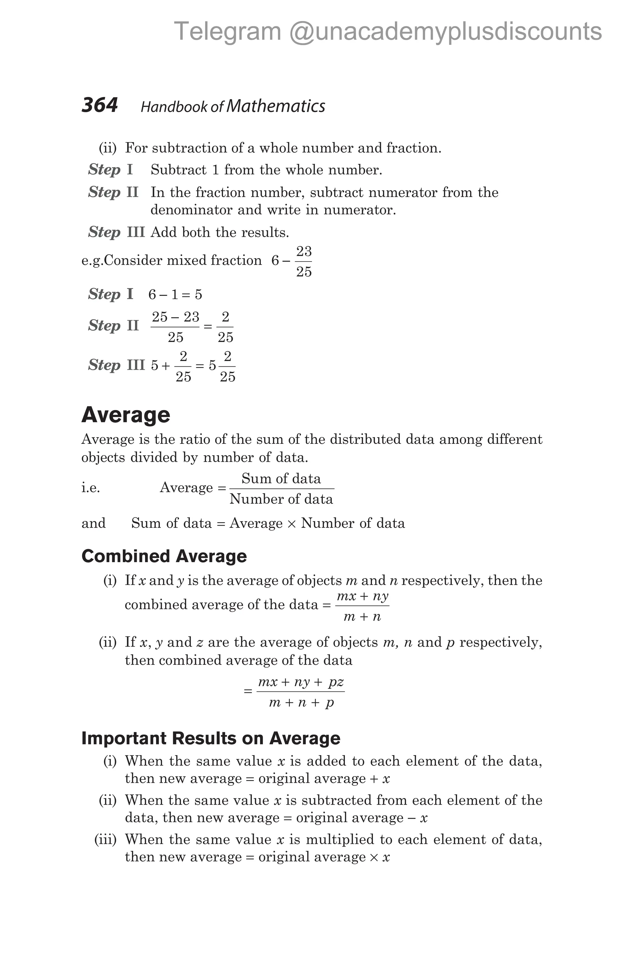 (ii) For subtraction of a whole number and fraction.
Step I Subtract 1 from the whole number.
Step II In the fraction number, subtract numerator from the
denominator and write in numerator.
Step III Add both the results.
e.g.Consider mixed fraction 6
23
25
−
Step I 6 1 5
− =
Step II
25 23
25
2
25
−
=
Step III 5
2
25
5
2
25
+ =
Average
Average is the ratio of the sum of the distributed data among different
objects divided by number of data.
i.e. Average =
Sum of data
Number of data
and Sum of data = Average × Number of data
Combined Average
(i) If x and y is the average of objects m and n respectively, then the
combined average of the data =
+
+
mx ny
m n
(ii) If x y z
, and are the average of objects m, n and p respectively,
then combined average of the data
=
+ +
+ +
mx ny pz
m n p
Important Results on Average
(i) When the same value x is added to each element of the data,
then new average = original average + x
(ii) When the same value x is subtracted from each element of the
data, then new average = original average − x
(iii) When the same value x is multiplied to each element of data,
then new average = original average × x
364 Handbook of Mathematics
Telegram @unacademyplusdiscounts
 