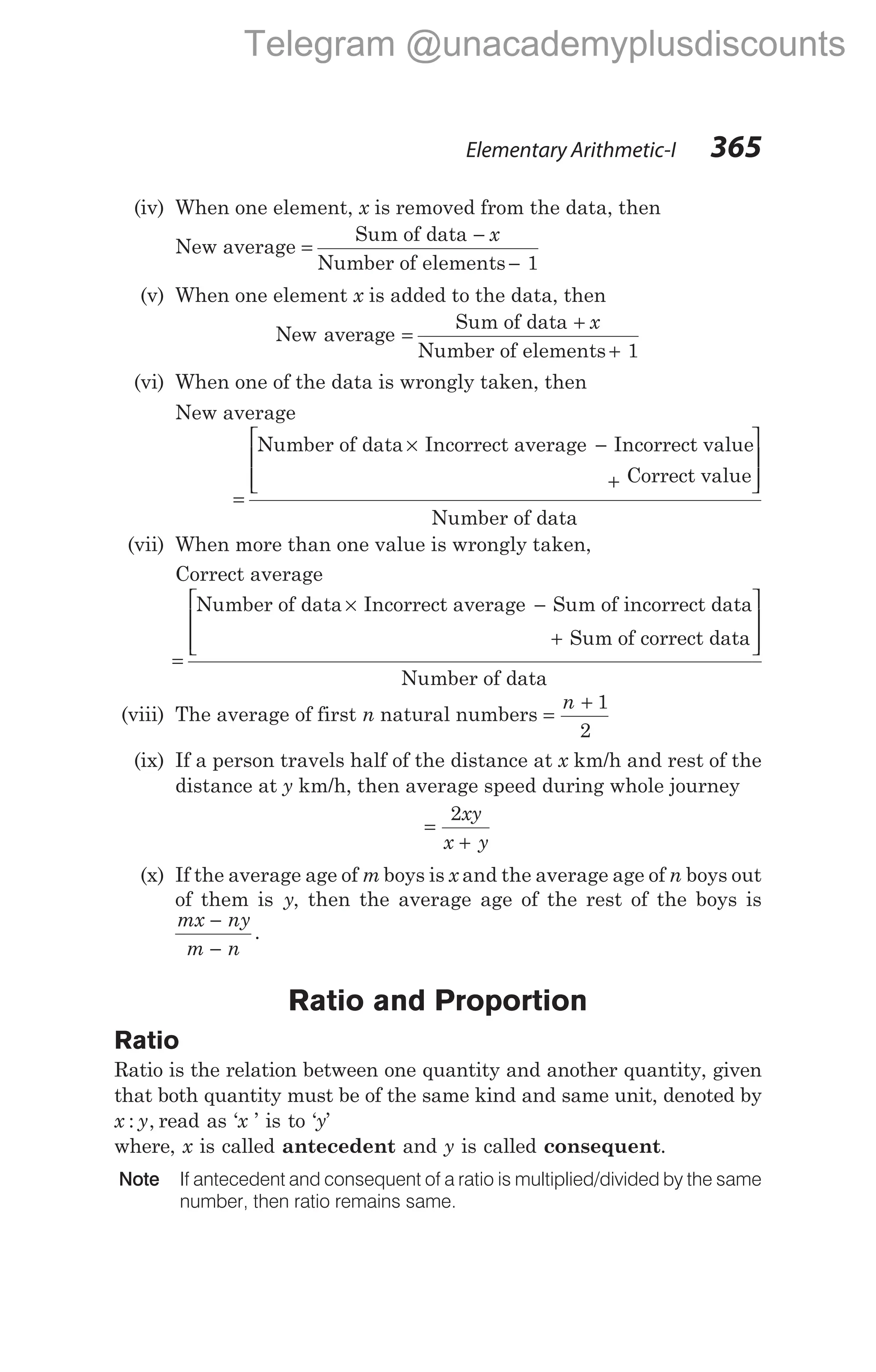 (iv) When one element, x is removed from the data, then
New average =
−
−
Sum of data
Number of elements 1
x
(v) When one element x is added to the data, then
New average =
+
+
Sum of data
Number of elements 1
x
(vi) When one of the data is wrongly taken, then
New average
=
× −
Number of data Incorrect average Incorrect value
Correct value
Number of data
+








(vii) When more than one value is wrongly taken,
Correct average
=
× −
Number of data Incorrect average Sum of incorrect data
Sum of correct data
N
+








umber of data
(viii) The average of first n natural numbers =
+
n 1
2
(ix) If a person travels half of the distance at x km/h and rest of the
distance at y km/h, then average speed during whole journey
=
+
2xy
x y
(x) If the average age of m boys is x and the average age of n boys out
of them is y, then the average age of the rest of the boys is
mx ny
m n
−
−
.
Ratio and Proportion
Ratio
Ratio is the relation between one quantity and another quantity, given
that both quantity must be of the same kind and same unit, denoted by
x y
: , read as ‘x ’ is to ‘y’
where, x is called antecedent and y is called consequent.
Note If antecedent and consequent of a ratio is multiplied/divided by the same
number, then ratio remains same.
Elementary Arithmetic-I 365
Telegram @unacademyplusdiscounts
 