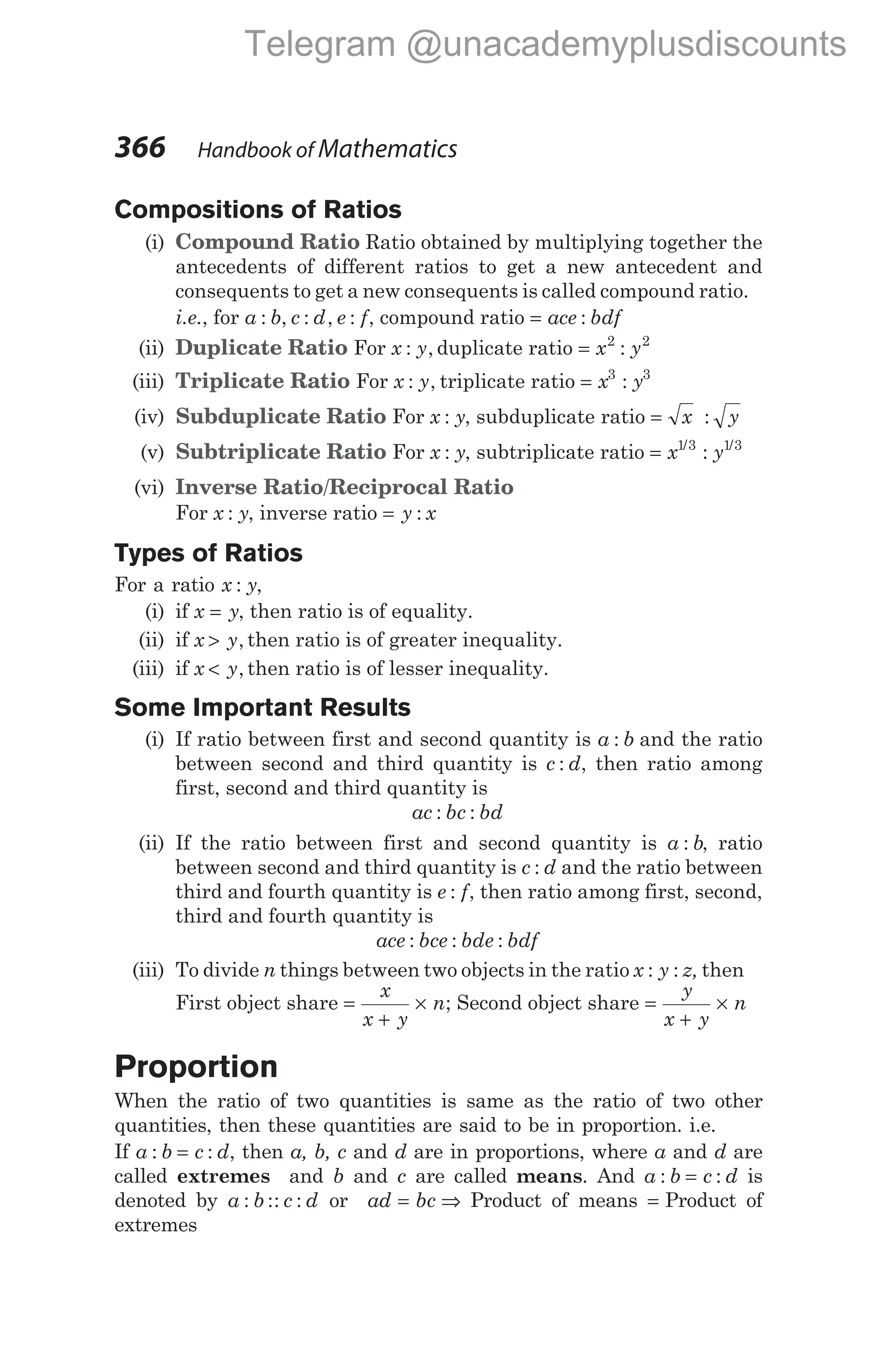 Compositions of Ratios
(i) Compound Ratio Ratio obtained by multiplying together the
antecedents of different ratios to get a new antecedent and
consequents to get a new consequents is called compound ratio.
i.e., for a b c d e f
: , : , : , compound ratio = ace bdf
:
(ii) Duplicate Ratio For x y
: , duplicate ratio = x y
2 2
:
(iii) Triplicate Ratio For x y
: , triplicate ratio = x y
3 3
:
(iv) Subduplicate Ratio For x y
: , subduplicate ratio = x y
:
(v) Subtriplicate Ratio For x y
: , subtriplicate ratio = x y
1 3 1 3
/ /
:
(vi) Inverse Ratio/Reciprocal Ratio
For x y
: , inverse ratio = y x
:
Types of Ratios
For a ratio x y
: ,
(i) if x y
= , then ratio is of equality.
(ii) if x y
> , then ratio is of greater inequality.
(iii) if x y
< , then ratio is of lesser inequality.
Some Important Results
(i) If ratio between first and second quantity is a b
: and the ratio
between second and third quantity is c d
: , then ratio among
first, second and third quantity is
ac bc bd
: :
(ii) If the ratio between first and second quantity is a b
: , ratio
between second and third quantity is c d
: and the ratio between
third and fourth quantity is e f
: , then ratio among first, second,
third and fourth quantity is
ace bce bde bdf
: : :
(iii) To divide n things between two objects in the ratio x y z
: : , then
First object share =
+
×
x
x y
n; Second object share =
+
×
y
x y
n
Proportion
When the ratio of two quantities is same as the ratio of two other
quantities, then these quantities are said to be in proportion. i.e.
If a b c d
: :
= , then a, b, c and d are in proportions, where a and d are
called extremes and b and c are called means. And a b c d
: :
= is
denoted by a b c d
: :: : or ad bc
= ⇒ Product of means = Product of
extremes
366 Handbook of Mathematics
Telegram @unacademyplusdiscounts
 