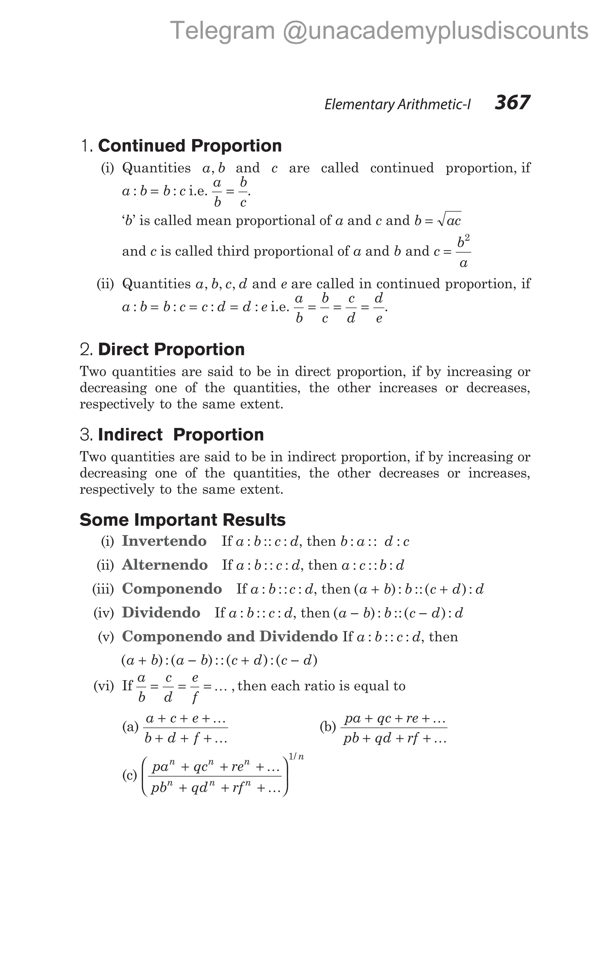 1. Continued Proportion
(i) Quantities a b
, and c are called continued proportion, if
a b b c
: :
= i.e.
a
b
b
c
= .
‘b’ is called mean proportional of a and c and b ac
=
and c is called third proportional of a and b and c
b
a
=
2
(ii) Quantities a b c d
, , , and e are called in continued proportion, if
a b b c c d d e
: : : :
= = = i.e.
a
b
b
c
c
d
d
e
= = = .
2. Direct Proportion
Two quantities are said to be in direct proportion, if by increasing or
decreasing one of the quantities, the other increases or decreases,
respectively to the same extent.
3. Indirect Proportion
Two quantities are said to be in indirect proportion, if by increasing or
decreasing one of the quantities, the other decreases or increases,
respectively to the same extent.
Some Important Results
(i) Invertendo If a b c d
: :: : , then b a d c
: :: :
(ii) Alternendo If a b c d
: :: : , then a c b d
: :: :
(iii) Componendo If a b c d
: :: : , then ( ): ::( ):
a b b c d d
+ +
(iv) Dividendo If a b c d
: :: : , then ( ): ::( ):
a b b c d d
− −
(v) Componendo and Dividendo If a b c d
: :: : , then
( ):( )::( ):( )
a b a b c d c d
+ − + −
(vi) If
a
b
c
d
e
f
= = = K , then each ratio is equal to
(a)
a c e
b d f
+ + +
+ + +
K
K
(b)
pa qc re
pb qd rf
+ + +
+ + +
K
K
(c)
pa qc re
pb qd rf
n n n
n n n
n
+ + +
+ + +






K
K
1/
Elementary Arithmetic-I 367
Telegram @unacademyplusdiscounts
 