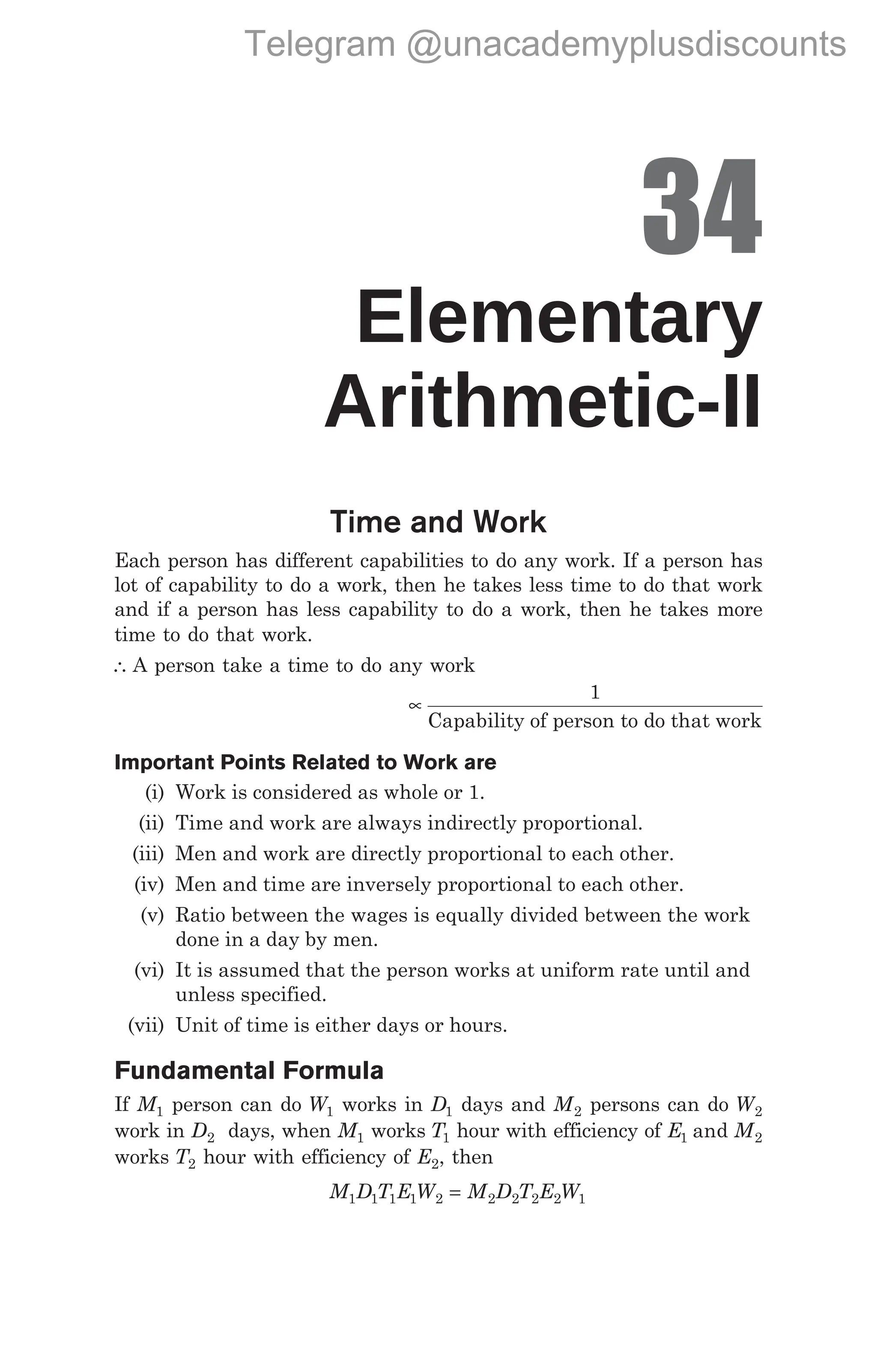 34
Elementary
Arithmetic-II
Time and Work
Each person has different capabilities to do any work. If a person has
lot of capability to do a work, then he takes less time to do that work
and if a person has less capability to do a work, then he takes more
time to do that work.
∴ A person take a time to do any work
∝
1
Capability of person to do that work
Important Points Related to Work are
(i) Work is considered as whole or 1.
(ii) Time and work are always indirectly proportional.
(iii) Men and work are directly proportional to each other.
(iv) Men and time are inversely proportional to each other.
(v) Ratio between the wages is equally divided between the work
done in a day by men.
(vi) It is assumed that the person works at uniform rate until and
unless specified.
(vii) Unit of time is either days or hours.
Fundamental Formula
If M1 person can do W1 works in D1 days and M2 persons can do W2
work in D2 days, when M1 works T1 hour with efficiency of E M
1 2
and
works T2 hour with efficiency of E2, then
M D T E W M D T E W
1 1 1 1 2 2 2 2 2 1
=
Telegram @unacademyplusdiscounts
 