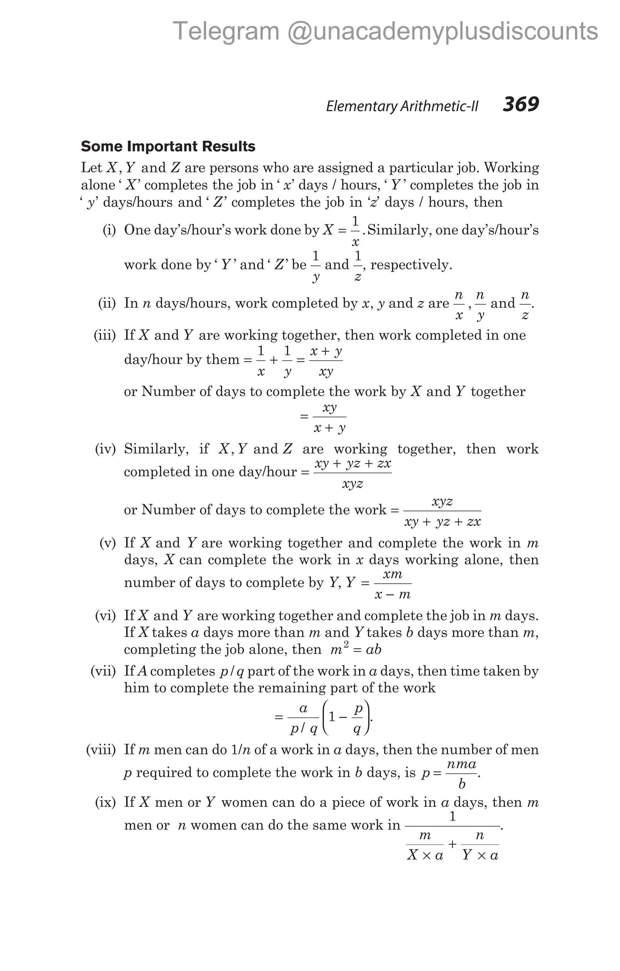 Elementary Arithmetic-II 369
Some Important Results
Let X Y Z
, and are persons who are assigned a particular job. Working
alone ‘ ’
X completes the job in ‘ ’
x days / hours, ‘ ’
Y completes the job in
‘ ’
y days/hours and ‘ ’
Z completes the job in ‘z’ days / hours, then
(i) One day’s/hour’s work done by X
x
=
1
.Similarly, one day’s/hour’s
work done by ‘ ’
Y and ‘ ’
Z be
1
y
and
1
z
, respectively.
(ii) In n days/hours, work completed by x y
, and z are
n
x
n
y
n
z
, and .
(iii) If X Y
and are working together, then work completed in one
day/hour by them = + =
+
1 1
x y
x y
xy
or Number of days to complete the work by X Y
and together
=
+
xy
x y
(iv) Similarly, if X Y Z
, and are working together, then work
completed in one day/hour =
+ +
xy yz zx
xyz
or Number of days to complete the work =
+ +
xyz
xy yz zx
(v) If X and Y are working together and complete the work in m
days, X can complete the work in x days working alone, then
number of days to complete by Y, Y
xm
x m
=
−
(vi) If X Y
and are working together and complete the job in m days.
If X takes a days more than m and Y takes b days more than m,
completing the job alone, then m ab
2
=
(vii) If A completes p q
/ part of the work in a days, then time taken by
him to complete the remaining part of the work
= −






a
p q
p
q
/
.
1
(viii) If m men can do 1/n of a work in a days, then the number of men
p required to complete the work in b days, is p
nma
b
= .
(ix) If X men or Y women can do a piece of work in a days, then m
men or n women can do the same work in
1
m
X a
n
Y a
×
+
×
.
Telegram @unacademyplusdiscounts
 