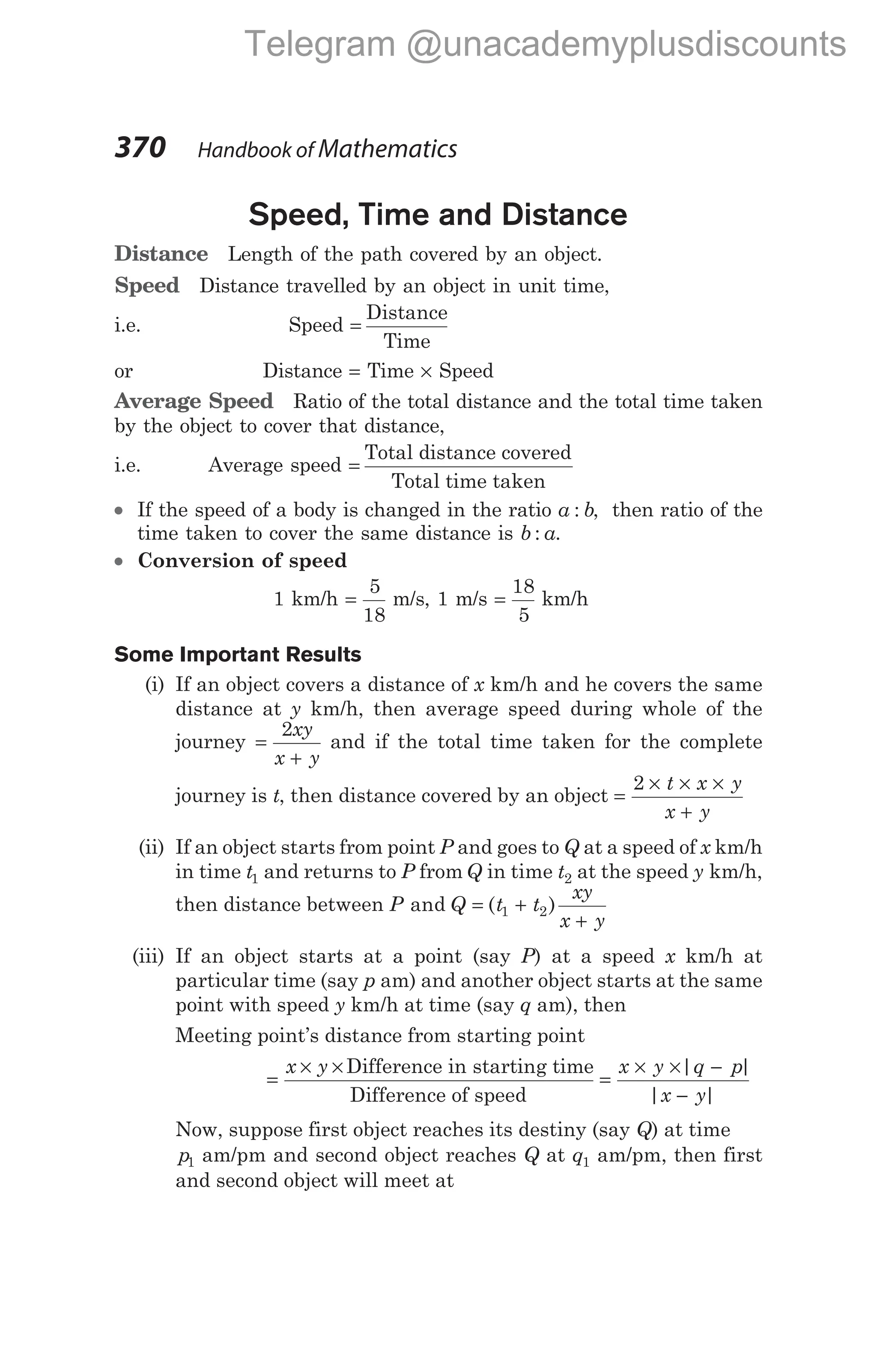 Speed, Time and Distance
Distance Length of the path covered by an object.
Speed Distance travelled by an object in unit time,
i.e. Speed =
Distance
Time
or Distance = Time × Speed
Average Speed Ratio of the total distance and the total time taken
by the object to cover that distance,
i.e. Average speed =
Total distance covered
Total time taken
l If the speed of a body is changed in the ratio a b
: , then ratio of the
time taken to cover the same distance is b a
: .
l Conversion of speed
1 km/h =
5
18
m/s, 1 m/s =
18
5
km/h
Some Important Results
(i) If an object covers a distance of x km/h and he covers the same
distance at y km/h, then average speed during whole of the
journey =
+
2xy
x y
and if the total time taken for the complete
journey is t, then distance covered by an object =
× × ×
+
2 t x y
x y
(ii) If an object starts from point P and goes to Q at a speed of x km/h
in time t1 and returns to P from Q in time t2 at the speed y km/h,
then distance between P Q t t
xy
x y
and ( )
= +
+
1 2
(iii) If an object starts at a point (say P) at a speed x km/h at
particular time (say p am) and another object starts at the same
point with speed y km/h at time (say q am), then
Meeting point’s distance from starting point
=
× ×
x y Difference in starting time
Difference of speed
=
× × −
−
x y q p
x y
| |
| |
Now, suppose first object reaches its destiny (say Q) at time
p1 am/pm and second object reaches Q at q1 am/pm, then first
and second object will meet at
370 Handbook of Mathematics
Telegram @unacademyplusdiscounts
 