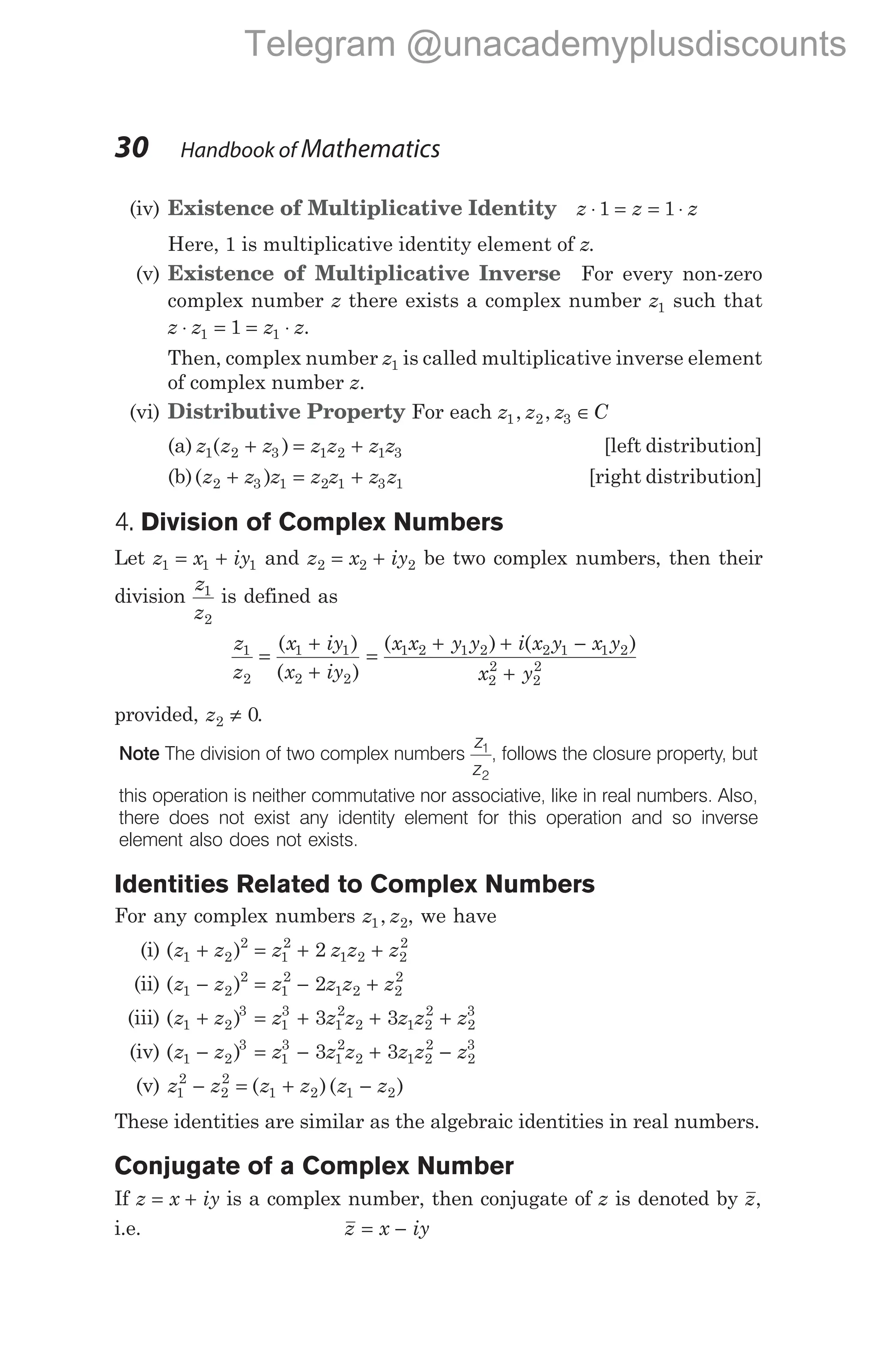 (iv) Existence of Multiplicative Identity z z z
⋅ = = ⋅
1 1
Here, 1 is multiplicative identity element of z.
(v) Existence of Multiplicative Inverse For every non-zero
complex number z there exists a complex number z1 such that
z z z z
⋅ = = ⋅
1 1
1 .
Then, complex number z1 is called multiplicative inverse element
of complex number z.
(vi) Distributive Property For each z z z C
1 2 3
, , ∈
(a) z z z z z z z
1 2 3 1 2 1 3
( )
+ = + [left distribution]
(b)( )
z z z z z z z
2 3 1 2 1 3 1
+ = + [right distribution]
4. Division of Complex Numbers
Let z x iy
1 1 1
= + and z x iy
2 2 2
= + be two complex numbers, then their
division
z
z
1
2
is defined as
z
z
x iy
x iy
1
2
1 1
2 2
=
+
+
( )
( )
=
+ + −
+
( ) ( )
x x y y i x y x y
x y
1 2 1 2 2 1 1 2
2
2
2
2
provided, z2 0
≠ .
Note The division of two complex numbers
z
z
1
2
, follows the closure property, but
this operation is neither commutative nor associative, like in real numbers. Also,
there does not exist any identity element for this operation and so inverse
element also does not exists.
Identities Related to Complex Numbers
For any complex numbers z z
1 2
, , we have
(i) ( )
z z z z z z
1 2
2
1
2
1 2 2
2
2
+ = + +
(ii) ( )
z z z z z z
1 2
2
1
2
1 2 2
2
2
− = − +
(iii) ( )
z z z z z z z z
1 2
3
1
3
1
2
2 1 2
2
2
3
3 3
+ = + + +
(iv) ( )
z z z z z z z z
1 2
3
1
3
1
2
2 1 2
2
2
3
3 3
− = − + −
(v) z z z z z z
1
2
2
2
1 2 1 2
− = + −
( )( )
These identities are similar as the algebraic identities in real numbers.
Conjugate of a Complex Number
If z x iy
= + is a complex number, then conjugate of z is denoted by z,
i.e. z x iy
= −
30 Handbook of Mathematics
Telegram @unacademyplusdiscounts
 