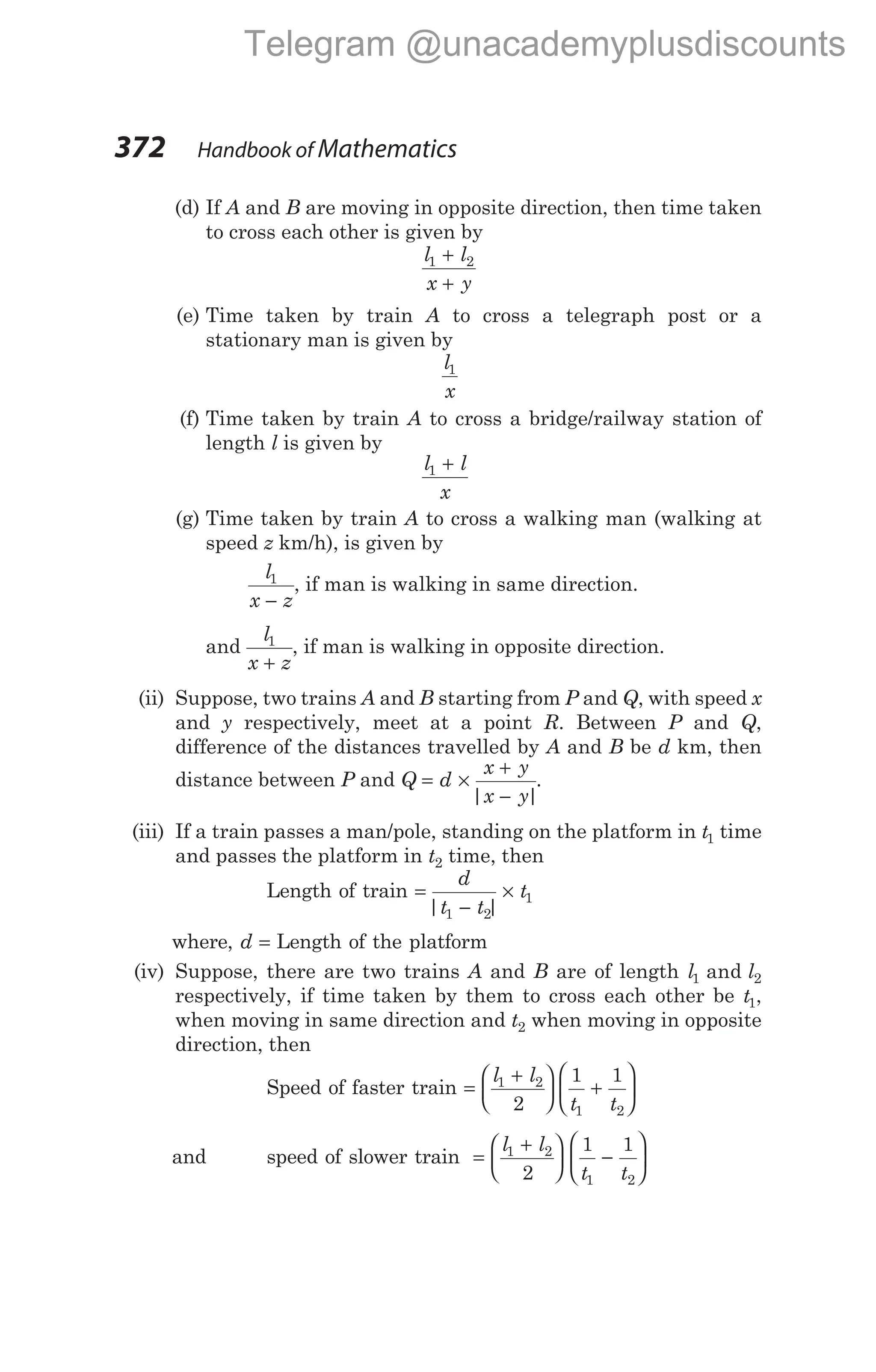 (d) If A and B are moving in opposite direction, then time taken
to cross each other is given by
l l
x y
1 2
+
+
(e) Time taken by train A to cross a telegraph post or a
stationary man is given by
l
x
1
(f) Time taken by train A to cross a bridge/railway station of
length l is given by
l l
x
1 +
(g) Time taken by train A to cross a walking man (walking at
speed z km/h), is given by
l
x z
1
−
, if man is walking in same direction.
and
l
x z
1
+
, if man is walking in opposite direction.
(ii) Suppose, two trains A and B starting from P and Q, with speed x
and y respectively, meet at a point R. Between P and Q,
difference of the distances travelled by A and B be d km, then
distance between P and Q = ×
+
−
d
x y
x y
| |
.
(iii) If a train passes a man/pole, standing on the platform in t1 time
and passes the platform in t2 time, then
Length of train =
−
×
d
t t
t
| |
1 2
1
where, d = Length of the platform
(iv) Suppose, there are two trains A and B are of length l l
1 2
and
respectively, if time taken by them to cross each other be t1,
when moving in same direction and t2 when moving in opposite
direction, then
Speed of faster train =
+





 +






l l
t t
1 2
1 2
2
1 1
and speed of slower train =
+





 −






l l
t t
1 2
1 2
2
1 1
372 Handbook of Mathematics
Telegram @unacademyplusdiscounts
 
