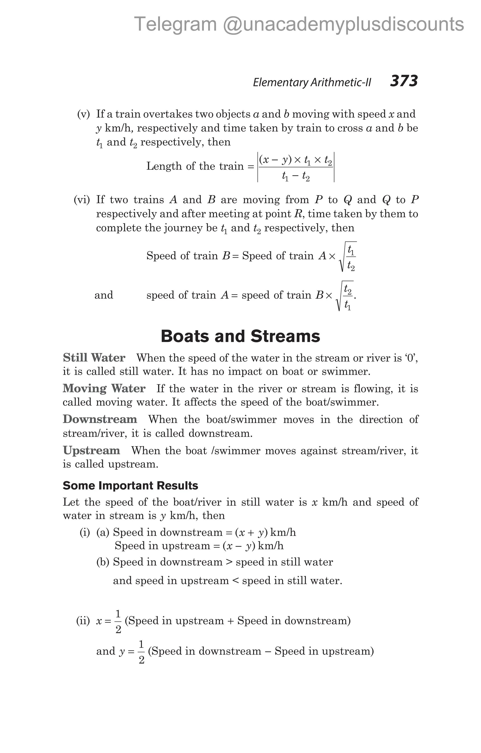 Elementary Arithmetic-II 373
(v) If a train overtakes two objects a and b moving with speed x and
y km/h, respectively and time taken by train to cross a and b be
t t
1 2
and respectively, then
Length of the train =
− × ×
−
( )
x y t t
t t
1 2
1 2
(vi) If two trains A and B are moving from P to Q and Q to P
respectively and after meeting at point R, time taken by them to
complete the journey be t1 and t2 respectively, then
Speed of train B = Speed of train A
t
t
× 1
2
and speed of train A = speed of train B
t
t
× 2
1
.
Boats and Streams
Still Water When the speed of the water in the stream or river is ‘0’,
it is called still water. It has no impact on boat or swimmer.
Moving Water If the water in the river or stream is flowing, it is
called moving water. It affects the speed of the boat/swimmer.
Downstream When the boat/swimmer moves in the direction of
stream/river, it is called downstream.
Upstream When the boat /swimmer moves against stream/river, it
is called upstream.
Some Important Results
Let the speed of the boat/river in still water is x km/h and speed of
water in stream is y km/h, then
(i) (a) Speed in downstream = +
( )
x y km/h
Speed in upstream = −
( )
x y km/h
(b) Speed in downstream > speed in still water
and speed in upstream < speed in still water.
(ii) x =
1
2
(Speed in upstream + Speed in downstream)
and y =
1
2
(Speed in downstream − Speed in upstream)
Telegram @unacademyplusdiscounts
 