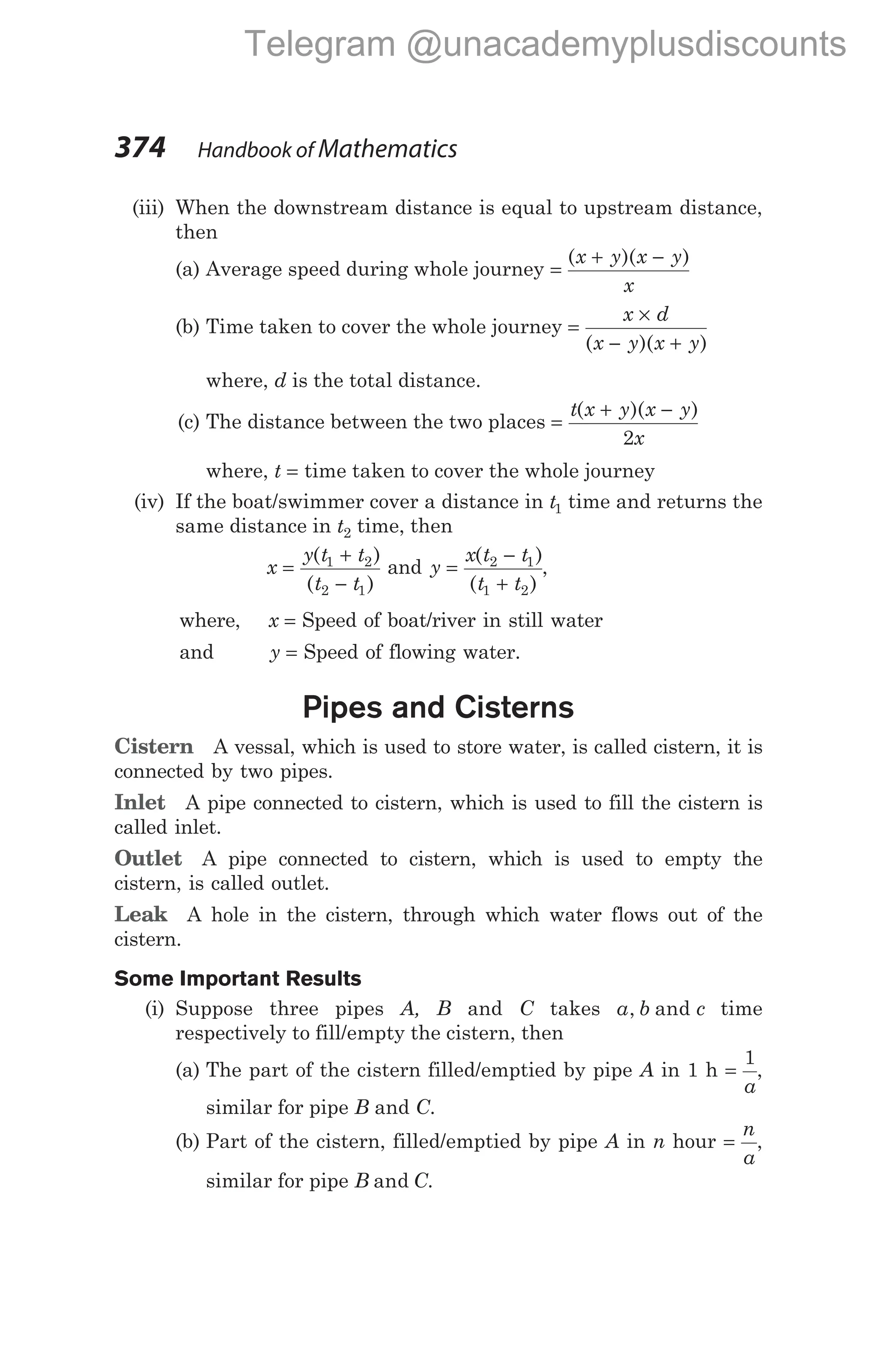(iii) When the downstream distance is equal to upstream distance,
then
(a) Average speed during whole journey =
+ −
( )( )
x y x y
x
(b) Time taken to cover the whole journey =
×
− +
x d
x y x y
( )( )
where, d is the total distance.
(c) The distance between the two places =
+ −
t x y x y
x
( )( )
2
where, t = time taken to cover the whole journey
(iv) If the boat/swimmer cover a distance in t1 time and returns the
same distance in t2 time, then
x
y t t
t t
=
+
−
( )
( )
1 2
2 1
and y
x t t
t t
=
−
+
( )
( )
2 1
1 2
,
where, x = Speed of boat/river in still water
and y = Speed of flowing water.
Pipes and Cisterns
Cistern A vessal, which is used to store water, is called cistern, it is
connected by two pipes.
Inlet A pipe connected to cistern, which is used to fill the cistern is
called inlet.
Outlet A pipe connected to cistern, which is used to empty the
cistern, is called outlet.
Leak A hole in the cistern, through which water flows out of the
cistern.
Some Important Results
(i) Suppose three pipes A, B and C takes a b c
, and time
respectively to fill/empty the cistern, then
(a) The part of the cistern filled/emptied by pipe A in 1 h =
1
a
,
similar for pipe B and C.
(b) Part of the cistern, filled/emptied by pipe A in n hour =
n
a
,
similar for pipe B C
and .
374 Handbook of Mathematics
Telegram @unacademyplusdiscounts
 