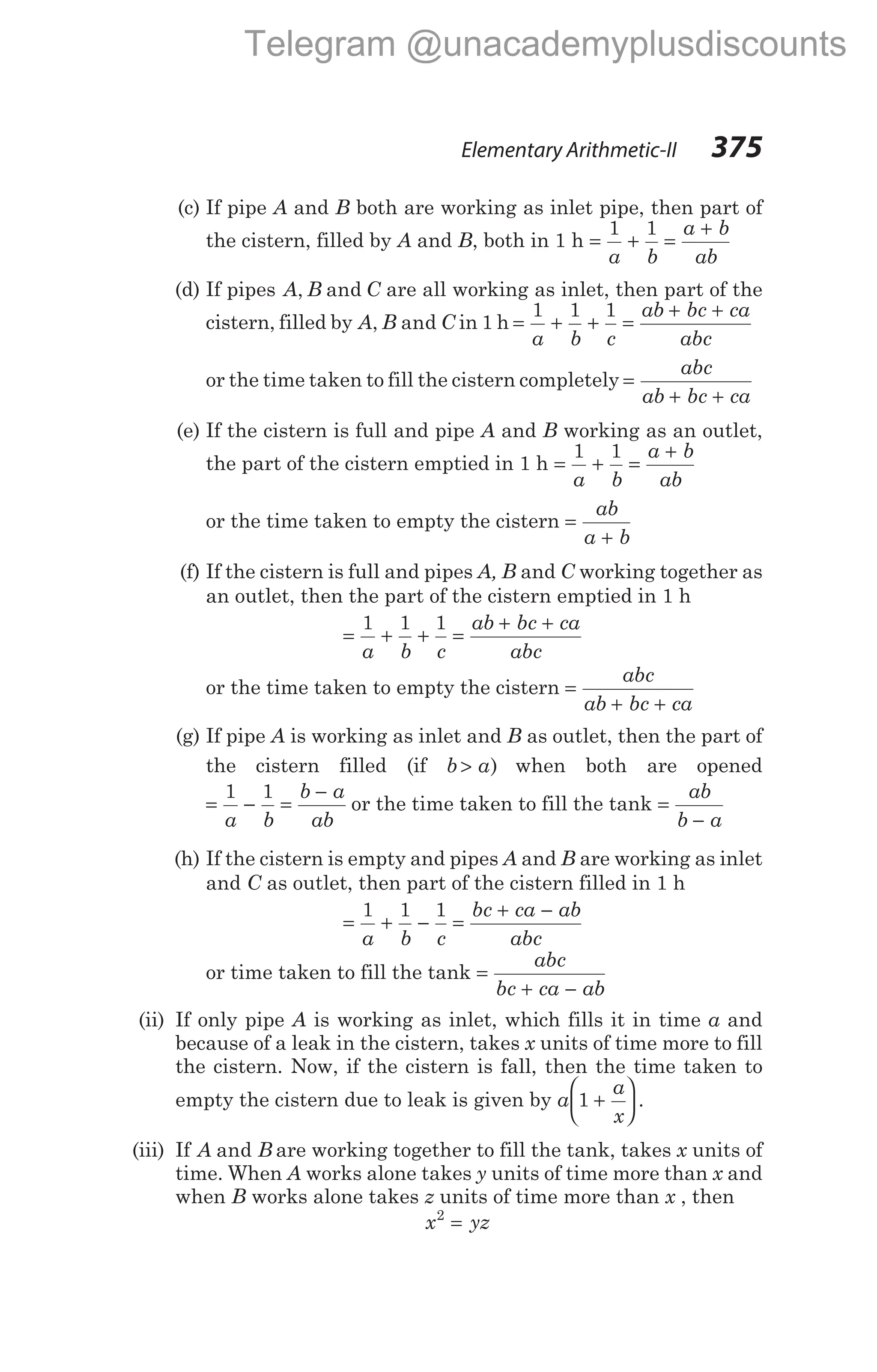 (c) If pipe A and B both are working as inlet pipe, then part of
the cistern, filled by A and B, both in 1 h = + =
+
1 1
a b
a b
ab
(d) If pipes A B C
, and are all working as inlet, then part of the
cistern, filled by A B C
, and in 1 h = + + =
+ +
1 1 1
a b c
ab bc ca
abc
or the time taken to fill the cistern completely =
+ +
abc
ab bc ca
(e) If the cistern is full and pipe A and B working as an outlet,
the part of the cistern emptied in 1 h = + =
+
1 1
a b
a b
ab
or the time taken to empty the cistern =
+
ab
a b
(f) If the cistern is full and pipes A, B and C working together as
an outlet, then the part of the cistern emptied in 1 h
= + + =
+ +
1 1 1
a b c
ab bc ca
abc
or the time taken to empty the cistern =
+ +
abc
ab bc ca
(g) If pipe A is working as inlet and B as outlet, then the part of
the cistern filled (if b a
> ) when both are opened
= − =
−
1 1
a b
b a
ab
or the time taken to fill the tank =
−
ab
b a
(h) If the cistern is empty and pipes A and B are working as inlet
and C as outlet, then part of the cistern filled in 1 h
= + − =
+ −
1 1 1
a b c
bc ca ab
abc
or time taken to fill the tank =
+ −
abc
bc ca ab
(ii) If only pipe A is working as inlet, which fills it in time a and
because of a leak in the cistern, takes x units of time more to fill
the cistern. Now, if the cistern is fall, then the time taken to
empty the cistern due to leak is given by a
a
x
1 +





 .
(iii) If A B
and are working together to fill the tank, takes x units of
time. When A works alone takes y units of time more than x and
when B works alone takes z units of time more than x , then
x yz
2
=
Elementary Arithmetic-II 375
Telegram @unacademyplusdiscounts
 