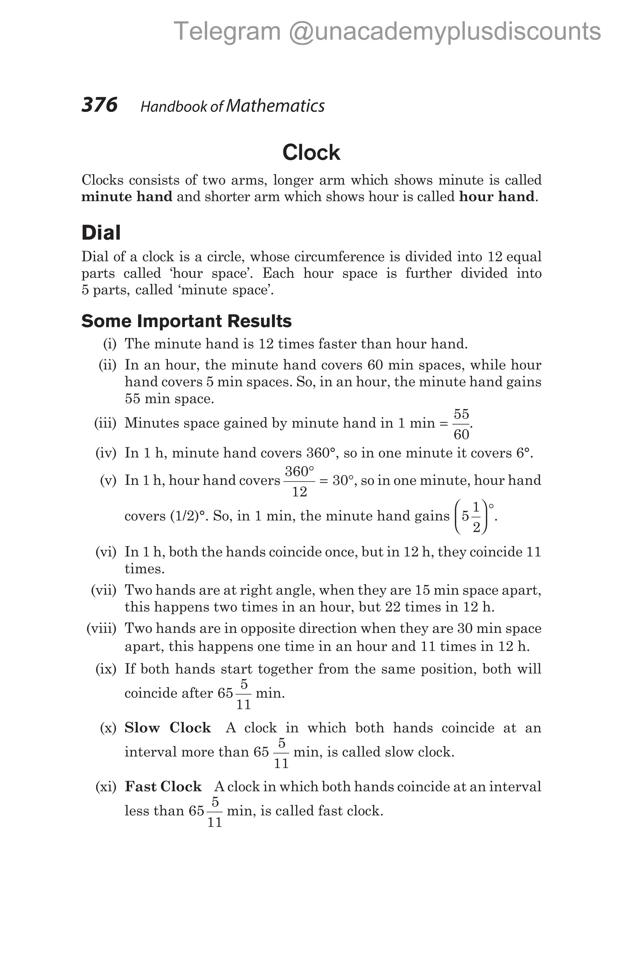 Clock
Clocks consists of two arms, longer arm which shows minute is called
minute hand and shorter arm which shows hour is called hour hand.
Dial
Dial of a clock is a circle, whose circumference is divided into 12 equal
parts called ‘hour space’. Each hour space is further divided into
5 parts, called ‘minute space’.
Some Important Results
(i) The minute hand is 12 times faster than hour hand.
(ii) In an hour, the minute hand covers 60 min spaces, while hour
hand covers 5 min spaces. So, in an hour, the minute hand gains
55 min space.
(iii) Minutes space gained by minute hand in 1 min =
55
60
.
(iv) In 1 h, minute hand covers 360°, so in one minute it covers 6°.
(v) In 1 h, hour hand covers
360
12
30
°
= °, so in one minute, hour hand
covers (1/2)°. So, in 1 min, the minute hand gains 5
1
2






°.
(vi) In 1 h, both the hands coincide once, but in 12 h, they coincide 11
times.
(vii) Two hands are at right angle, when they are 15 min space apart,
this happens two times in an hour, but 22 times in 12 h.
(viii) Two hands are in opposite direction when they are 30 min space
apart, this happens one time in an hour and 11 times in 12 h.
(ix) If both hands start together from the same position, both will
coincide after 65
5
11
min.
(x) Slow Clock A clock in which both hands coincide at an
interval more than 65
5
11
min, is called slow clock.
(xi) Fast Clock A clock in which both hands coincide at an interval
less than 65
5
11
min, is called fast clock.
376 Handbook of Mathematics
Telegram @unacademyplusdiscounts
 