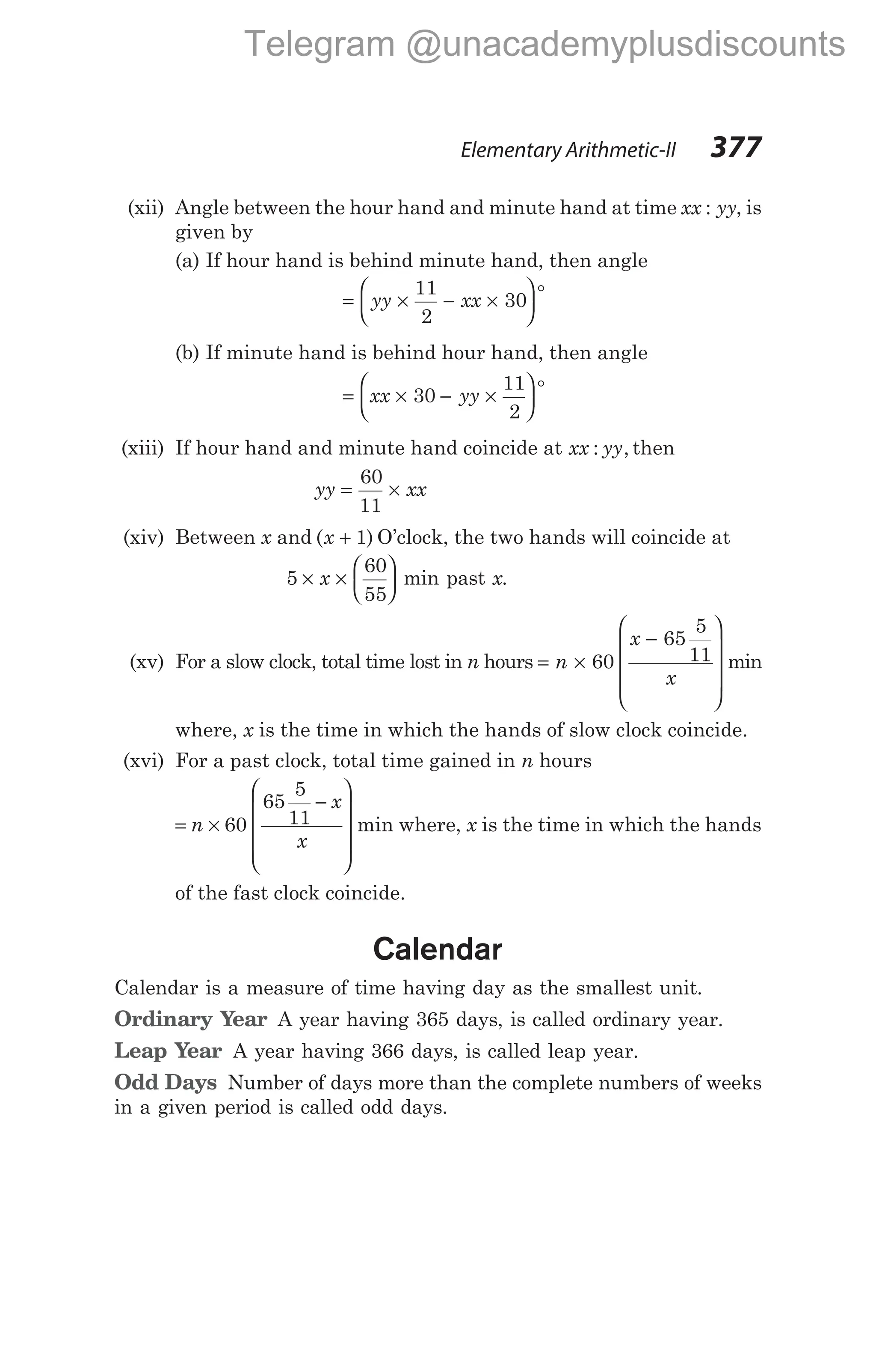 (xii) Angle between the hour hand and minute hand at time xx yy
: , is
given by
(a) If hour hand is behind minute hand, then angle
= × − ×






°
yy xx
11
2
30
(b) If minute hand is behind hour hand, then angle
= × − ×






°
xx yy
30
11
2
(xiii) If hour hand and minute hand coincide at xx yy
: , then
yy xx
= ×
60
11
(xiv) Between x and ( )
x + 1 O’clock, the two hands will coincide at
5
60
55
× ×






x min past x.
(xv) For a slow clock, total time lost in n hours = ×
−










n
x
x
60
65
5
11 min
where, x is the time in which the hands of slow clock coincide.
(xvi) For a past clock, total time gained in n hours
= ×
−










n
x
x
60
65
5
11 min where, x is the time in which the hands
of the fast clock coincide.
Calendar
Calendar is a measure of time having day as the smallest unit.
Ordinary Year A year having 365 days, is called ordinary year.
Leap Year A year having 366 days, is called leap year.
Odd Days Number of days more than the complete numbers of weeks
in a given period is called odd days.
Elementary Arithmetic-II 377
Telegram @unacademyplusdiscounts
 