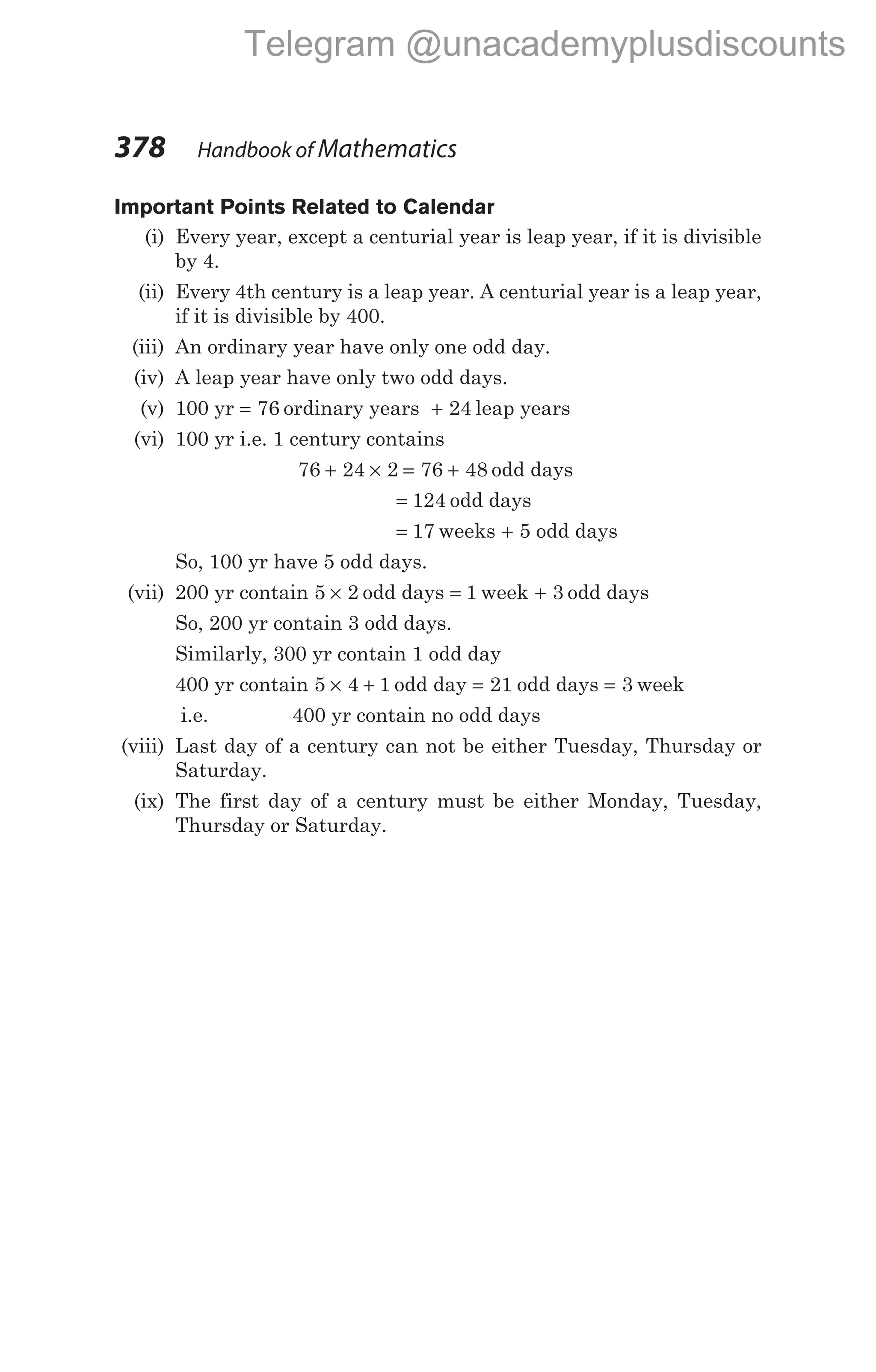 Important Points Related to Calendar
(i) Every year, except a centurial year is leap year, if it is divisible
by 4.
(ii) Every 4th century is a leap year. A centurial year is a leap year,
if it is divisible by 400.
(iii) An ordinary year have only one odd day.
(iv) A leap year have only two odd days.
(v) 100 yr = 76 ordinary years + 24 leap years
(vi) 100 yr i.e. 1 century contains
76 24 2 76 48
+ × = + odd days
= 124 odd days
= 17 weeks + 5 odd days
So, 100 yr have 5 odd days.
(vii) 200 yr contain 5 2
× odd days = 1 week + 3 odd days
So, 200 yr contain 3 odd days.
Similarly, 300 yr contain 1 odd day
400 yr contain 5 4 1
× + odd day = 21 odd days = 3 week
i.e. 400 yr contain no odd days
(viii) Last day of a century can not be either Tuesday, Thursday or
Saturday.
(ix) The first day of a century must be either Monday, Tuesday,
Thursday or Saturday.
378 Handbook of Mathematics
Telegram @unacademyplusdiscounts
 