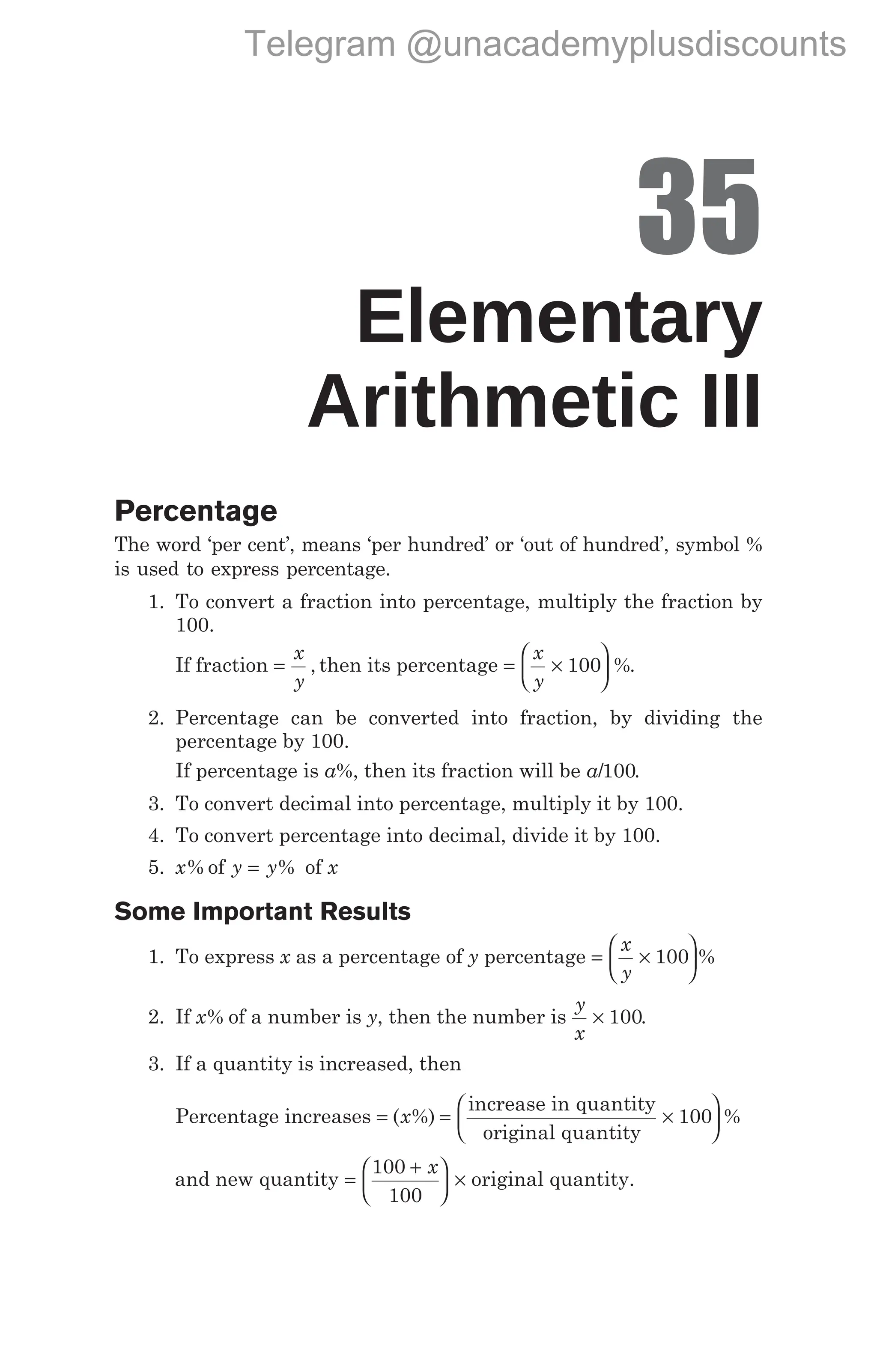 35
Elementary
Arithmetic III
Percentage
The word ‘per cent’, means ‘per hundred’ or ‘out of hundred’, symbol %
is used to express percentage.
1. To convert a fraction into percentage, multiply the fraction by
100.
If fraction =
x
y
, then its percentage = ×






x
y
100 %.
2. Percentage can be converted into fraction, by dividing the
percentage by 100.
If percentage is a%, then its fraction will be a/100.
3. To convert decimal into percentage, multiply it by 100.
4. To convert percentage into decimal, divide it by 100.
5. x% of y y
= % of x
Some Important Results
1. To express x as a percentage of y percentage = ×






x
y
100 %
2. If x% of a number is y, then the number is
y
x
× 100.
3. If a quantity is increased, then
Percentage increases = = ×



( %)
x
increase in quantity
original quantity
100


 %
and new quantity =
+





 ×
100
100
x
original quantity.
Telegram @unacademyplusdiscounts
 
