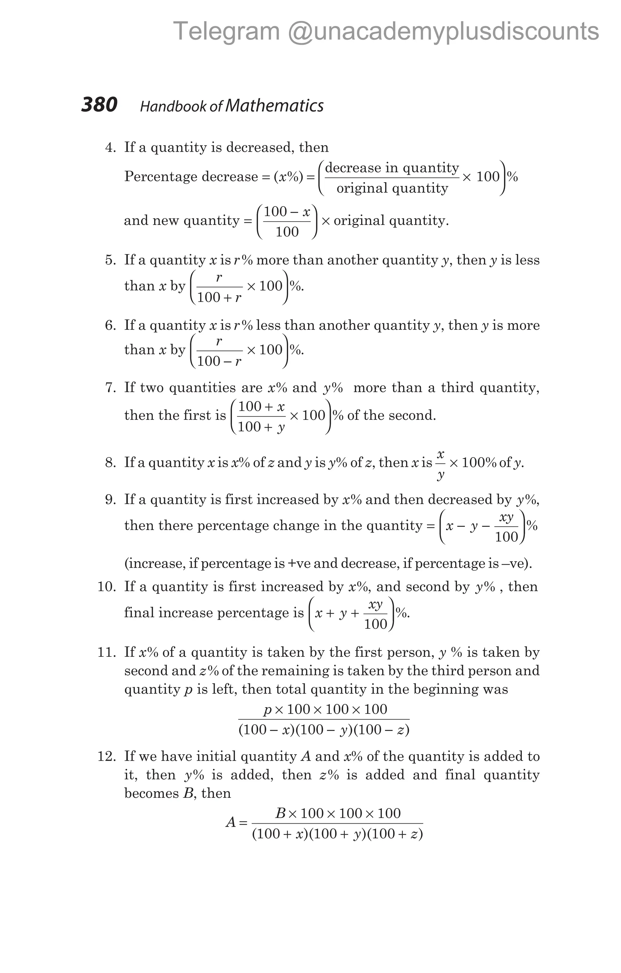 4. If a quantity is decreased, then
Percentage decrease = = ×
( %)
x
decrease in quantity
original quantity
100





 %
and new quantity =
−





 ×
100
100
x
original quantity.
5. If a quantity x is r% more than another quantity y, then y is less
than x by
r
r
100
100
+
×





 %.
6. If a quantity x is r% less than another quantity y, then y is more
than x by
r
r
100
100
−
×





 %.
7. If two quantities are x% and y% more than a third quantity,
then the first is
100
100
100
+
+
×






x
y
% of the second.
8. If a quantity x is x% of z and y is y% of z, then x is
x
y
× 100% of y.
9. If a quantity is first increased by x% and then decreased by y%,
then there percentage change in the quantity = − −






x y
xy
100
%
(increase, if percentage is +ve and decrease, if percentage is –ve).
10. If a quantity is first increased by x%, and second by y% , then
final increase percentage is x y
xy
+ +






100
%.
11. If x% of a quantity is taken by the first person, y % is taken by
second and z% of the remaining is taken by the third person and
quantity p is left, then total quantity in the beginning was
p
x y z
× × ×
− − −
100 100 100
100 100 100
( )( )( )
12. If we have initial quantity A and x% of the quantity is added to
it, then y% is added, then z% is added and final quantity
becomes B, then
A
B
x y z
=
× × ×
+ + +
100 100 100
100 100 100
( )( )( )
380 Handbook of Mathematics
Telegram @unacademyplusdiscounts
 