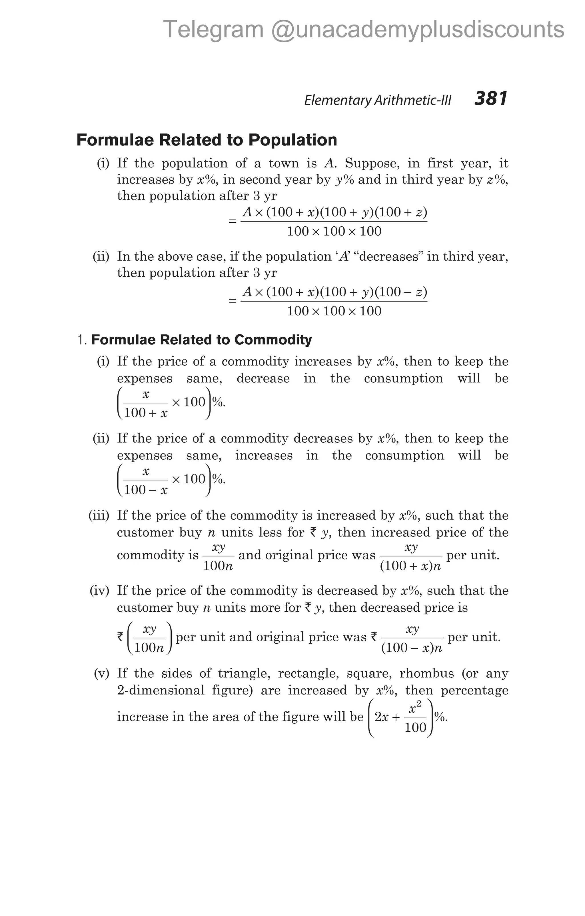 Formulae Related to Population
(i) If the population of a town is A. Suppose, in first year, it
increases by x%, in second year by y% and in third year by z%,
then population after 3 yr
=
× + + +
× ×
A x y z
( )( )( )
100 100 100
100 100 100
(ii) In the above case, if the population ‘A’ “decreases” in third year,
then population after 3 yr
=
× + + −
× ×
A x y z
( )( )( )
100 100 100
100 100 100
1. Formulae Related to Commodity
(i) If the price of a commodity increases by x%, then to keep the
expenses same, decrease in the consumption will be
x
x
100
100
+
×





 %.
(ii) If the price of a commodity decreases by x%, then to keep the
expenses same, increases in the consumption will be
x
x
100
100
−
×





 %.
(iii) If the price of the commodity is increased by x%, such that the
customer buy n units less for ` y, then increased price of the
commodity is
xy
n
100
and original price was
xy
x n
( )
100 +
per unit.
(iv) If the price of the commodity is decreased by x%, such that the
customer buy n units more for ` y, then decreased price is
`
xy
n
100





 per unit and original price was `
xy
x n
( )
100 −
per unit.
(v) If the sides of triangle, rectangle, square, rhombus (or any
2-dimensional figure) are increased by x%, then percentage
increase in the area of the figure will be 2
100
2
x
x
+





 %.
Elementary Arithmetic-III 381
Telegram @unacademyplusdiscounts
 