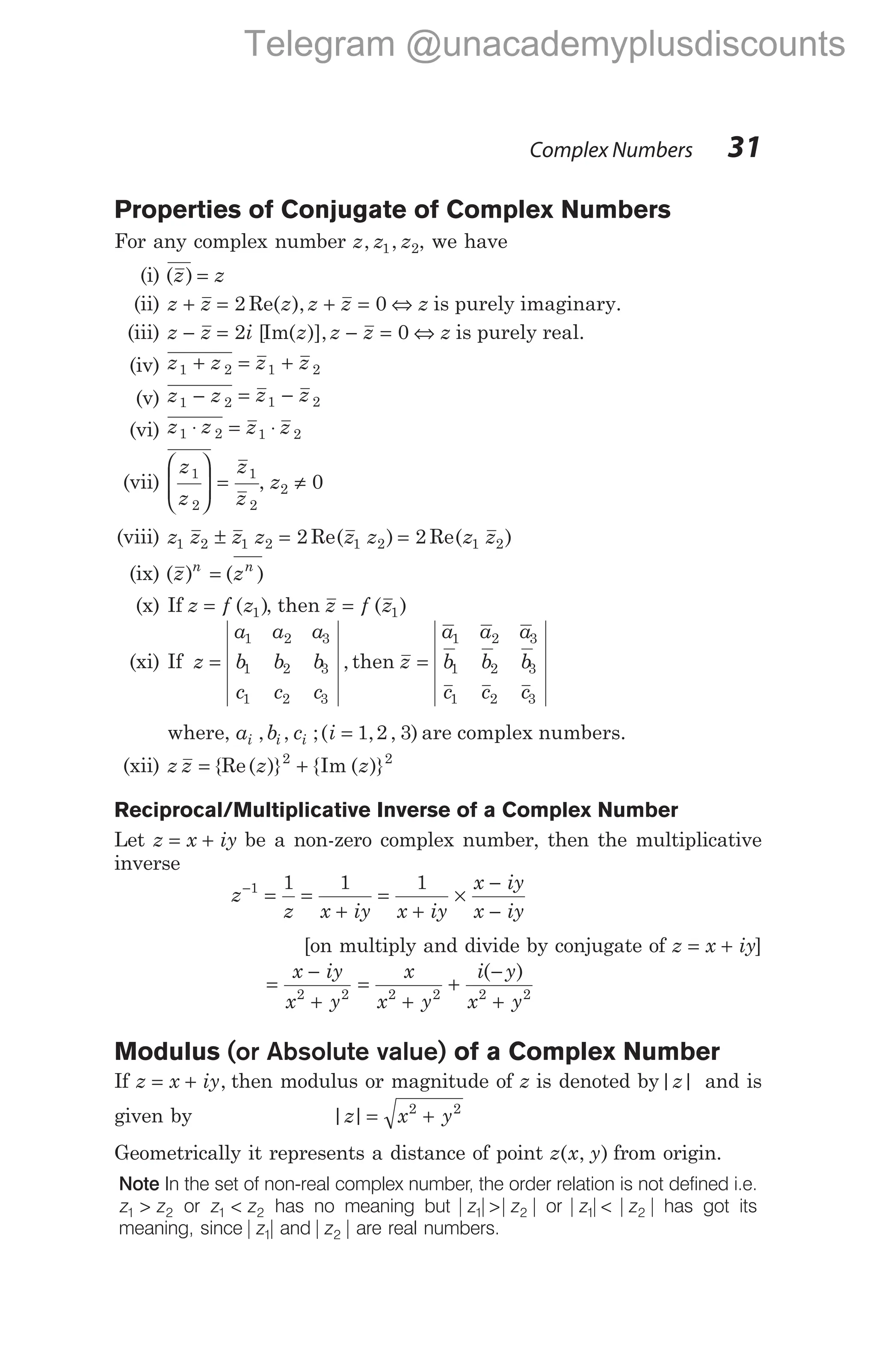 Complex Numbers 31
Properties of Conjugate of Complex Numbers
For any complex number z z z
, ,
1 2, we have
(i) ( )
z z
=
(ii) z z
+ = 2 Re( ),
z z z z
+ = ⇔
0 is purely imaginary.
(iii) z z
− = 2i z
[ ( )],
Im z z z
− = ⇔
0 is purely real.
(iv) z z z z
1 2 1 2
+ = +
(v) z z z z
1 2 1 2
− = −
(vi) z z z z
1 2 1 2
⋅ = ⋅
(vii)
z
z
z
z
1
2
1
2







 = , z2 0
≠
(viii) z z z z z z z z
1 2 1 2 1 2 1 2
2 2
± = =
Re( ) Re( )
(ix) ( ) ( )
z z
n n
=
(x) If z f z
= ( )
1 , then z f z
= ( )
1
(xi) If z
a a a
b b b
c c c
=
1 2 3
1 2 3
1 2 3
, then z
a a a
b b b
c c c
=
1 2 3
1 2 3
1 2 3
where, a b c i
i i i
, , ;( , , )
= 1 2 3 are complex numbers.
(xii) z z z z
= +
{Re( )} { ( )}
2 2
Im
Reciprocal/Multiplicative Inverse of a Complex Number
Let z x iy
= + be a non-zero complex number, then the multiplicative
inverse
z
z x iy x iy
x iy
x iy
−
= =
+
=
+
×
−
−
1 1 1 1
[on multiply and divide by conjugate of z x iy
= + ]
=
−
+
x iy
x y
2 2
=
+
+
−
+
x
x y
i y
x y
2 2 2 2
( )
Modulus (or Absolute value) of a Complex Number
If z x iy
= + , then modulus or magnitude of z is denoted by| |
z and is
given by | |
z x y
= +
2 2
Geometrically it represents a distance of point z x y
( , ) from origin.
Note In the set of non-real complex number, the order relation is not defined i.e.
z z
1 2
> or z z
1 2
< has no meaning but | | | |
z z
1 2
> or | | | |
z z
1 2
< has got its
meaning, since| |
z1 and| |
z2 are real numbers.
Telegram @unacademyplusdiscounts
 