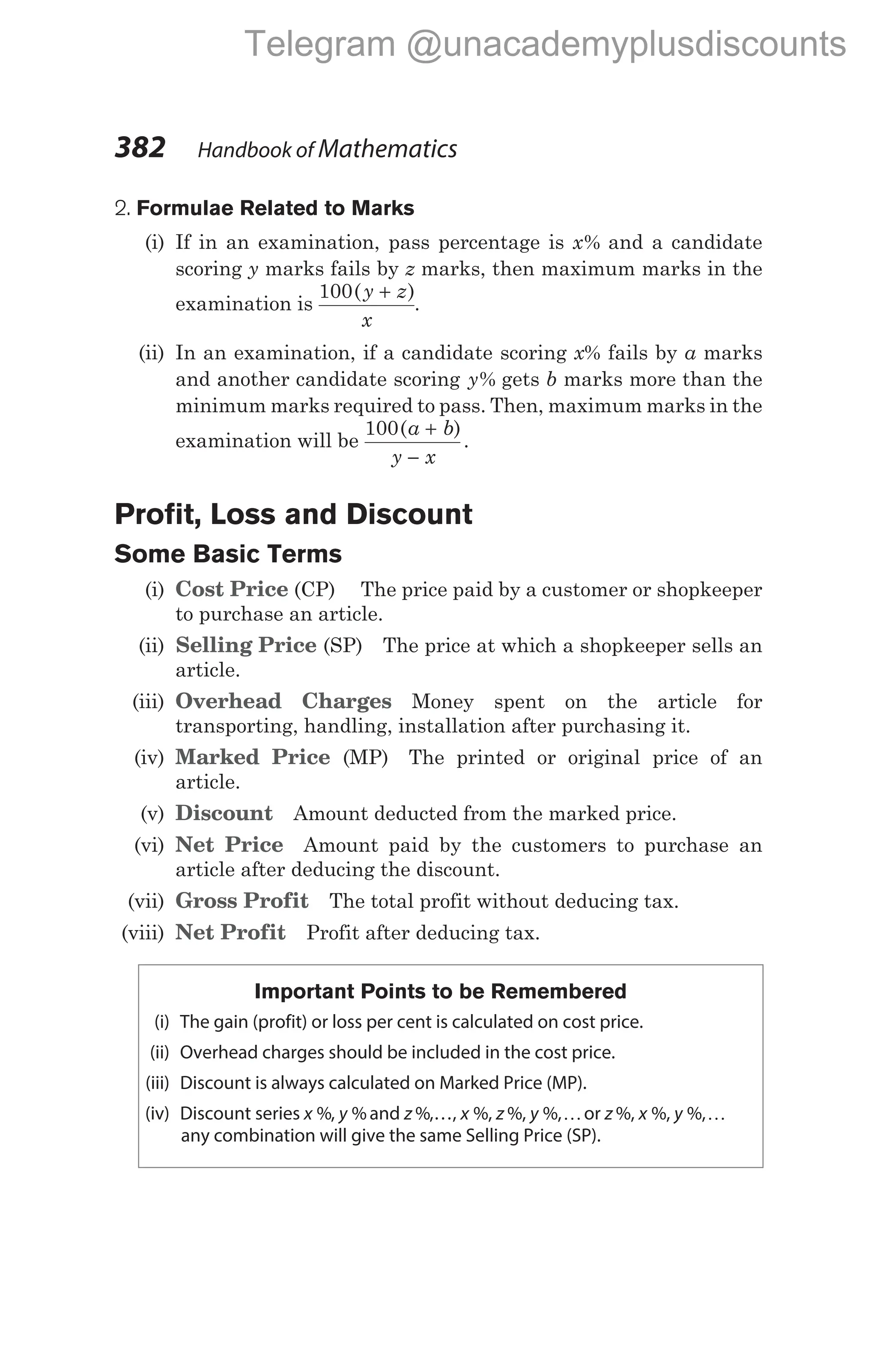 2. Formulae Related to Marks
(i) If in an examination, pass percentage is x% and a candidate
scoring y marks fails by z marks, then maximum marks in the
examination is
100( )
y z
x
+
.
(ii) In an examination, if a candidate scoring x% fails by a marks
and another candidate scoring y% gets b marks more than the
minimum marks required to pass. Then, maximum marks in the
examination will be
100( )
.
a b
y x
+
−
Profit, Loss and Discount
Some Basic Terms
(i) Cost Price (CP) The price paid by a customer or shopkeeper
to purchase an article.
(ii) Selling Price (SP) The price at which a shopkeeper sells an
article.
(iii) Overhead Charges Money spent on the article for
transporting, handling, installation after purchasing it.
(iv) Marked Price (MP) The printed or original price of an
article.
(v) Discount Amount deducted from the marked price.
(vi) Net Price Amount paid by the customers to purchase an
article after deducing the discount.
(vii) Gross Profit The total profit without deducing tax.
(viii) Net Profit Profit after deducing tax.
Important Points to be Remembered
(i) The gain (profit) or loss per cent is calculated on cost price.
(ii) Overhead charges should be included in the cost price.
(iii) Discount is always calculated on Marked Price (MP).
(iv) Discount series x %, y %and z %,…, x z y
%, %, %,Kor z x y
%, %, %,K
any combination will give the same Selling Price (SP).
382 Handbook of Mathematics
Telegram @unacademyplusdiscounts
 