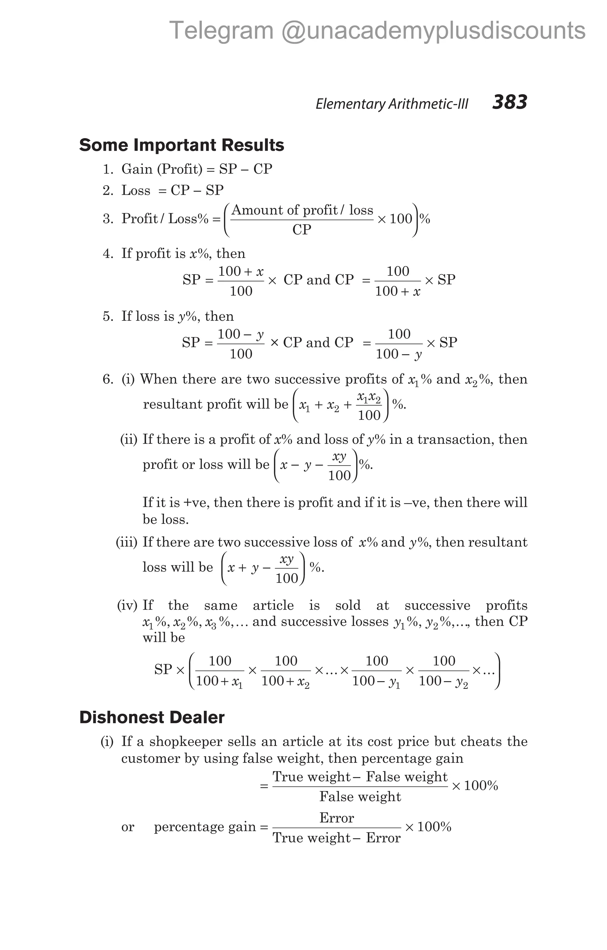Some Important Results
1. Gain (Profit) = SP − CP
2. Loss = CP − SP
3. Profit / Loss% = ×






Amount of profit / loss
CP
100 %
4. If profit is x%, then
SP =
+
×
100
100
x
CP and CP =
+
×
100
100 x
SP
5. If loss is y%, then
SP =
−
100
100
y
× CP and CP =
−
×
100
100 y
SP
6. (i) When there are two successive profits of x1% and x2%, then
resultant profit will be x x
x x
1 2
1 2
100
+ +





 %.
(ii) If there is a profit of x% and loss of y% in a transaction, then
profit or loss will be x y
xy
− −






100
%.
If it is +ve, then there is profit and if it is –ve, then there will
be loss.
(iii) If there are two successive loss of x% and y%, then resultant
loss will be x y
xy
+ −






100
%.
(iv) If the same article is sold at successive profits
x x x
1 2 3
%, %, %,K and successive losses y y
1 2
%, %,..., then CP
will be
SP ×
+
×
+
× ×
−
×
−
×


100
100
100
100
100
100
100
100
1 2 1 2
x x y y
... ...




Dishonest Dealer
(i) If a shopkeeper sells an article at its cost price but cheats the
customer by using false weight, then percentage gain
=
−
×
True weight False weight
False weight
100%
or percentage gain =
−
×
Error
True weight Error
100%
Elementary Arithmetic-III 383
Telegram @unacademyplusdiscounts
 
