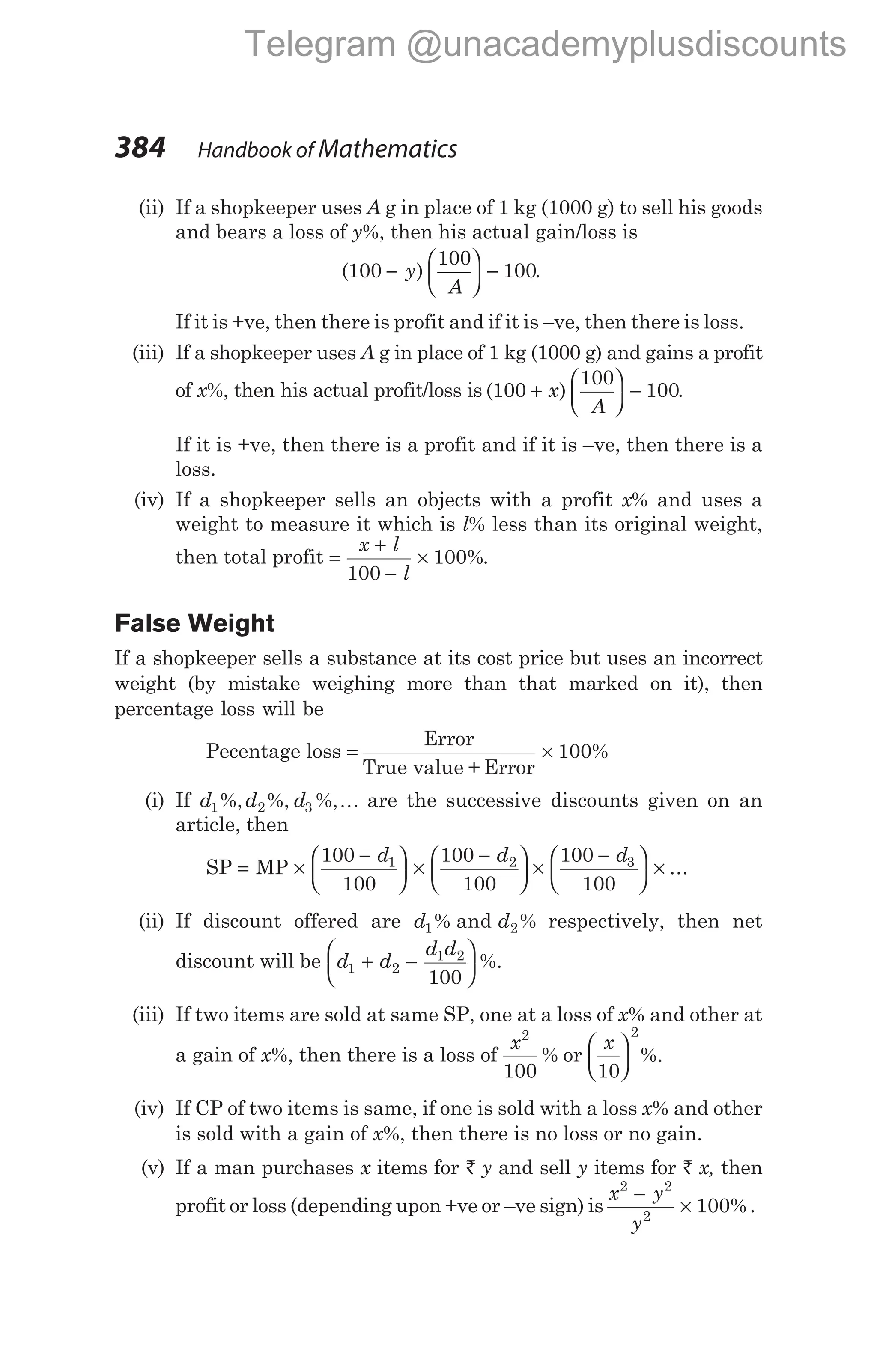 (ii) If a shopkeeper uses A g in place of 1 kg (1000 g) to sell his goods
and bears a loss of y%, then his actual gain/loss is
( )
100
100
100
−





 −
y
A
.
If it is +ve, then there is profit and if it is –ve, then there is loss.
(iii) If a shopkeeper uses A g in place of 1 kg (1000 g) and gains a profit
of x%, then his actual profit/loss is ( )
100
100
100
+





 −
x
A
.
If it is +ve, then there is a profit and if it is –ve, then there is a
loss.
(iv) If a shopkeeper sells an objects with a profit x% and uses a
weight to measure it which is l% less than its original weight,
then total profit =
+
−
×
x l
l
100
100%.
False Weight
If a shopkeeper sells a substance at its cost price but uses an incorrect
weight (by mistake weighing more than that marked on it), then
percentage loss will be
Pecentage loss = ×
Error
True value + Error
100%
(i) If d d d
1 2 3
%, %, %,K are the successive discounts given on an
article, then
SP = ×
−





 ×
−





 ×
−




MP
100
100
100
100
100
100
1 2 3
d d d

 × ...
(ii) If discount offered are d d
1 2
% and % respectively, then net
discount will be d d
d d
1 2
1 2
100
+ −





 %.
(iii) If two items are sold at same SP, one at a loss of x% and other at
a gain of x%, then there is a loss of
x2
100
% or
x
10
2





 %.
(iv) If CP of two items is same, if one is sold with a loss x% and other
is sold with a gain of x%, then there is no loss or no gain.
(v) If a man purchases x items for ` y and sell y items for ` x, then
profit or loss (depending upon +ve or –ve sign) is
x y
y
2 2
2
100
−
× % .
384 Handbook of Mathematics
Telegram @unacademyplusdiscounts
 