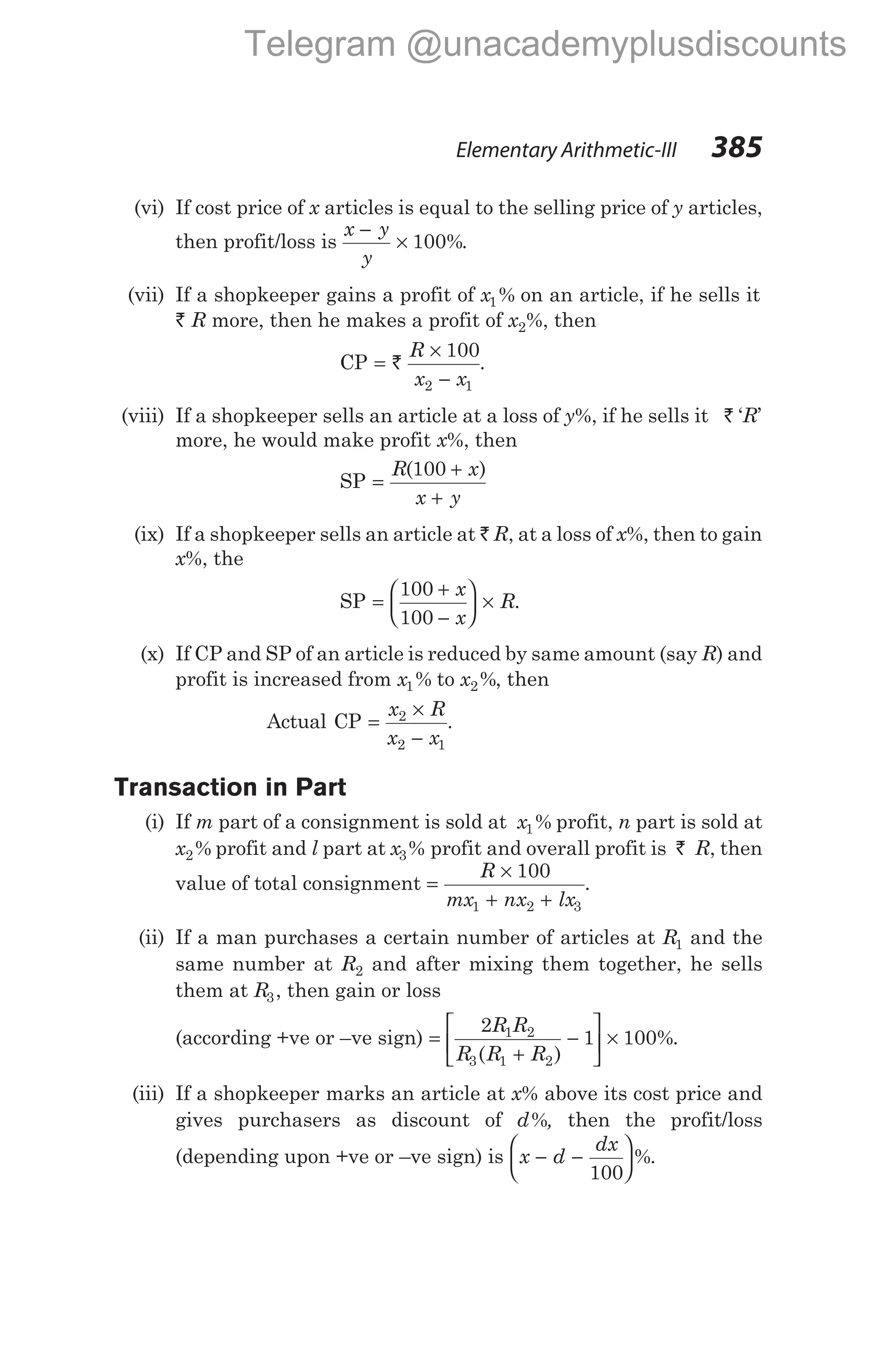 (vi) If cost price of x articles is equal to the selling price of y articles,
then profit/loss is
x y
y
−
× 100%.
(vii) If a shopkeeper gains a profit of x1% on an article, if he sells it
` R more, then he makes a profit of x2%, then
CP =
×
−
`
R
x x
100
2 1
.
(viii) If a shopkeeper sells an article at a loss of y%, if he sells it ` ‘R’
more, he would make profit x%, then
SP =
+
+
R x
x y
( )
100
(ix) If a shopkeeper sells an article at ` R, at a loss of x%, then to gain
x%, the
SP =
+
−





 ×
100
100
x
x
R.
(x) If CP and SP of an article is reduced by same amount (say R) and
profit is increased from x1% to x2%, then
Actual CP =
×
−
x R
x x
2
2 1
.
Transaction in Part
(i) If m part of a consignment is sold at x1% profit, n part is sold at
x2% profit and l part at x3% profit and overall profit is ` R, then
value of total consignment =
×
+ +
R
mx nx lx
100
1 2 3
.
(ii) If a man purchases a certain number of articles at R1 and the
same number at R2 and after mixing them together, he sells
them at R3, then gain or loss
(according +ve or –ve sign) =
+
−





 ×
2
1 100
1 2
3 1 2
R R
R R R
( )
%.
(iii) If a shopkeeper marks an article at x% above its cost price and
gives purchasers as discount of d%, then the profit/loss
(depending upon +ve or –ve sign) is x d
dx
− −






100
%.
Elementary Arithmetic-III 385
Telegram @unacademyplusdiscounts
 