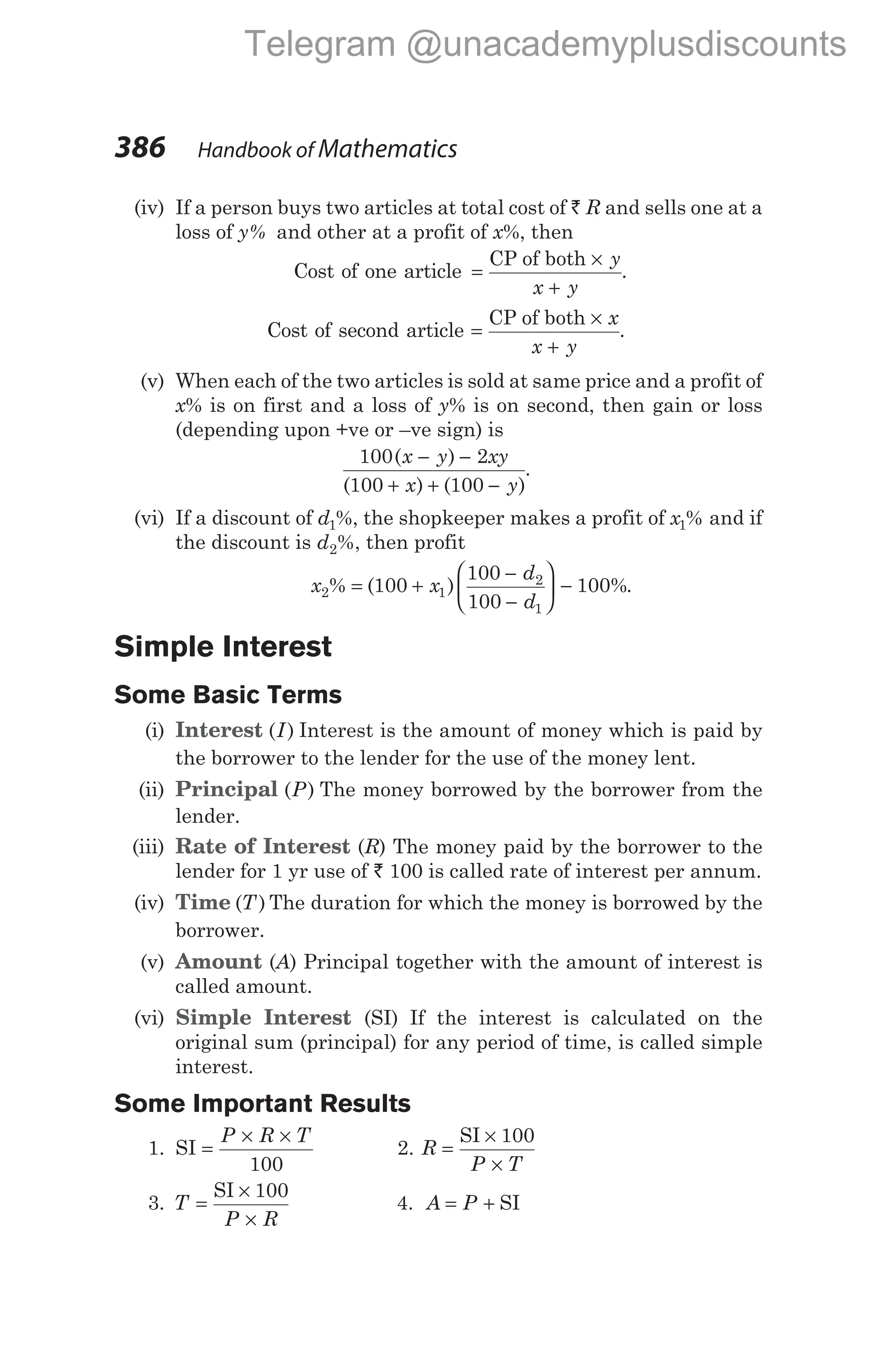 (iv) If a person buys two articles at total cost of ` R and sells one at a
loss of y% and other at a profit of x%, then
Cost of one article =
×
+
CP of both y
x y
.
Cost of second article =
×
+
CP of both x
x y
.
(v) When each of the two articles is sold at same price and a profit of
x% is on first and a loss of y% is on second, then gain or loss
(depending upon +ve or –ve sign) is
100 2
100 100
( )
( ) ( )
x y xy
x y
− −
+ + −
.
(vi) If a discount of d1%, the shopkeeper makes a profit of x1% and if
the discount is d2%, then profit
x x
d
d
2 1
2
1
100
100
100
100
% ( ) %
= +
−
−





 − .
Simple Interest
Some Basic Terms
(i) Interest ( )
I Interest is the amount of money which is paid by
the borrower to the lender for the use of the money lent.
(ii) Principal ( )
P The money borrowed by the borrower from the
lender.
(iii) Rate of Interest (R) The money paid by the borrower to the
lender for 1 yr use of ` 100 is called rate of interest per annum.
(iv) Time ( )
T The duration for which the money is borrowed by the
borrower.
(v) Amount (A) Principal together with the amount of interest is
called amount.
(vi) Simple Interest (SI) If the interest is calculated on the
original sum (principal) for any period of time, is called simple
interest.
Some Important Results
1. SI =
× ×
P R T
100
2. R
P T
=
×
×
SI 100
3. T
P R
=
×
×
SI 100
4. A P
= + SI
386 Handbook of Mathematics
Telegram @unacademyplusdiscounts
 