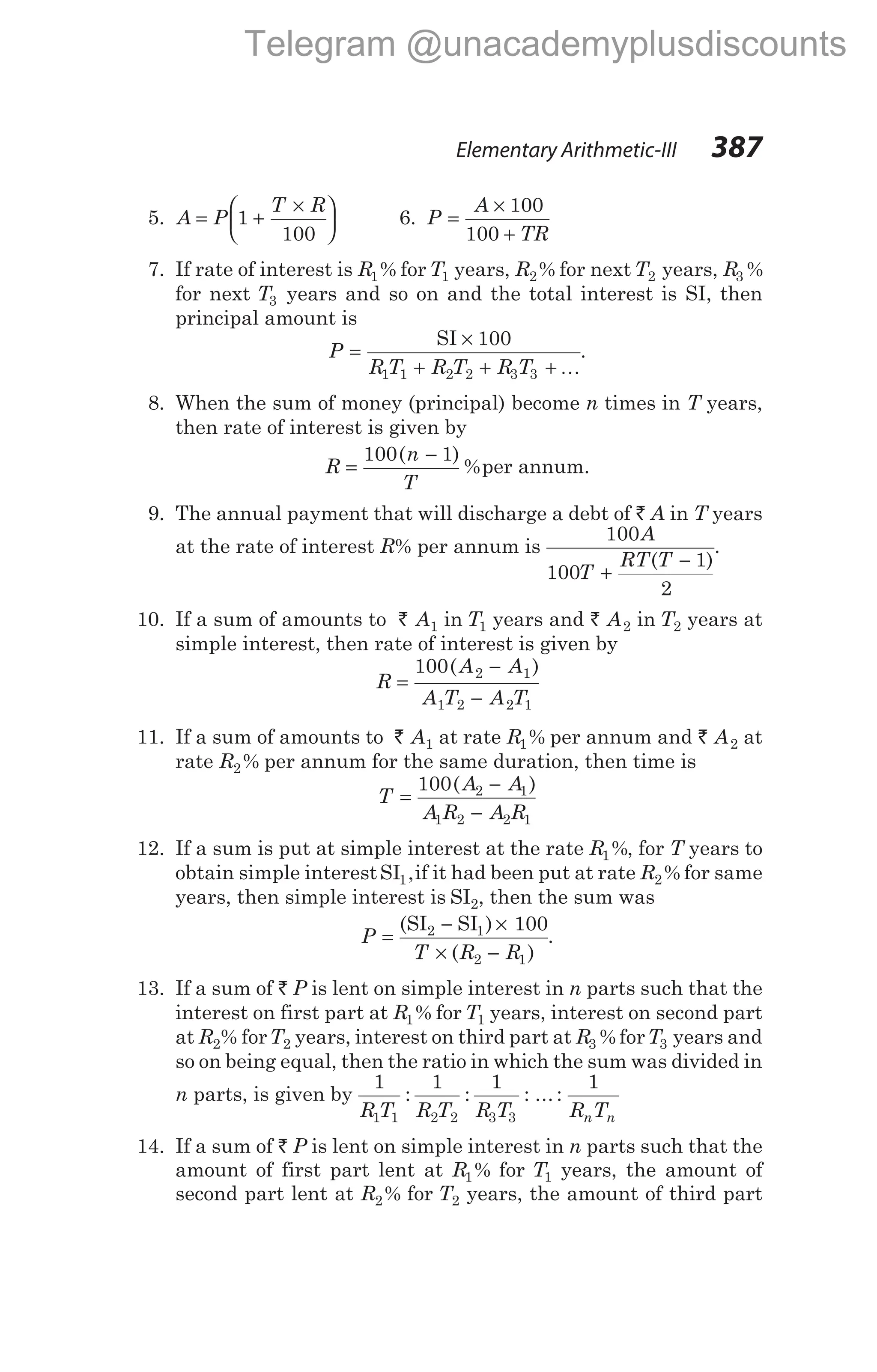 Elementary Arithmetic-III 387
5. A P
T R
= +
×






1
100
6. P
A
TR
=
×
+
100
100
7. If rate of interest is R1% for T1 years, R2% for next T2 years, R3 %
for next T3 years and so on and the total interest is SI, then
principal amount is
P
R T R T R T
=
×
+ + +
SI 100
1 1 2 2 3 3 K
.
8. When the sum of money (principal) become n times in T years,
then rate of interest is given by
R
n
T
=
−
100 1
( )
%per annum.
9. The annual payment that will discharge a debt of ` A in T years
at the rate of interest R% per annum is
100
100
1
2
A
T
RT T
+
−
( )
.
10. If a sum of amounts to ` A1 in T1 years and ` A2 in T2 years at
simple interest, then rate of interest is given by
R
A A
A T A T
=
−
−
100 2 1
1 2 2 1
( )
11. If a sum of amounts to ` A1 at rate R1% per annum and ` A2 at
rate R2% per annum for the same duration, then time is
T
A A
A R A R
=
−
−
100 2 1
1 2 2 1
( )
12. If a sum is put at simple interest at the rate R1%, for T years to
obtain simple interestSI1,if it had been put at rate R2% for same
years, then simple interest is SI2, then the sum was
P
T R R
=
− ×
× −
(SI SI ) 100
2 1
( )
2 1
.
13. If a sum of ` P is lent on simple interest in n parts such that the
interest on first part at R1% for T1 years, interest on second part
at R2% forT2 years, interest on third part at R3 % forT3 years and
so on being equal, then the ratio in which the sum was divided in
n parts, is given by
1 1 1
1 1 2 2 3 3
R T R T R T
: : : ... :
1
R T
n n
14. If a sum of ` P is lent on simple interest in n parts such that the
amount of first part lent at R1% for T1 years, the amount of
second part lent at R2% for T2 years, the amount of third part
Telegram @unacademyplusdiscounts
 