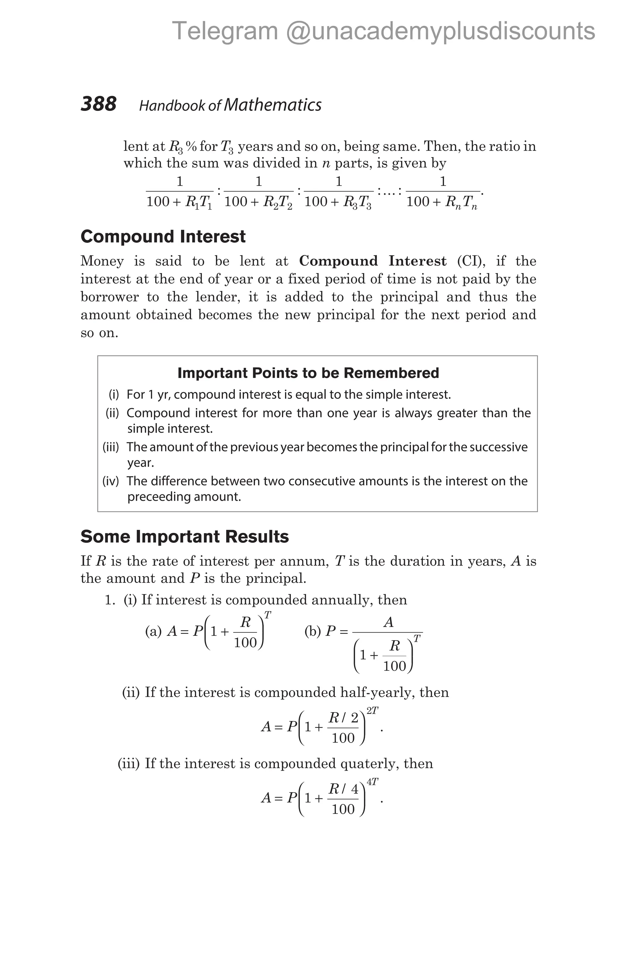 lent at R3 % forT3 years and so on, being same. Then, the ratio in
which the sum was divided in n parts, is given by
1
100
1
100
1
100
1 1 2 2 3 3
+ + +
R T R T R T
: : :... :
1
100 + R T
n n
.
Compound Interest
Money is said to be lent at Compound Interest (CI), if the
interest at the end of year or a fixed period of time is not paid by the
borrower to the lender, it is added to the principal and thus the
amount obtained becomes the new principal for the next period and
so on.
Important Points to be Remembered
(i) For 1 yr, compound interest is equal to the simple interest.
(ii) Compound interest for more than one year is always greater than the
simple interest.
(iii) The amount of the previous year becomesthe principalfor the successive
year.
(iv) The difference between two consecutive amounts is the interest on the
preceeding amount.
Some Important Results
If R is the rate of interest per annum, T is the duration in years, A is
the amount and P is the principal.
1. (i) If interest is compounded annually, then
(a) A P
R
T
= +






1
100
(b) P
A
R
T
=
+






1
100
(ii) If the interest is compounded half-yearly, then
A P
R
T
= +






1
2
100
2
/
.
(iii) If the interest is compounded quaterly, then
A P
R
T
= +






1
4
100
4
/
.
388 Handbook of Mathematics
Telegram @unacademyplusdiscounts
 