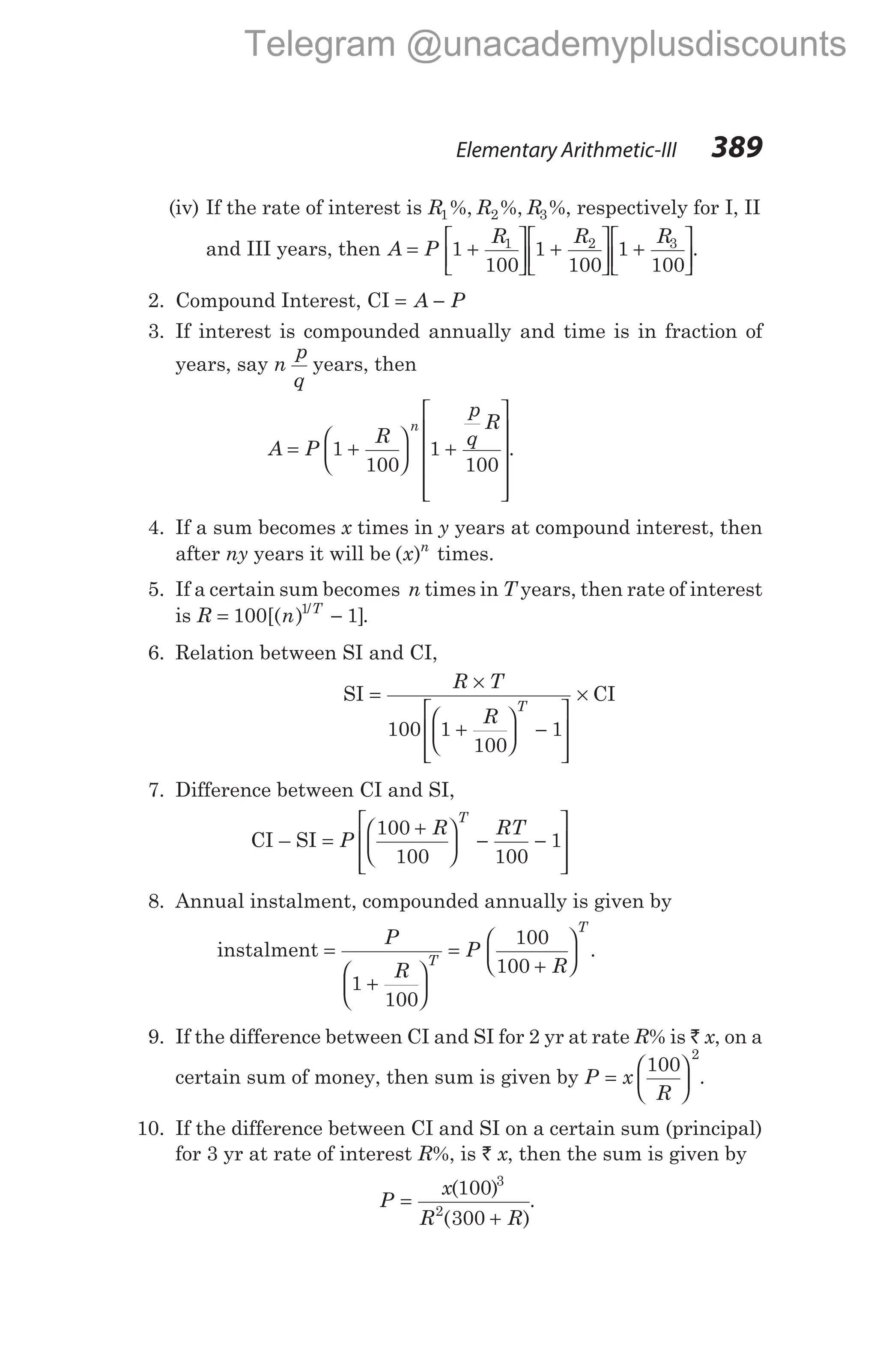 (iv) If the rate of interest is R R R
1 2 3
%, %, %, respectively for I, II
and III years, then A P
R R R
= +





 +





 +






1
100
1
100
1
100
1 2 3
.
2. Compound Interest, CI = −
A P
3. If interest is compounded annually and time is in fraction of
years, say n
p
q
years, then
A P
R
p
q
R
n
= +





 +












1
100
1
100
.
4. If a sum becomes x times in y years at compound interest, then
after ny years it will be ( )
x n
times.
5. If a certain sum becomes n times in T years, then rate of interest
is R n T
= −
100 1
1
[( ) ]
/
.
6. Relation between SI and CI,
SI =
×
+





 −








×
R T
R
T
100 1
100
1
CI
7. Difference between CI and SI,
CI – SI =
+





 − −








P
R RT
T
100
100 100
1
8. Annual instalment, compounded annually is given by
instalment =
+






=
+






P
R
P
R
T
T
1
100
100
100
.
9. If the difference between CI and SI for 2 yr at rate R% is ` x, on a
certain sum of money, then sum is given by P x
R
=






100
2
.
10. If the difference between CI and SI on a certain sum (principal)
for 3 yr at rate of interest R%, is ` x, then the sum is given by
P
x
R R
=
+
( )
( )
100
300
3
2
.
Elementary Arithmetic-III 389
Telegram @unacademyplusdiscounts
 