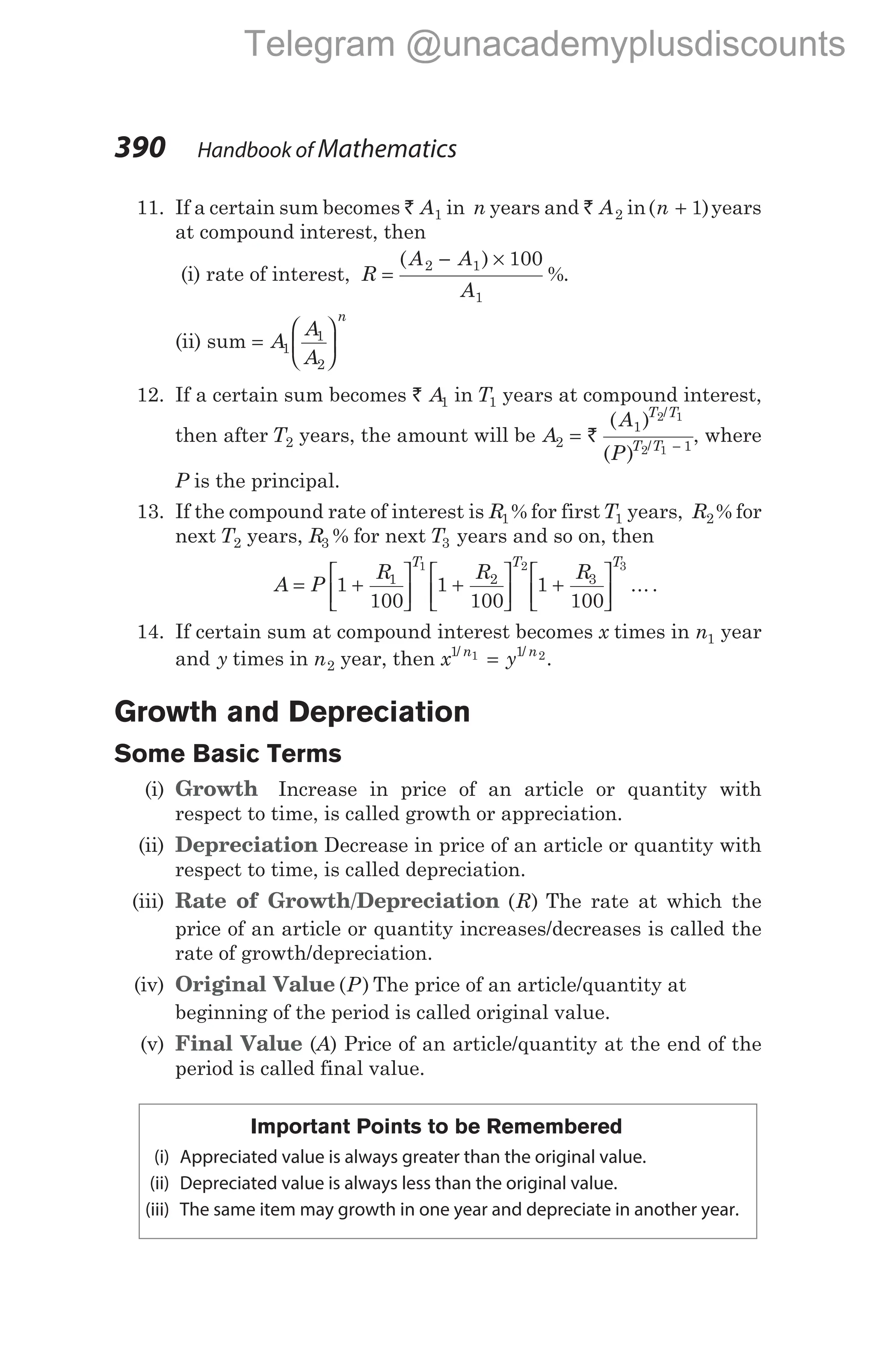 11. If a certain sum becomes ` A1 in n years and ` A2 in( )
n + 1 years
at compound interest, then
(i) rate of interest, R
A A
A
=
− ×
( )
%
2 1
1
100
.
(ii) sum =






A
A
A
n
1
1
2
12. If a certain sum becomes ` A1 in T1 years at compound interest,
then after T2 years, the amount will be A
A
P
T T
T T
2
1
1
2 1
2 1
= −
`
( )
( )
/
/
, where
P is the principal.
13. If the compound rate of interest is R1% for firstT1 years, R2% for
next T2 years, R3 % for next T3 years and so on, then
A P
R R R
T T T
= +





 +





 +






1
100
1
100
1
100
1 2 3
1 2 3
... .
14. If certain sum at compound interest becomes x times in n1 year
and y times in n2 year, then x y
n n
1 1
1 2
/ /
= .
Growth and Depreciation
Some Basic Terms
(i) Growth Increase in price of an article or quantity with
respect to time, is called growth or appreciation.
(ii) Depreciation Decrease in price of an article or quantity with
respect to time, is called depreciation.
(iii) Rate of Growth/Depreciation ( )
R The rate at which the
price of an article or quantity increases/decreases is called the
rate of growth/depreciation.
(iv) Original Value ( )
P The price of an article/quantity at
beginning of the period is called original value.
(v) Final Value (A) Price of an article/quantity at the end of the
period is called final value.
Important Points to be Remembered
(i) Appreciated value is always greater than the original value.
(ii) Depreciated value is always less than the original value.
(iii) The same item may growth in one year and depreciate in another year.
390 Handbook of Mathematics
Telegram @unacademyplusdiscounts
 