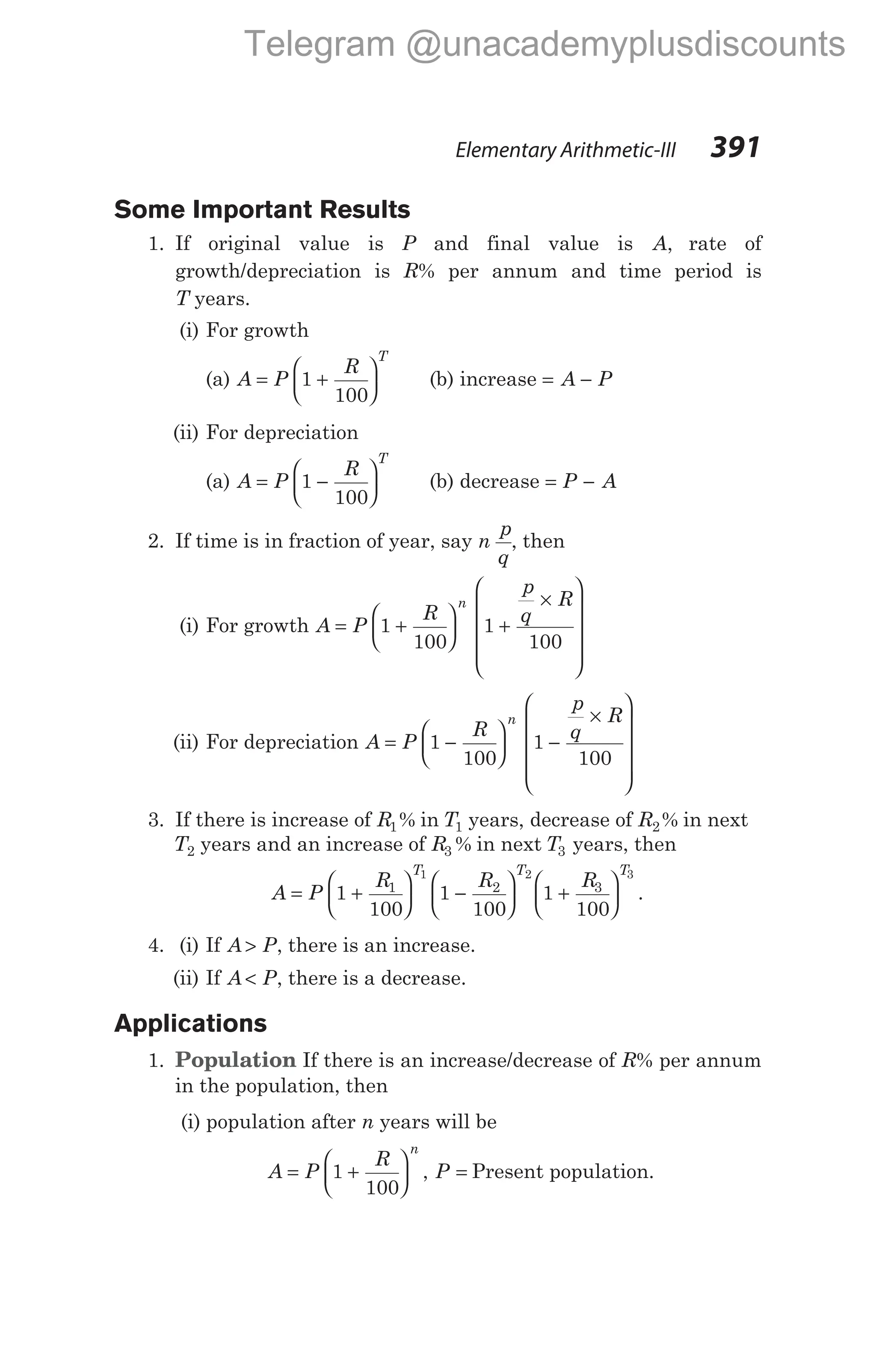 Some Important Results
1. If original value is P and final value is A, rate of
growth/depreciation is R% per annum and time period is
T years.
(i) For growth
(a) A P
R
T
= +






1
100
(b) increase = −
A P
(ii) For depreciation
(a) A P
R
T
= −






1
100
(b) decrease = −
P A
2. If time is in fraction of year, say n
p
q
, then
(i) For growth A P
R
p
q
R
n
= +





 +
×












1
100
1
100
(ii) For depreciation A P
R
p
q
R
n
= −





 −
×












1
100
1
100
3. If there is increase of R1% in T1 years, decrease of R2% in next
T2 years and an increase of R3 % in next T3 years, then
A P
R R R
T T T
= +





 −





 +






1
100
1
100
1
100
1 2 3
1 2 3
.
4. (i) If A P
> , there is an increase.
(ii) If A P
< , there is a decrease.
Applications
1. Population If there is an increase/decrease of R% per annum
in the population, then
(i) population after n years will be
A P
R
P
n
= +





 =
1
100
, Present population.
Elementary Arithmetic-III 391
Telegram @unacademyplusdiscounts
 