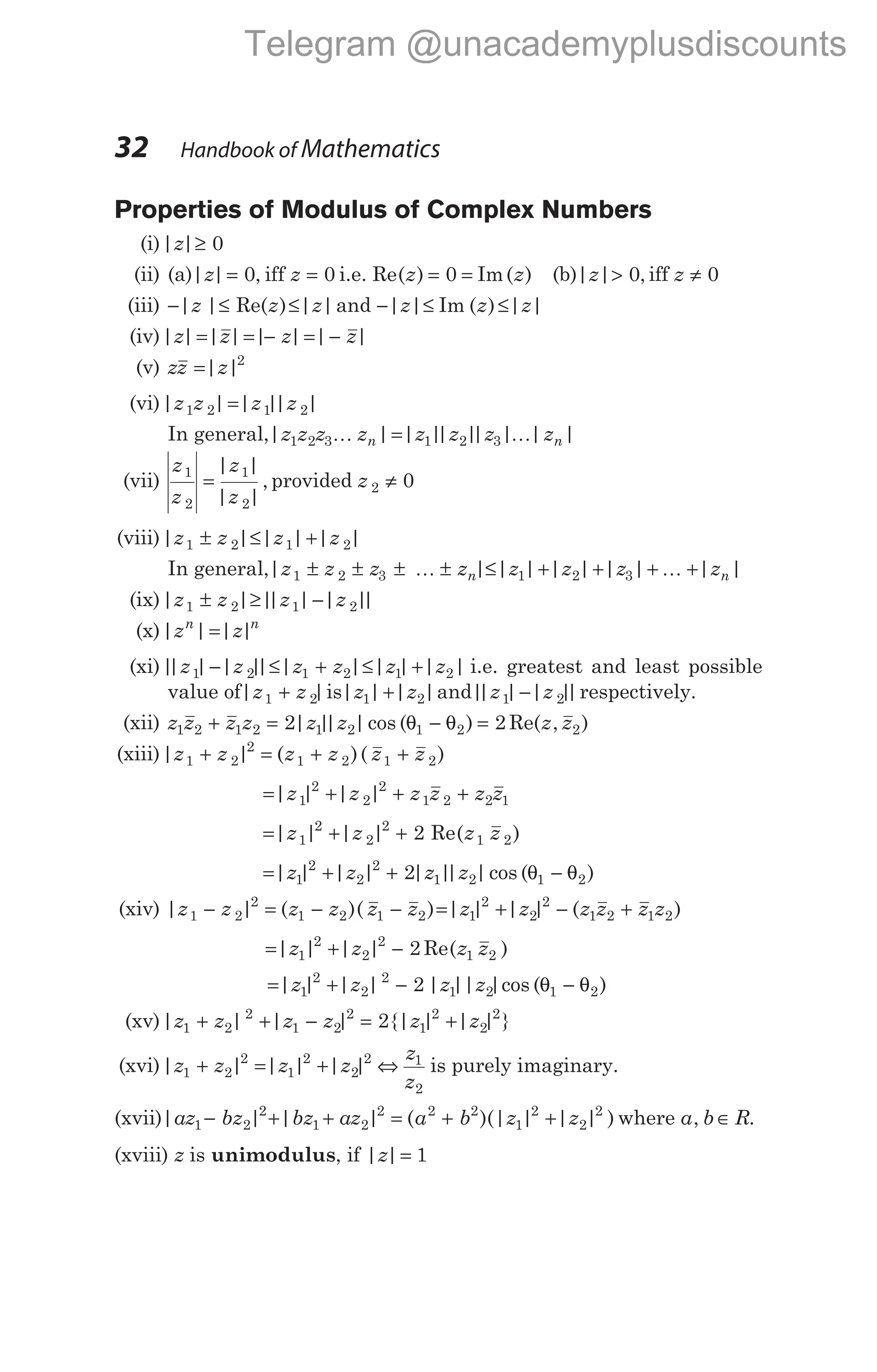 Properties of Modulus of Complex Numbers
(i)| |
z ≥ 0
(ii) (a)| | ,
z z
= =
0 0
iff i.e. Re( ) Im( )
z z
= =
0 (b)| | ,
z > 0 iff z ≠ 0
(iii) − ≤
| | Re( )
z z ≤| |
z and − ≤ ≤
| | Im ( ) | |
z z z
(iv)| | | | | | | |
z z z z
= = − = −
(v) zz z
=| |2
(vi)| | | |
| |
z z z z
1 2 1 2
=
In general,| | | |
| |
| | | |
z z z z z z z z
n n
1 2 3 1 2 3
K K
=
(vii)
z
z
z
z
1
2
1
2
=
| |
| |
, provided z 2 0
≠
(viii)| | | | | |
z z z z
1 2 1 2
± ≤ +
In general,| | | | | | | | | |
z z z z z z z z
n n
1 2 3 1 2 3
± ± ± ± ≤ + + + +
K K
(ix)| | |
| | | |
|
z z z z
1 2 1 2
± ≥ −
(x)| | | |
z z
n n
=
(xi)|
| | | |
| | | | | | |
z z z z z z
1 2 1 2 1 2
− ≤ + ≤ + i.e. greatest and least possible
value of| |
z z
1 2
+ is| | | |
z z
1 2
+ and|
| | | |
|
z z
1 2
− respectively.
(xii) z z z z z z z z
1 2 1 2 1 2 1 2 2
2 2
+ = − =
| |
| |cos ( ) Re( , )
θ θ
(xiii)| | ( )( )
z z z z z z
1 2
2
1 2 1 2
+ = + +
= + + +
| | | |
z z z z z z
1
2
2
2
1 2 2 1
= + +
| | | | Re( )
z z z z
1
2
2
2
1 2
2
= + + −
| | | | | |
| |cos ( )
z z z z
1
2
2
2
1 2 1 2
2 θ θ
(xiv) | | ( )( )
z z z z z z
1 2
2
1 2 1 2
− = − − = + − +
| | | | ( )
z z z z z z
1
2
2
2
1 2 1 2
= + −
| | | | Re( )
z z z z
1
2
2
2
1 2
2
= + − −
| | | | | || |cos ( )
z z z z
1
2
2
2
1 2 1 2
2 θ θ
(xv)| | | | {| | | | }
z z z z z z
1 2
2
1 2
2
1
2
2
2
2
+ + − = +
(xvi)| | | | | |
z z z z
1 2
2
1
2
2
2
+ = + ⇔
z
z
1
2
is purely imaginary.
(xvii)| | | | ( )(| | | | )
az bz bz az a b z z
1 2
2
1 2
2 2 2
1
2
2
2
− + + = + + where a b R
, ∈ .
(xviii) z is unimodulus, if | |
z = 1
32 Handbook of Mathematics
Telegram @unacademyplusdiscounts
 