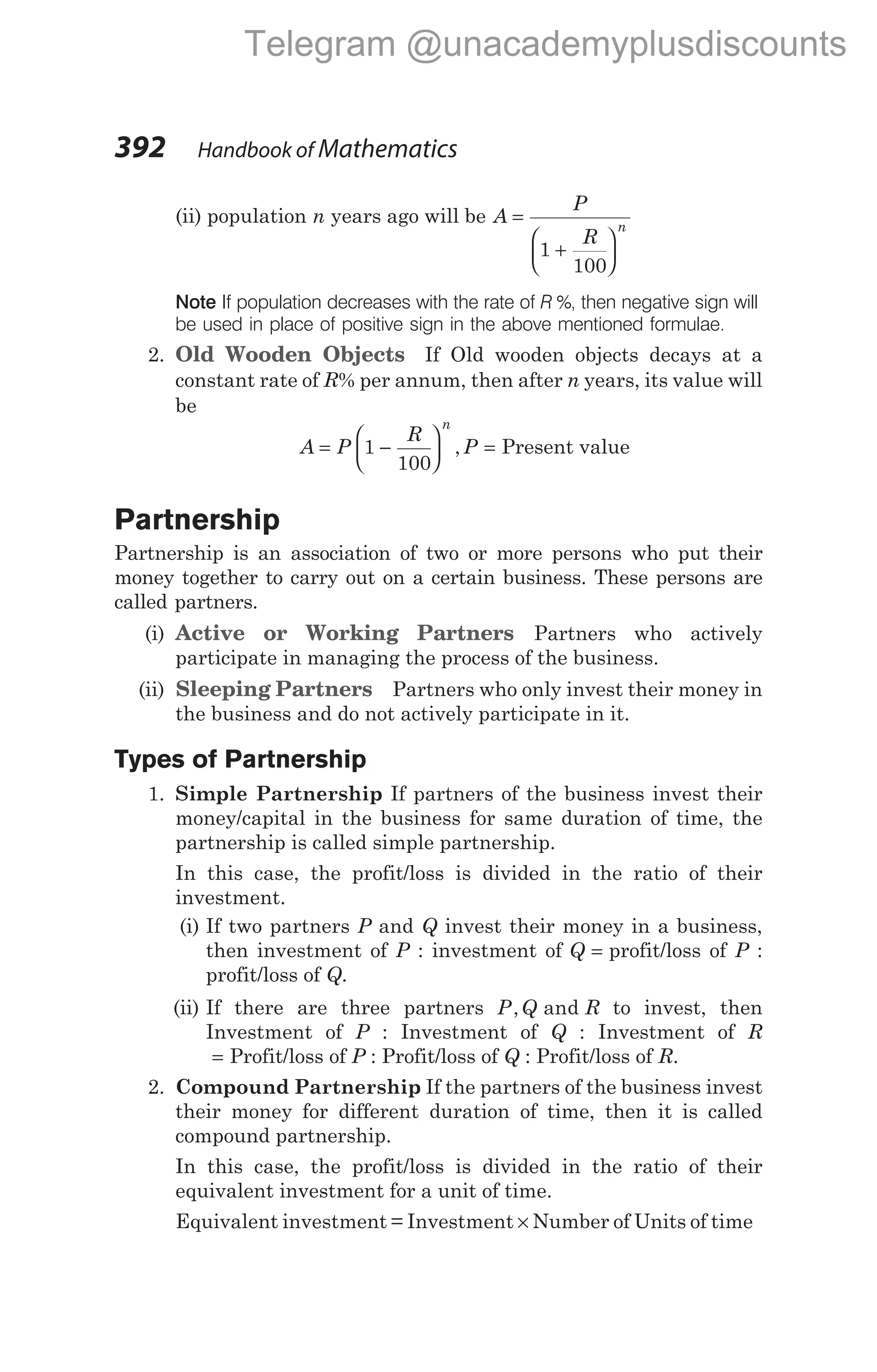(ii) population n years ago will be A
P
R
n
=
+






1
100
Note If population decreases with the rate of R %, then negative sign will
be used in place of positive sign in the above mentioned formulae.
2. Old Wooden Objects If Old wooden objects decays at a
constant rate of R% per annum, then after n years, its value will
be
A P
R
n
= −






1
100
, P = Present value
Partnership
Partnership is an association of two or more persons who put their
money together to carry out on a certain business. These persons are
called partners.
(i) Active or Working Partners Partners who actively
participate in managing the process of the business.
(ii) Sleeping Partners Partners who only invest their money in
the business and do not actively participate in it.
Types of Partnership
1. Simple Partnership If partners of the business invest their
money/capital in the business for same duration of time, the
partnership is called simple partnership.
In this case, the profit/loss is divided in the ratio of their
investment.
(i) If two partners P and Q invest their money in a business,
then investment of P : investment of Q = profit/loss of P :
profit/loss of Q.
(ii) If there are three partners P Q R
, and to invest, then
Investment of P : Investment of Q : Investment of R
= Profit/loss of P : Profit/loss of Q : Profit/loss of R.
2. Compound Partnership If the partners of the business invest
their money for different duration of time, then it is called
compound partnership.
In this case, the profit/loss is divided in the ratio of their
equivalent investment for a unit of time.
Equivalent investment = Investment × Number of Units of time
392 Handbook of Mathematics
Telegram @unacademyplusdiscounts
 
