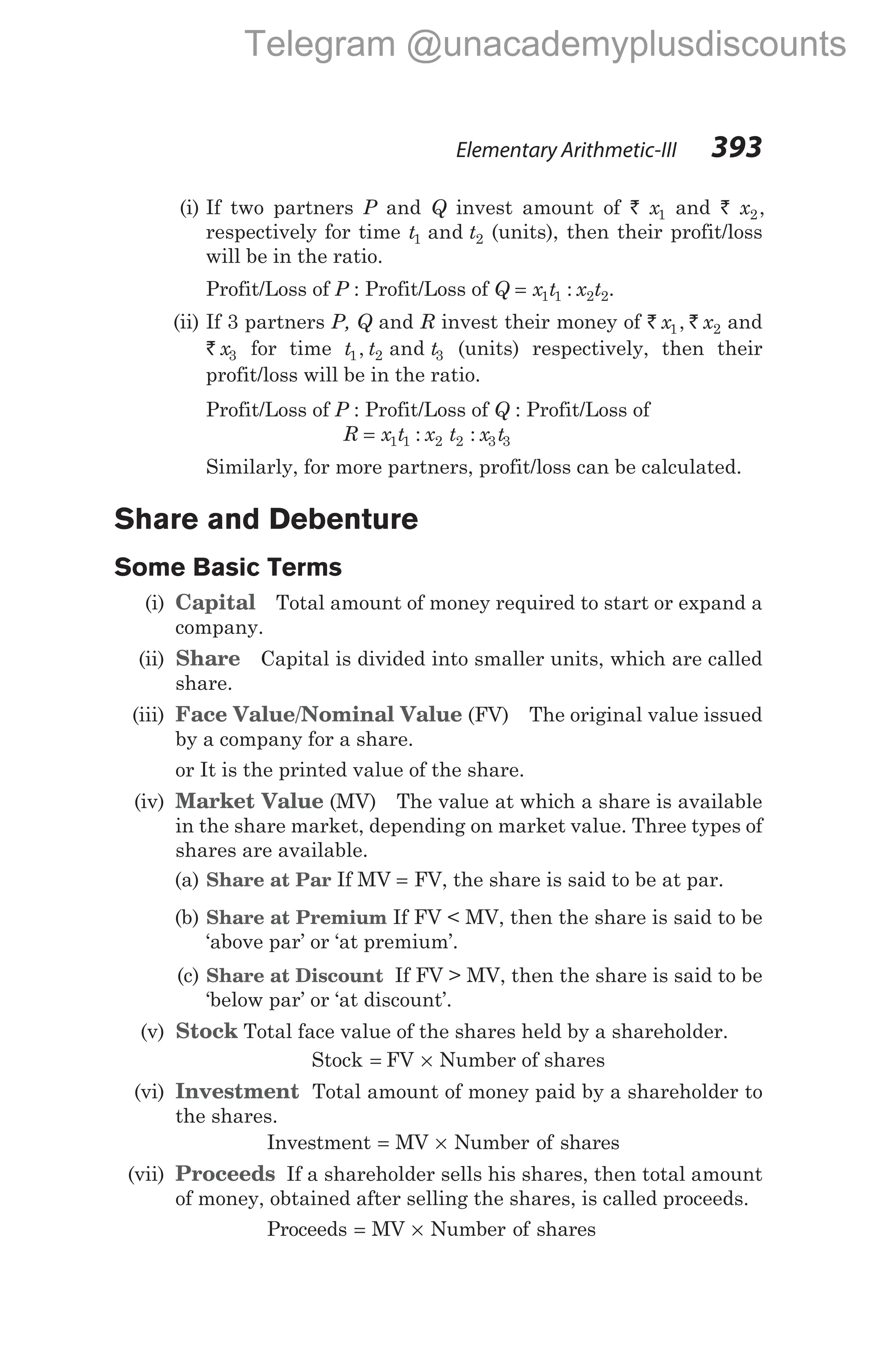 (i) If two partners P and Q invest amount of ` x1 and ` x2,
respectively for time t t
1 2
and (units), then their profit/loss
will be in the ratio.
Profit/Loss of P : Profit/Loss of Q = x t x t
1 1 2 2
: .
(ii) If 3 partners P, Q and R invest their money of ` `
x x
1 2
, and
` x3 for time t t t
1 2 3
, and (units) respectively, then their
profit/loss will be in the ratio.
Profit/Loss of P : Profit/Loss of Q : Profit/Loss of
R = x t x t x t
1 1 2 2 3 3
: :
Similarly, for more partners, profit/loss can be calculated.
Share and Debenture
Some Basic Terms
(i) Capital Total amount of money required to start or expand a
company.
(ii) Share Capital is divided into smaller units, which are called
share.
(iii) Face Value/Nominal Value (FV) The original value issued
by a company for a share.
or It is the printed value of the share.
(iv) Market Value (MV) The value at which a share is available
in the share market, depending on market value. Three types of
shares are available.
(a) Share at Par If MV = FV, the share is said to be at par.
(b) Share at Premium If FV < MV, then the share is said to be
‘above par’ or ‘at premium’.
(c) Share at Discount If FV > MV, then the share is said to be
‘below par’ or ‘at discount’.
(v) Stock Total face value of the shares held by a shareholder.
Stock = FV × Number of shares
(vi) Investment Total amount of money paid by a shareholder to
the shares.
Investment = MV × Number of shares
(vii) Proceeds If a shareholder sells his shares, then total amount
of money, obtained after selling the shares, is called proceeds.
Proceeds = MV × Number of shares
Elementary Arithmetic-III 393
Telegram @unacademyplusdiscounts
 