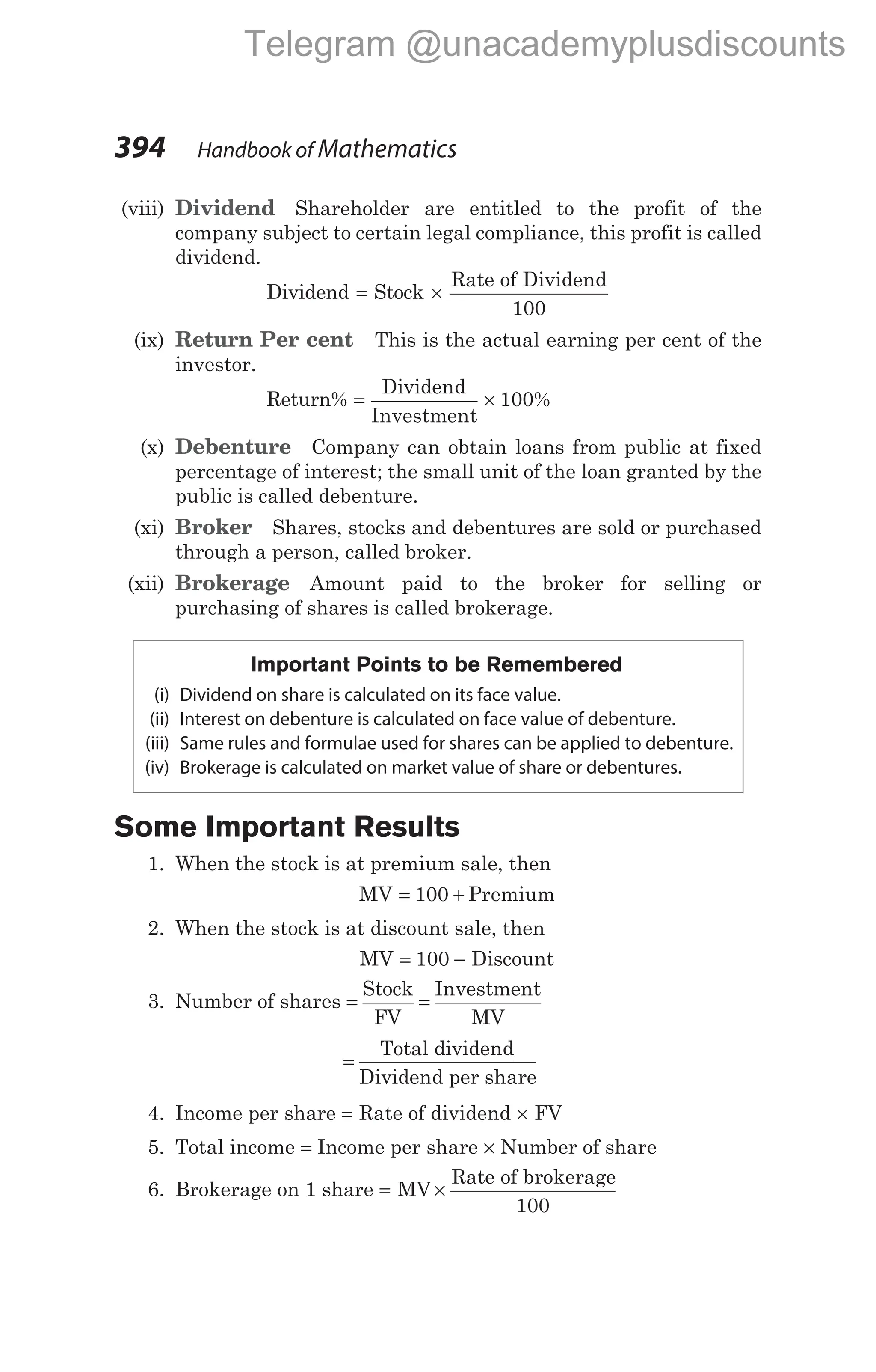 (viii) Dividend Shareholder are entitled to the profit of the
company subject to certain legal compliance, this profit is called
dividend.
Dividend = Stock ×
Rate of Dividend
100
(ix) Return Per cent This is the actual earning per cent of the
investor.
Return% = ×
Dividend
Investment
100%
(x) Debenture Company can obtain loans from public at fixed
percentage of interest; the small unit of the loan granted by the
public is called debenture.
(xi) Broker Shares, stocks and debentures are sold or purchased
through a person, called broker.
(xii) Brokerage Amount paid to the broker for selling or
purchasing of shares is called brokerage.
Important Points to be Remembered
(i) Dividend on share is calculated on its face value.
(ii) Interest on debenture is calculated on face value of debenture.
(iii) Same rules and formulae used for shares can be applied to debenture.
(iv) Brokerage is calculated on market value of share or debentures.
Some Important Results
1. When the stock is at premium sale, then
MV = +
100 Premium
2. When the stock is at discount sale, then
MV = −
100 Discount
3. Number of shares = =
Stock
FV
Investment
MV
=
Total dividend
Dividend per share
4. Income per share = Rate of dividend × FV
5. Total income = Income per share × Number of share
6. Brokerage on 1 share = ×
MV
Rate of brokerage
100
394 Handbook of Mathematics
Telegram @unacademyplusdiscounts
 