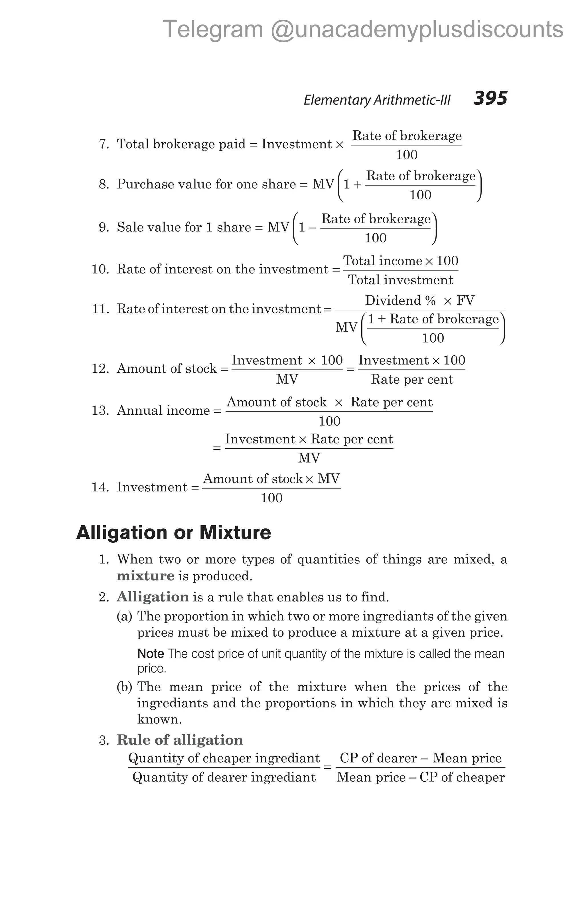 7. Total brokerage paid = Investment ×
Rate of brokerage
100
8. Purchase value for one share = +






MV 1
Rate of brokerage
100
9. Sale value for 1 share = −






MV 1
Rate of brokerage
100
10. Rate of interest on the investment =
×
Total income 100
Total investment
11. Rate of interest on the investment =
×






Dividend % FV
MV
1 + Rate of brokerage
100
12. Amount of stock =
×
Investment 100
MV
=
×
Investment 100
Rate per cent
13. Annual income =
×
Amount of stock Rate per cent
100
=
×
Investment Rate per cent
MV
14. Investment =
×
Amount of stock MV
100
Alligation or Mixture
1. When two or more types of quantities of things are mixed, a
mixture is produced.
2. Alligation is a rule that enables us to find.
(a) The proportion in which two or more ingrediants of the given
prices must be mixed to produce a mixture at a given price.
Note The cost price of unit quantity of the mixture is called the mean
price.
(b) The mean price of the mixture when the prices of the
ingrediants and the proportions in which they are mixed is
known.
3. Rule of alligation
Quantity of cheaper ingrediant
Quantity of dearer ingrediant
=
−
−
CP of dearer Mean price
Mean price CP of cheaper
Elementary Arithmetic-III 395
Telegram @unacademyplusdiscounts
 