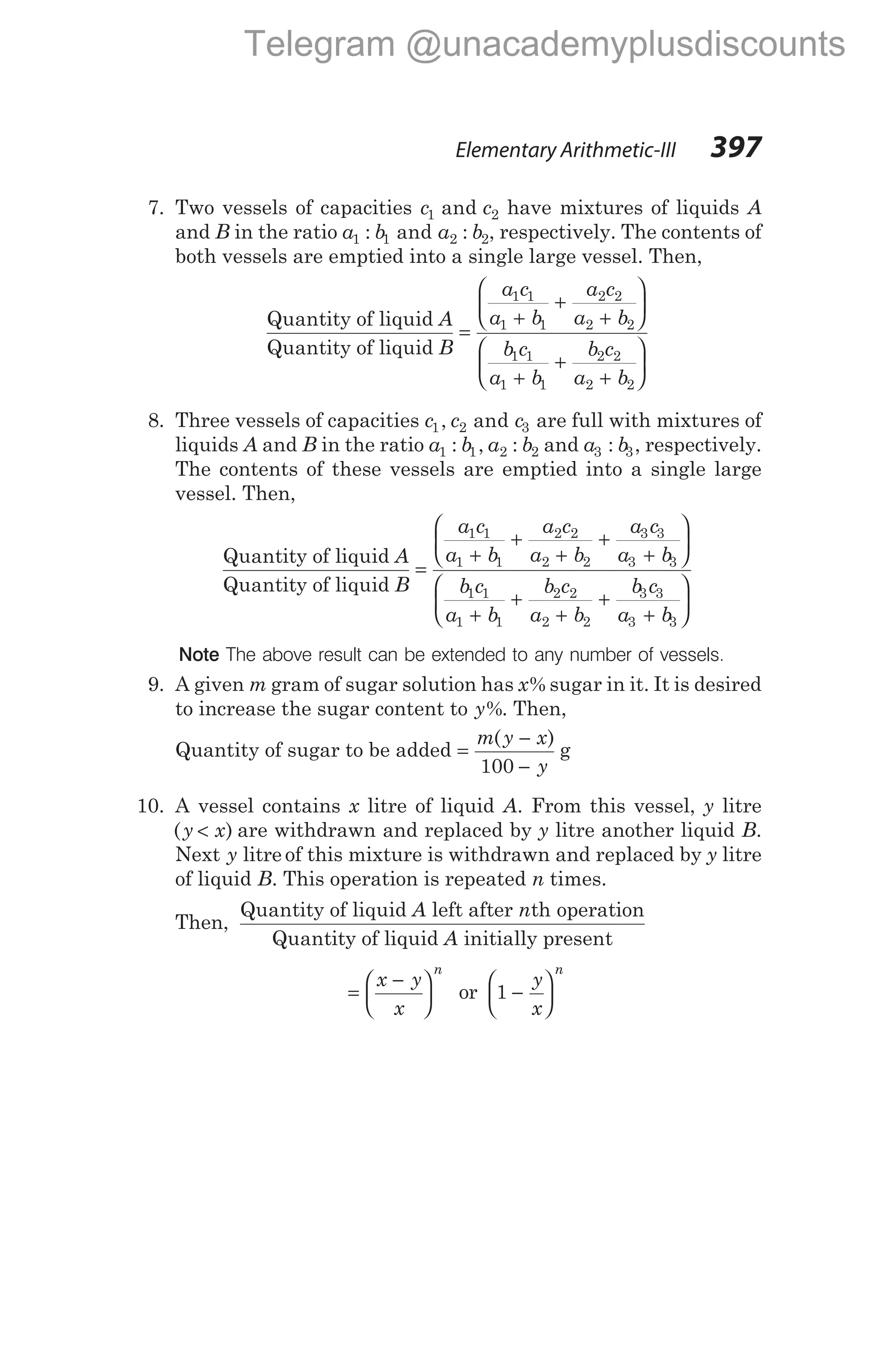7. Two vessels of capacities c c
1 2
and have mixtures of liquids A
and B in the ratio a b a b
1 1 2 2
: and : , respectively. The contents of
both vessels are emptied into a single large vessel. Then,
Quantity of liquid
Quantity of liquid
A
B
a c
a b
=
+
1 1
1 1
+
+






+
+
+






a c
a b
b c
a b
b c
a b
2 2
2 2
1 1
1 1
2 2
2 2
8. Three vessels of capacities c c c
1 2 3
, and are full with mixtures of
liquids A and B in the ratio a b a b
1 1 2 2
: , : and a b
3 3
: , respectively.
The contents of these vessels are emptied into a single large
vessel. Then,
Quantity of liquid
Quantity of liquid
A
B
a c
a b
=
+
1 1
1 1
+
+
+
+






+
+
+
+
a c
a b
a c
a b
b c
a b
b c
a b
b c
2 2
2 2
3 3
3 3
1 1
1 1
2 2
2 2
3 3
a b
3 3
+






Note The above result can be extended to any number of vessels.
9. A given m gram of sugar solution has x% sugar in it. It is desired
to increase the sugar content to y%. Then,
Quantity of sugar to be added =
−
−
m y x
y
( )
100
g
10. A vessel contains x litre of liquid A. From this vessel, y litre
( )
y x
< are withdrawn and replaced by y litre another liquid B.
Next y litre of this mixture is withdrawn and replaced by y litre
of liquid B. This operation is repeated n times.
Then,
Quantity of liquid left after th operation
Quant
A n
ity of liquid initially present
A
=
−






x y
x
n
or 1 −






y
x
n
Elementary Arithmetic-III 397
Telegram @unacademyplusdiscounts
 